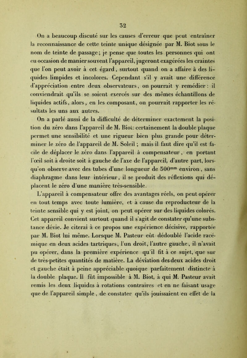 On a beaucoup discuté sur les causes d’erreur que peut entraîner la reconnaissance de cette teinte unique désignée par M. Biot sous le nom de teinte de passage; je pense que toutes les personnes qui ont eu occasion de manier souvent l’appareil, jugeront exagérées les craintes que l’on peut avoir à cet égard, surtout quand on a affaire à des li- quides limpides et incolores. Cependant s’il y avait une différence d’appréciation entre deux observateurs, on pourrait y remédier : il conviendrait qu’ils se soient exercés sur des mêmes échantillons de liquides actifs, alors, en les composant, on pourrait rapporter les ré- sultats les uns aux autres. On a parlé aussi de la difficulté de déterminer exactement la posi- tion du zéro dans l’appareil de M. Biol: certainement la double plaque permet une sensibilité et une rigueur bien plus grande pour déter- miner le zéro de l’appareil de M. Soleil ; mais il faut dire qu’il est fa- cile de déplacer le zéro dans l’appareil à compensateur, en portant l’œil soit à droite soit à gauche de l’axe de l’appareil, d’autre part, lors- qu’ on observe avec des tubes d’une longueur de 500™* environ, sans diaphragme dans leur intérieur, il se produit des réflexions qui dé- placent le zéro d’une manière très-sensible. L’appareil à compensateur offre des avantages réels, on peut opérer en tout temps avec toute lumière, et à cause du reproducteur de la teinte sensible qui y est joint, on peut opérer sur des liquides colorés. Cet appareil convient surtout quand il s’agit de constater qu’une subs- tance dévie. Je citerai à ce propos une expérience décisive, rapportée par M. Biot lui même. Lorsque M. Pasteur eût dédoublé l’acide racé- mique en deux acides tartriques, l’un droit, l’autre gauche, il n’avait pu opérer, dans la première expérience qu’il fit à ce sujet, que sur de très-petites quantités de matière. La déviation des deux acides droit et gauche était à peine appréciable quoique parfaitement distincte à la double plaque. Il fût impossible à M. Biot, à qui M. Pasteur avait remis les deux liquides à rotations contraires et en ne faisant usage que de l’appareil simple , de constater qu’ils jouissaient en effet de la