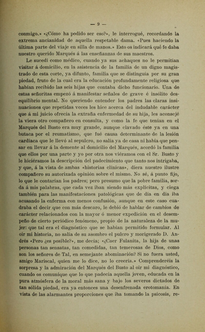 conmigo.» «(JC6mo ha podido ser eso?», le interrogue, recordando la extrema ancianidad de aquella respetable dama. «Pues haciendo la ultima parte del viaje en silla de manos.» Esto os indicara que fe daba nuestro querido Marques a las ensefianzas de sus maestros. Le sucedi como medico, cuando ya sus achaques no le permitian visitar a domicilio, en la asistencia de la familia de un digno magis- trado de esta corte, ya difunto, familia que se distinguia por su gran piedad, fruto de la cual era la educacion profundamente religiosa que habian recibido las seis hijas que contaba dicho funcionario. Una de estas sefioritas empezo a manifestar sefiales de grave e insolito des- equilibrio mental. No queriendo entender los padres las claras insi- nuaciones que repetidas veces les bice acerca del indudable caracter que a mi juicio ofrecia la extrafia enfermedad de su hija, les aconseje la viera otro compafiero en consulta, y como la fe que tenian en el Marques del Busto era muy grande, aunque clavado este ya en una butaca por el reumatismo, que fue causa determinante de la lesion cardiaca que le llevo al sepulcro, no salia ya de easa ni habia que pen- sar en llevar a la demente al domicilio del Marques, acordd la familia que ellos por una parte y yo por otra nos vieramos eon el Sr. Busto y le liicieramos la descripcion del padeeimiento que tanto nos intrigaba, y que, a la vista de ambas «historias clinicas», diera nuestro ilustre compafiero su autorizada opinion sobre el mismo. No se, a punto fljo, lo que le contarian los padres; pero presume que la pobre familia, sor- da a mis palabras, que cada vez iban siendo mas explicitas, y ciega tambien para las manifestaciones patologicas que de dia en dia iba acusando la enferma con menos confusion, aunque en este ease cua* draba el decir que con mas descaro, le debio de hablar de eambios de caraeter relaeionados con la mayor 6 menor expedicion en el desem- pefio de cierto periodieo fenomeno, propio de la naturaleza de la mu- jer: que tal era el diagnostico que se habian permitido formular. Al oir mi historia, no salia de su asombro el pulcro y morigerado D. An- dres «Pero ^es posible?», me decia; «(iCaer Fulanita, la hija de unas personas tan sensatas, tan coraedidas, tan temerosas de Dios, como son los sefiores de Tal, en semejante abominaeion? Si no fuera usted, amigo Mariscal, quien me lo dice, no lo creeria.» Comprendereis la sorpresa y la admiracion del Marques del Busto al oir mi diagnostieo, cuando os comunique que lo que padecia aquella joven, edueada en la pura atmosfera de la moral mas sana y bajo los severos dietados de tan solida piedad, era ya entonees una desenfrenada erotomania. En vista de las alarmantes proporciones que iba tomando la psicosis, re-