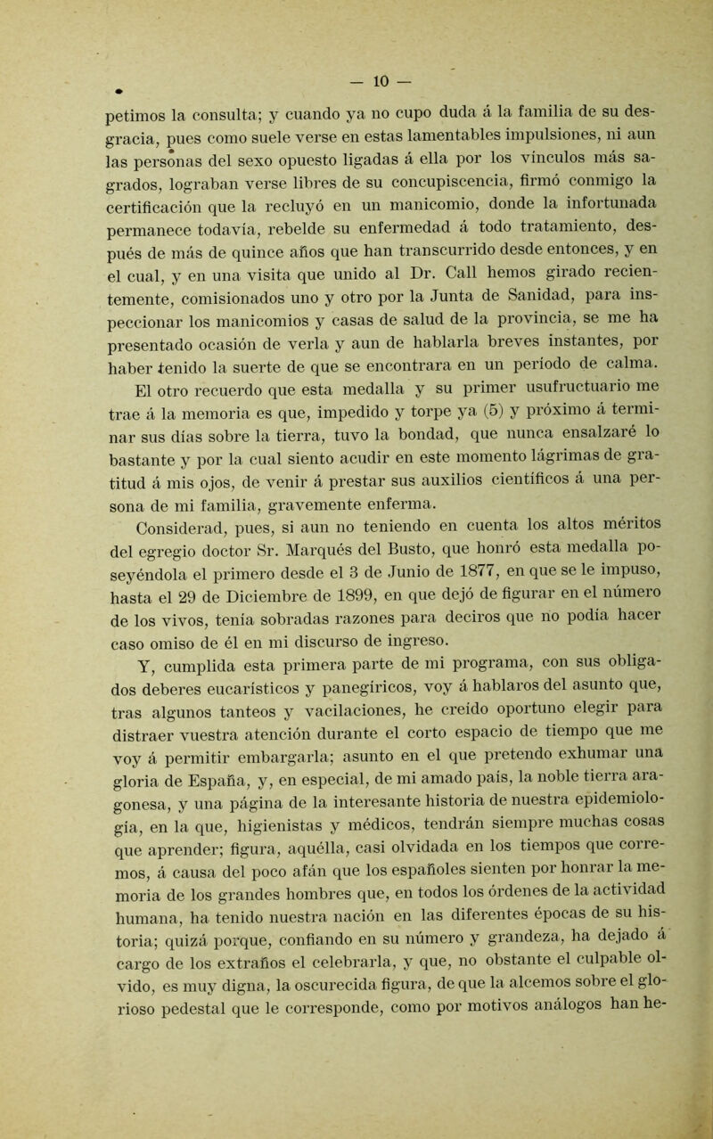 • petimos la consulta; y cuando ya no cupo duda a la familia de su des- gracia, pues como suele verse en estas lamentables impulsiones, ni aun las personas del sexo opuesto ligadas a ella por los vinculos mas sa- grados, lograban verse libres de su concupiscencia, firmo conmigo la certificacion que la recluyo en un manicomio, donde la infortunada permanece todavia, rebelde su enfermedad a todo tratainiento, des- pues de mas de quince alios que ban transcurrido desde entonces, y en el cual, y en una visita que unido al Dr. Call hemos girado recien- temente, comisionados uno y otro por la Junta de Sanidad, para ins- peccionar los manicomios y casas de salud de la provincia, se me ha presentado ocasion de verla y aun de hablarla breves instantes, poi haber tenido la suerte de que se encontrara en un periodo de calma. El otro recuerdo que esta medalla y su primer usufructuario me trae a la memoria es que, impedido y torpe ya (5) y proximo a termi- nar sus dias sobre la tierra, tuvo la bondad, que nunca ensalzare lo bastante y por la cual siento acudir en este momento lagrimas de gia- titud a mis ojos, de venir a prestar sus auxilios cientificos a una per- sona de mi familia, gravemente enferma. Considerad, pues, si aun no teniendo en cuenta los altos meritos del egregio doctor Sr. Marques del Busto, que honro esta medalla po- seyendola el primero desde el 3 de .Junio de 1877, en que se le impuso, hasta el 29 de Diciembre de 1899, en que dejo de figurar en el niimero de los vivos, tenia sobradas razones para deciros que no podia hacei caso omiso de el en mi discurso de ingreso. Y, cumplida esta primera parte de mi programa, con sus obliga- dos deberes eucaristicos y panegiricos, voy a hablaros del asunto que, tras algunos tanteos y vacilaciones, he creido oportuno elegir para distraer vuestra atencion durante el corto espacio de tiempo que me voy a permitir embargarla; asunto en el que pretendo exhumar una gloria de Espafia, y, en especial, de mi amado pais, la noble tierra ara- gonesa, y una pagina de la interesante historia de nuestra epidemiolo- gia, en la que, higienistas y medicos, tendran siempre muchas cosas que aprender; figura, aquella, casi olvidada en los tiempos que corre- mos, a causa del poco afan que los espafioles sienten por honrar la me- moria de los grandes hombres que, en todos los ordenes de la actividad humana, ha tenido nuestra nacion en las diferentes epocas de su his- toria; quiza porque, confiando en su mimero y grandeza, ha dejado a cargo de los extrafios el celebrarla, y que, no obstante el culpable ol- vido, es muy digna, la oscurecida figura, de que la alcemos sobre el glo- rioso pedestal que le corresponde, como por motivos analogos han he-