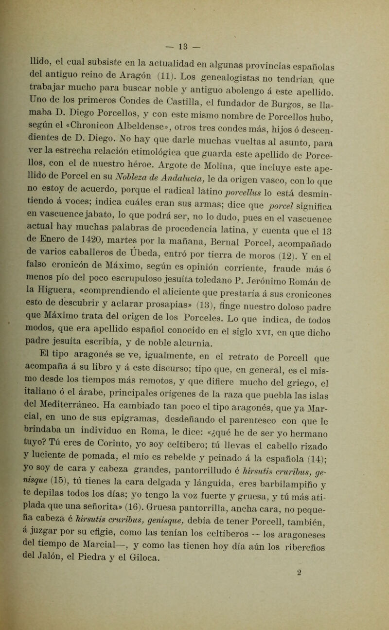llido, el cual subsiste en la actualidad en algunas provincias espafiolas del antiguo reino de Aragon (11). Los genealogistas no tendrian. que trabajar mucho para buscar noble y antiguo abolengo a este apellido Uno de los primeros Condes de Castilla, el fundador de Burgos, se 11a- maba D. Diego Porcellos, y con este misrno nombre de Porcellos bubo segiin el «Chronicon Albeldense», otros tres condes mas, hijos 6 descen- dientes de D. Diego. No hay que darle muchas vueltas al asunto, para ver la estrecha relacion etimologica que guarda este apellido de Porce- llos, con el de nuestro heroe. Argote de Molina, que incluye este ape- llido de Porcel en su Nohleza de Andalucla, le da origen vasco, con lo que no estoy de acuerdo, porque el radical latino porcellus lo esta desmin- tiendo a voces; indica cuales eran sus armas; dice que porcel significa en vascuence jabato, lo que podra ser, no lo dudo, pues en el vascuence actual hay muchas palabras de procedencia latina, y cuenta que el 13 de Enero de 1420, martes por la rnahana, Bernal Porcel, acompaiiado de varies Caballeros de Ubeda, entro por tierra de mores (12). Y en el false cromcbn de Maximo, segun es opinion corriente, fraude mas 6 menos pio del poco escrupuloso jesuita toledano P. Jeronimo Roman de la Higuera, «comprendiendo el aliciente que prestaria a sus cronicones esto de descubrir y aclarar prosapias* (13), tinge nuestro dolose padre que Maximo trata del origen de los Porceles. Lo que indica, de todos modes, que era apellido espafiol conocido en el siglo xvi, en que dicho padre jesuita escribia, y de noble alcurnia. El tipo aragones se ve, igualmente, en el retrato de Porcell que acompafia a su libro y a este discurso; tipo que, en general, es el mis- mo desde los tiempos mas remotes, y que difiere mucho del griego, el italiano 6 el arabe, principales origenes de la raza que puebla las islas del Mediterraneo. Ha cambiado tan poco el tipo aragonbs, que ya Mar- cial, en uno de sus epigramas, desdefiando el parentesco con que le brindaba un individuo en Roma, le dice: «((que he de ser yo hermano tuyo? Tii eres de Corinto, yo soy celtibero; tu llevas el cabello rizado y luciente de pomada, el mio es rebelde y peinado a la espafiola (14); yo soy de cara y cabeza grandes, pantorrilludo e hirsutis crurihus, ge- nisque (15), tu tienes la cara delgada y languida, eres barbilampifio y te depilas todos los dias; yo tengo la voz fuerte y gruesa, y tu mas ati- plada que una sefiorita» (16). Gruesa pantorrilla, ancha cara, no peque- fia cabeza e hirsutis crurihus, genisque, debia de tener Porcell, tambien, a juzgar por su efigie, como las tenian los celtiberos — los aragoneses del tiempo de Marcial—, y como las tienen hoy dia aun los riberefios del Jalon, el Piedra y el Giloca. 2