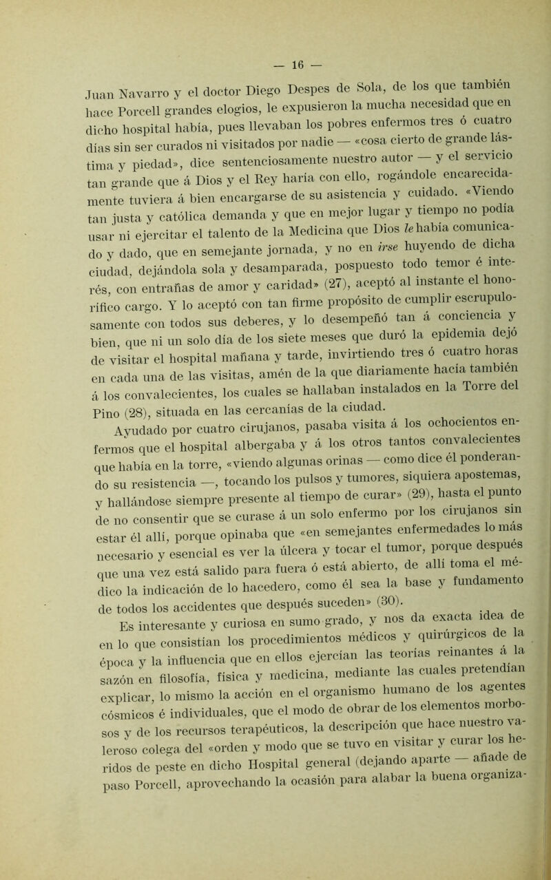 Juan Navarro y el doctor Diego Despes de Sola, de los que tambien hace Porcell grandes elogios, le expusieron la mucha necesidad que en dieho hospital habia, pues llevaban los pobres enferraos tres 6 cuatro dias sin ser curados ni visitados por nadie — «cosa cierto de grande has- tima y piedad», dice sentenciosamente nuestro autor — y el servicio tan grande que a Dios y el Key haria con ello, rogandole encarecida- mente tuviera a bien encargarse de su asistencia y cuidado. «Vien o tan iusta y catolica demanda y que en mejor lugar y tieinpo no podia usar ni ejercitar el talento de la Medicina que Dios habia comunica- do y dado, que en seniejante jornada, y no en irse huyendo de dicha Ciudad, dejandola sola y desamparada, pospuesto todo temor e in e- res con entranas de amor y caridad* (27), acepto al instante el hono- rifico cargo. Y lo acepto con tan firme proposito de cumplir escrupu o- samente con todos sus deberes, y lo desempeho tan a conciencia y bien, que ni un solo dia de los siete meses que duro la epidemia dep de visitar el hospital mafiana y tarde, invirtiendo tres 6 cuatro horas en cada una de las visitas, amen de la que diariamente hacia tambien a los convalecientes, los cuales se hallaban instalados en la Torre del Pino (28), sitiiada en las cercanias de la ciudad. Avudado por cuatro cirujanos, pasaba visita a los ochocientos en- ferm^s que el hospital albergaba y a los otros tantos convalecientes que habia en la torre, «viendo algunas orinas - como dice el ponderan- do su resistencia -, tocando los pulsos y tuniores, siquiera apostemas, y hallandose siempre presente al tieinpo de curar» (29), hasta el punto L no consentir que se curase a un solo enfermo por los cirujanos sm estar el alii, porque opinaba que «en seniejantes enfermedades lo mas necesario y esencial es ver la iilcera y tocar el tumor, porque despues que una vez esta salido para fuera 6 esta abierto, de alli toma el me- dico la indicacion de lo hacedero, como el sea la base y lundamen o de todos los accidentes que despues suceden» (30). Es interesante y curiosa en sumo grade, y nos da exacta idea de en lo que consistian los procedimientos medicos y quiriirgicos de a epoca y la influencia que en ellos ejercian las teorias remantes a a sazon en filosofia, fisica y medicina, mediante las cuales pretendian explicar, lo mismo la accion en el organismo huniano de los agentes cosmicos e individuales, que el mode de obrar de los elementos morbo- sos y de los recursos terapeuticos, la descripcion que hace nues ro ya- leroso colega del «orden y modo que se tuvo en visitar y cuiai^ os le ridos de peste en dicho Hospital general (dejando aparte - anade de paso Porcell, aprovechando la ocasion para alabar la buena organiza-