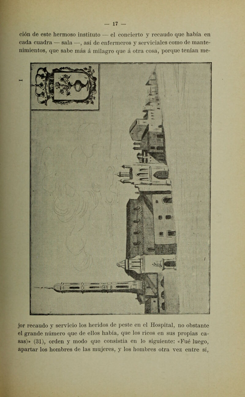 cion de este hermoso institute — el concierto y recaudo que habia en cada cuadra — sala —, asi de enfermeros y serviciales como de mante- nimientos, que sabe mas a milagro que a otra cosa, porque tenian me- jor recaudo y servicio los lieridos de peste en el Hospital, no obstante el grande numero que de ellos habia, que los ricos en sus propias ca- sas)» (31), orden y modo que consistia en lo siguiente: «Fue luego, apartar los hombres de las mujeres, y los hombres otra vez entre si,