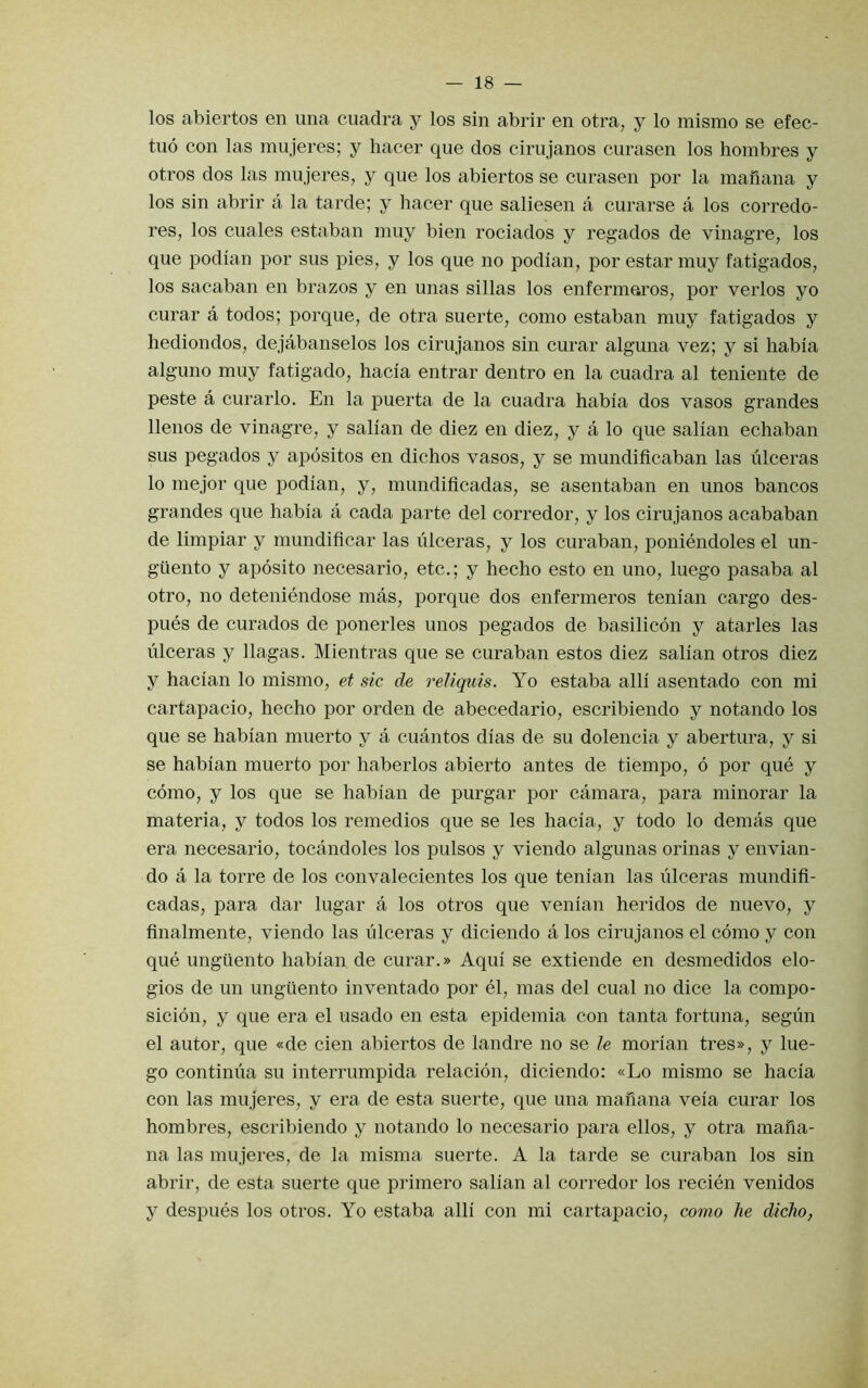 los abiertos en una cuadra y los sin abrir en otra, y lo mismo se efec- tuo con las mujeres; y hacer que dos cirujanos curasen los hombres y otros dos las mujeres, y que los abiertos se curasen por la mailana y los sin abrir a la tarde; y hacer que saliesen a curarse a los corredo- res, los cuales estaban muy bien rociados y regados de vinagre, los que podian por sus pies, y los que no podian, por estar muy fatigados, los sacaban en brazos y en unas sillas los enfermeros, por verlos yo curar a todos; porque, de otra suerte, como estaban muy fatigados y liediondos, dejabanselos los cirujanos sin curar alguna vez; y si habia alguno muy fatigado, hacia entrar dentro en la cuadra al teniente de peste a curarlo. En la puerta de la cuadra habia dos vasos grandes llenos de vinagre, y salian de diez en diez, y a lo que salian echaban sus pegados y apositos en dichos vasos, y se mundificaban las ulceras lo mejor que podian, y, mimdificadas, se asentaban en unos bancos grandes que habia a cada parte del corredor, y los cirujanos acababan de limpiar y mundificar las ulceras, y los curaban, poniendoles el un- giiento y aposito necesario, etc.; y hecho esto en uno, luego pasaba al otro, no deteniendose mas, porque dos enfermeros tenian cargo des- pues de curados de ponerles unos pegados de ba-silicon y atarles las ulceras y llagas. Mientras que se curaban estos diez salian otros diez y hacian lo mismo, et sic de reliquis. Yo estaba alii asentado con mi cartapacio, hecho por orden de abecedario, escribiendo y notando los que se habian muerto y a cuantos dias de su dolencia y abertura, y si se habian muerto por haberlos abierto antes de tiempo, 6 por que y como, y los que se habian de purgar por camara, para minorar la materia, y todos los remedios que se les hacia, y todo lo demas que era necesario, tocandoles los pulsos y viendo algunas orinas y envian- do a la torre de los convalecientes los que tenian las ulceras mundifi- cadas, para dar lugar a los otros que venian heridos de nuevo, y finalmente, viendo las ulceras y diciendo a los cirujanos el como y con que ungiiento habian.de curar.» Aqui se extiende en desmedidos elo- gios de un unguento inventado por el, mas del cual no dice la compo- sicion, y que era el usado en esta epidemia con tanta fortuna, segun el autor, que «de cien abiertos de landre no se le morian tres», y lue- go continua su interrumpida relacion, diciendo: «Lo mismo se hacia con las mujeres, y era de esta suerte, que una mahana veia curar los hombres, escribiendo y notando lo necesario para ellos, y otra maiia- na las mujeres, de la misma suerte. A la tarde se curaban los sin abrir, de esta suerte que primero salian al corredor los recien venidos y despues los otros. Yo estaba alii con mi cartapacio, como he dicho,