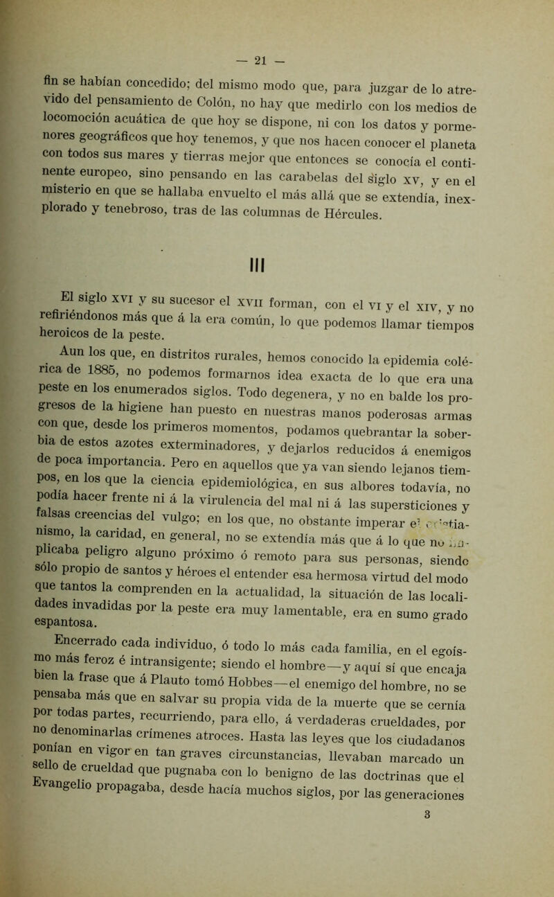 fin se habian concedido; del mismo mode que, para juzgar de lo atre- vido del pensamiento de Colon, no hay que medirlo con los medios de locomocion acuatica de que hoy se dispone, ni con los datos y porme- nores geograficos que hoy tenemos, y que nos hacen conocer el planeta con todos sus mares y tierras mejor que entonces se conocia el conti- nente europeo, sino pensando en las carabelas del s'iglo xv, y en el misterio en que se hallaba envuelto el mas alia que se extendia, inex- plorado y tenebroso, tras de las columnas de Hercules. El siglo XVI y su sucesor el xvii forman, con el vi y el xiv, y no re nendonos mas que a la era comirn, lo que podemos llamar tiempos heroicos de la peste. Aun los que, en distritos rurales, hemos conocido la epidemia cole- nca de 1885, no podemos formarnos idea exacta de lo que era una peste en los enumerados siglos. Todo degenera, y no en balde los pro- gresos de la higiene han puesto en nuestras manos poderosas annas con que, desde los primeros momentos, podamos quebrantar la sober- bia de estos azotes exterminadores, y dejarlos reducidos a enemigos de poca importancia. Pero en aquellos que ya van siendo lejanos tiem- pos, en los que la ciencia epidemiologica, en sus albores todavia, no podia hacer frente ni a la viruleneia del mal ni a las supersticiones y sas creencias del vulgo; en los que, no obstante imperar e^ rr'^tia- nismo, la caridad, en general, no se extendia mas que a lo que nu .m- p icaba pehgro alguno proximo o remoto para sus personas, siendo olo propio de santos y heroes el entender esa hermosa virtud del modo que tantos la comprenden en la actualidad, la situacion de las locali- a es invadidas por la peste era muy lamentable, era en sumo grado Encerrado cada individuo, 6 todo lo mas cada familia, en el egois- mo mas feroz e inHansigente; siendo el hombre-y aqui si que encaja a rase que a Plauto tomb Hobbes—el enemigo del hombre, no se pensaba mas que en salvar su propia vida de la muerte que se cernia por todas partes, recurriendo, para ello, a verdaderas crueldades, por 0 denominarlas crimenes atroces. Hasta las leyes que los ciudadanos tan graves circunstancias, llevaban marcado un Fvp pugnaba con lo benigno de las doctrinas que el nge 10 propagaba, desde hacia muchos siglos, por las generaciones 3
