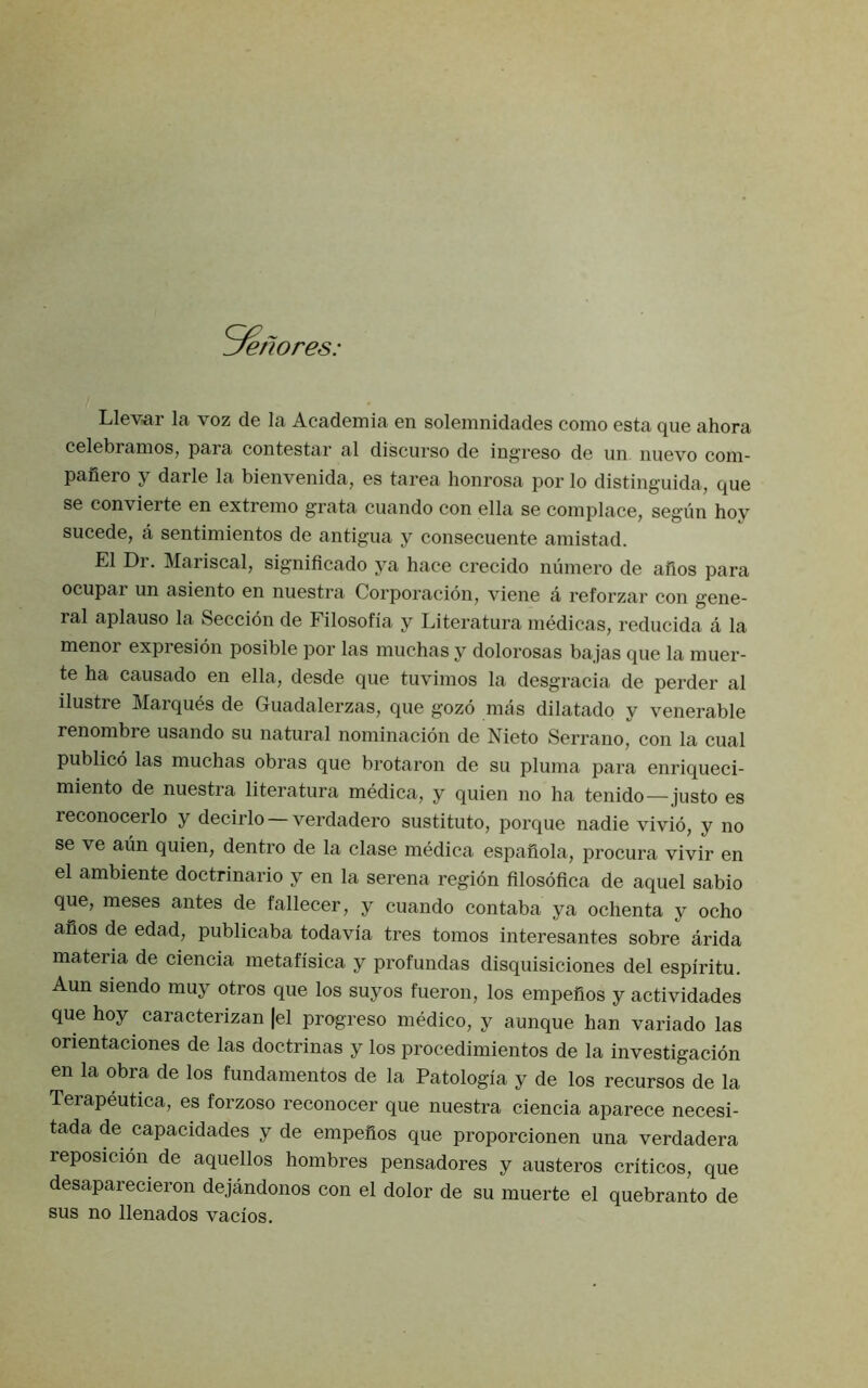 'enores: Llevar la voz de la Academia en solemnidades como esta que ahora celebramos, para contestar al discurso de ingreso de un nuevo com- pafiero y darle la bienvenida, es tarea honrosa por lo distinguida, que se convierte en extreme grata ciiando con ella se complace, segun hoy sucede, a sentimientos de antigua y consecuente amistad. El Di. Mariscal, signiflcado ya hace crecido numero de alios para ocupar un asiento en nuestra Corporacion^ viene a reforzar con gene- ral aplauso la Seccion de Filosofia y Literatura medicas, reducida a la menor expresion posible por las muchas y dolorosas bajas que la muer- te ha causado en ella, desde que tuvimos la desgracia de perder al ilustre Marques de Guadalerzas, que gozo mas dilatado y venerable renombre usando su natural nominacion de Nieto Serrano, con la cual publico las muchas obras que brotaron de su pluma para enriqueci- miento de nuestra literatura medica, y quien no ha tenido—justo es reconocerlo y decirlo —verdadero sustituto, porque nadie vivid, y no se ve aim quien, dentro de la clase medica espaiiola, procura vivir en el ambiente doctrinario y en la serena region filosdfica de aquel sabio que, meses antes de fallecer, y cuando contaba ya ochenta y ocho ahos de edad, publicaba todavia tres tomos interesantes sobre arida materia de ciencia metafisica y profundas disquisiciones del espiritu. Aun siendo muy otros que los suyos fueron, los empefios y actividades que hoy caracterizan |el progreso medico, y aunque han variado las orientaciones de las doctrinas y los procedimientos de la investigacidn en la obra de los fundamentos de la Patologia y de los recursos de la Terapeutica, es forzoso reconocer que nuestra ciencia aparece necesi- tada de capacidades y de empefios que proporcionen una verdadera reposicidn de aquellos hombres pensadores y austeros criticos, que desaparecieron dejandonos con el dolor de su muerte el quebranto de sus no llenados vacios.