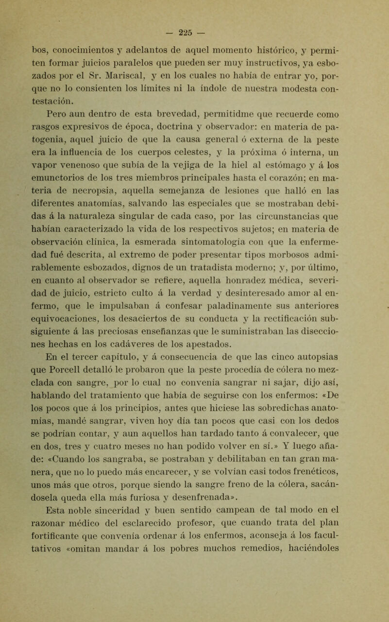 bos, conocimientos y adelantos de aqiiel momento histdrico, y permi- ten formal' juicios paralelos que pueden ser muy instructivos, ya esbo- zados por el Sr. Mariscal, y en los cuales no habia de entrar yo, por- que no lo consienten los llmites ni la Indole de nuestra modesta con- testacion. Pero aun dentro de esta brevedad, permitidme que recuerde como rasgos expresivos de epoca, doctrina y observador: en materia de pa- togenia, aquel juicio de que la causa general 6 externa de la peste era la influencia de los cuerpos celestes, y la proxima 6 interna, un vapor venenoso que subia de la vejiga de la hiel al estomago y a los emunctorios de los tres miembros principales hasta el corazon; en ma- teria de necropsia, aquella semejanza de lesiones que hallo en las diferentes anatomias, salvando las especiales que sc mostraban debi- das a la naturaleza singular de cada caso, por las circunstancias que habian caracterizado la vida de los respectivos sujetos; en materia de observacion clinica, la esmerada sintomatologia con que la enferme- dad fue descrita, al extremo de poder presentar tipos morbosos admi- rablemente esbozados, dignos de un tratadista moderno; y, por ultimo, en cuanto al observador se refiere, aquella honradez rnedica, severi- dad de juicio, estricto culto a la verdad y desinteresado amor al en- fermo, que le impulsaban a confesar paladinamente sus anteriores equivocaciones, los desaciertos de su conducta y la rectificacion sub- siguiente a las preciosas ensefianzas que le suministraban las diseccio- nes hechas en los cadaveres de los apestados. En el tercer capitulo, y a consecuencia de que las cinco autopsias que Porcell detallo le probaron que la peste procedia de colera no mez- clada con sangre, por lo ciial no convenia sangrar ni sajar, dijo asi, hablando del tratamiento que habia de seguirse con los enfermos: «De los pocos que a los principios, antes que hiciese las sobredichas anato- mias, mande sangrar, viven hoy dia tan pocos que casi con los dedos se podrian contar, y aun aquellos han tardado tanto a convalecer, que en dos, tres y cuatro meses no han podido volver en si.» Y luego afia- de: «Cuando los sangraba, se postraban y debilitaban en tan gran ma- nera, que no lo puedo mas encarecer, y se volvian casi todos freneticos, unos mas que otros, porque siendo la sangre freno de la colera, sacan- dosela queda ella mas furiosa y desenfrenada». Esta noble sinceridad y buen sentido campean de tal modo en el razonar medico del esclarecido profesor, que cuando trata del plan fortiflcante que convenia ordenar a los enfermos, aconseja a los facul- tativos «omitan mandar a los pobres muchos remedios, haciendoles