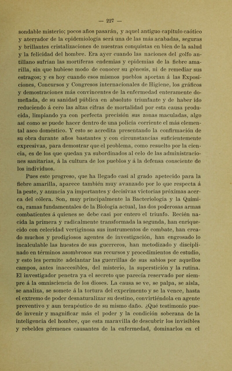 sondable misterio; pocos afios pasaran, y aquel antiguo capitulo caotico y aterrador de la epidemiologia sera una de las mas acabadas, seguras y brillantes cristalizaciones de nuestras conquistas en bien de la salud y la felicidad del hombre. Era ayer cuando las naciones del golfo an- tillano sufrian las mortiferas endemias y epidemias de la fiebre ama- rilla, sin que hubiese mode de conocer su genesis, ni de remedial' sus estragos; y es hoy cuando esos misinos pueblos aportan a las Exposi- ciones, Concursos y Congresos internacionales deHigiene, los grafieos y demostraciones mas convincentes de la enfermedad enteramente do- meiiada, de su sanidad publica en absolute triunfante y de haber ido reduciendo a cero las alias cifras de mortalidad por esta causa produ- cida, limpiando ya con perfecta precision sus zonas maculadas, algo asi como se puede hacer dentro de una policia corriente el mas elemen- tal aseo domestico. Y esto se acredita presentando la confirmacion de su obra durante afios bastantes y con circunstancias suficientemente expresivas, para demostrar que el problema, como resuelto por la cien- cia, es de los que quedan ya subordinados al celo de las administracio- nes sanitarias, a la cultura de los pueblos y a la defensa consciente de los individuos. Pues este progreso, que ha llegado casi al grado apetecido para la fiebre amarilla, aparece tambien muy avanzado por lo que respecta a la peste, y anuncia ya importantes y decisivas victorias proximas acer- ca del colera. Son, muy principalmente la Bacteriologia y la Quimi- ca, ramas fundamentales de la Biologia actual, las dos poderosas annas combatientes a quienes se debe casi por entero el triunfo. Recien na- cida la primera y radicalmente transformada la segunda, han enrique- cido con celeridad vertiginosa sus instrumentos de combate, han crea- do muchos y prodigiosos agentes de investigacion, han engrosado lo incalculable las huestes de sus guerreros, han metodizado y discipli- nado en terminos asombrosos sus recursos y procedimientos de estudio, y esto les permite adelantar las guerrillas de sus sabios por aquellos campos, antes inaccesibles, del misterio, la supersticion y la rutina. El investigador penetra ya el secreto que parecia reservado por siem- pre a la omnisciencia de los dioses. La causa se ve, se palpa, se aisla, se analiza, se somete a la tortura del experimento y se la vence, hasta el extreme de poder desnaturalizar su destino, convirtiendola en agente preventivo y aun terapeutico de su mismo dafio. (iQue testimonio pue- de invenir y magnificar mas el poder y la condicion soberana de la inteligencia del hombre, que esta maravilla de descubrir los invisibles y rebeldes germenes causantes de la enfermedad, dominarlos en el