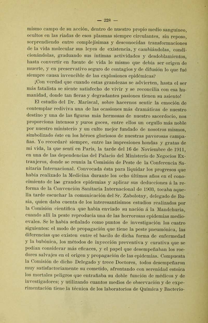 mismo campo de su accion, dentro de nuestro propio medio sanguineo, ocultos en las riadas de esos plasmas siempre circulantes, sin reposo, sorprendiendo entre complejisimas y desconocidas transformaciones de la vida molecular sus leyes de existencia, y cambiandolas, condi- cionandolas, graduando sus iutimas actividades y desdoblamientos, hasta convertir en fueute de vida lo mismo que debia ser origen de muerte, y en preservative seguro de contagios y de difusion lo que fue siempre causa invencible de las explosiones epidemicas? iCon verdad que cuando estas grandezas se advierten, hasta el ser mas fatalista se siente satisfecho de vivir y se reconcilia con esa hu- manidad, donde tan fieras y degradantes pasiones tienen su asiento! El estudio del Dr. Mariscal, sobre hacernos sentir la emocion de contemplar rediviva una de las ocasiones mas dramaticas de nuestro destino y una de las figuras mas hermosas de nuestro sacerdocio, nos proporciona intensos y puros goces, entre ellos un orgullo mas noble por nuestro ministerio y un culto mejor fundado de nosotros mismos, simbolizado este en los heroes gloriosos de nuestras pavorosas campa- fias. Yo recordare siempre, entre las impresiones hondas y gratas de mi vida, la que senti en Paris, la tarde del 16 de Noviembre de 1911, en una de las dependencias del Palacio del Ministerio de Negocios Ex- tranjeros, donde se reunia la Comision de Peste de la Conferencia Sa- nitaria Internacional. Convocada esta para liquidar los progresos que habia realizado la Medicina durante los ocho ultimos anos en el cono- cimiento de las grandes epidemias y aplicar sus deducciones a la re- forma de la Convencion Sanitaria Internacional de 1903, tocaba aque- 11a tarde escuchar la comunicacion del Sr. Zabolotny, delegado de Ru- sia, quien daba cuenta de los interesantisimos estudios realizados por la Comision cientifica que habia enviado su nacion a la Mandchuria, cuando alii la peste reproducia una de las horrorosas epidemias medio- evales. Se le habia seilalado como puntos de investigaeion los cuatro siguientes: el modo de propagacion que tiene la peste pneumonica, las diferencias que existen entre el bacilo de dicha forma de enfermedad y la bubonica, los metodos de inyeccion preventiva y eurativa que se podian considerar mas eficaces, y el papel que desempeiiaban los roe- dores salvajes en el origen y propagacion de las epidemias. Compuesta la Comision de dicho Delegado y trece Doctores, todos desempeilaron muy satisfactoriamente su cometido, afrontando con serenidad estoica los mortales peligros que entrafiaba su doble funcion de medicos y de investigadores; y utilizando cuantos medios de observacion y de expe- rimentacion tiene la tecnica de los laboratorios de Quimica y Bacterio-