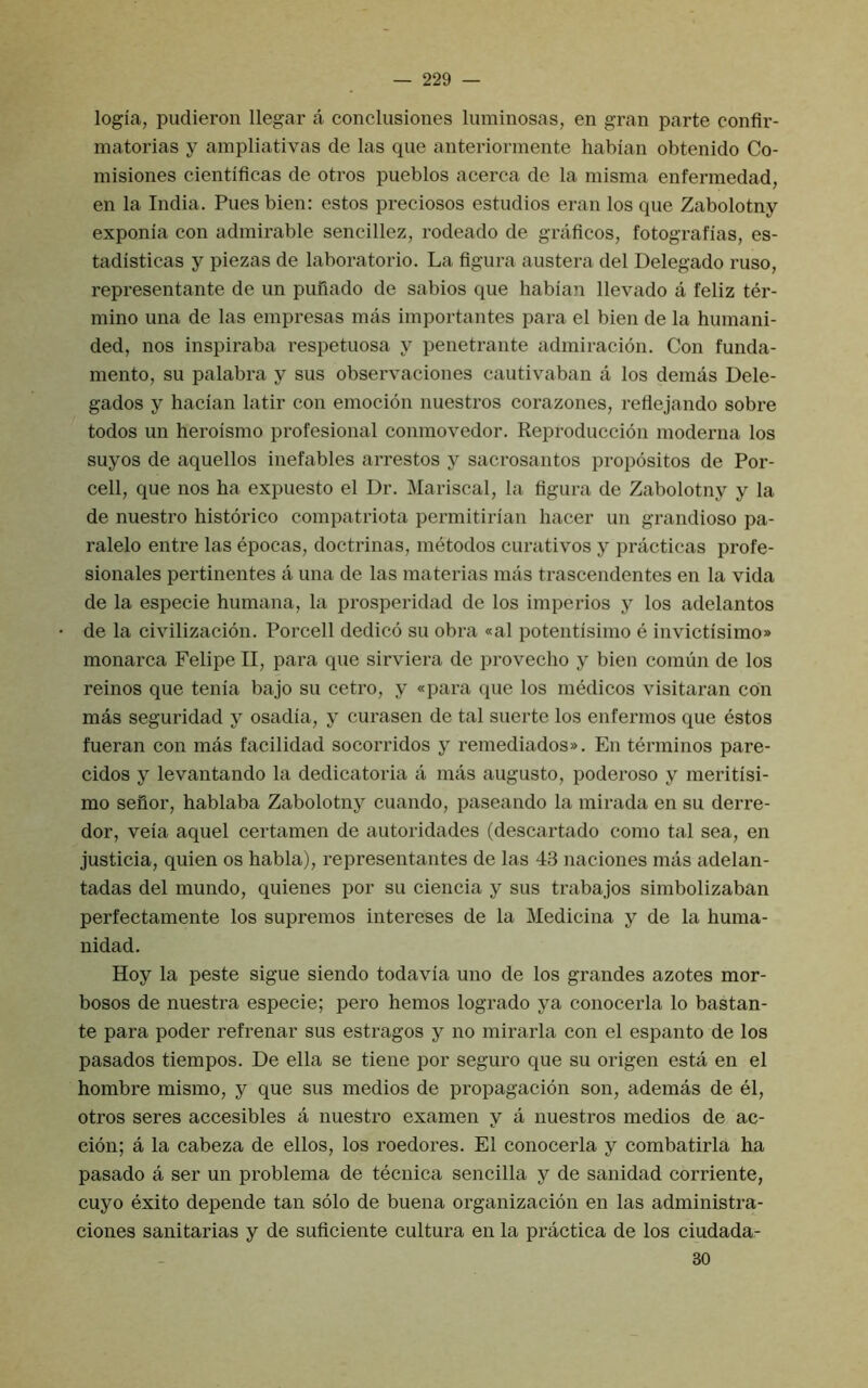 logia, pudieron llegar a conclusiones luminosas, en gran parte confir- matorias y ampliativas de las que aiiteriormente habian obtenido Co- misiones cientiflcas de otros pueblos acerca de la misma enfermedad, en la India. Pues bien: estos preciosos estudios eran los que Zabolotny exponia con admirable sencillez, rodeado de graflcos, fotografias, es- tadisticas y piezas de laboratorio. La figura austera del Delegado ruso, representante de un piulado de sabios que habian llevado a feliz ter- mino una de las empresas mas importantes para el bien de la humani- ded, nos inspiraba respetuosa y penetrante admiracion. Con funda- mento, su palabra y sus observaciones cautivaban a los demas Dele- gados y hacian latir con emocion nuestros corazones, reflejando sobre todos un heroismo profesional conmovedor. Reproduccion moderna los suyos de aquellos inefables arrestos y sacrosantos propositos de Por- cell, que nos ha expuesto el Dr. Mariscal, la figura de Zabolotny y la de nuestro historico compatriota permitirian hacer un grandiose pa- ralelo entre las epocas, doctrinas, metodos curatives y practicas profe- sionales pertinentes a una de las materias mas trascendentes en la vida de la especie humana, la prosperidad de los imperios y los adelantos de la civilizacion. Porcell dedico su obra «al potentisimo e invictisimo» monarca Felipe II, para que sirviera de provecho y bien comun de los reinos que tenia bajo su cetro, y «para que los medicos visitaran con mas seguridad y osadia, y curasen de tal suerte los enfermos que estos fueran con mas facilidad socorridos y remediados». En terminos pare- cidos y levantando la dedicatoria a mas augusto, poderoso y meritisi- mo seflor, hablaba Zabolotny cuando, paseando la mirada en su derre- dor, veia aquel certamen de autoridades (descartado como tal sea, en justicia, quien os habla), representantes de las 43 naciones mas adelan- tadas del mundo, quienes por su ciencia y sus trabajos simbolizaban perfectamente los supremos intereses de la Medicina y de la huma- nidad. Hoy la peste sigue siendo todavia uno de los grandes azotes mor- bosos de nuestra especie; pero hemos logrado ya conocerla lo bastan- te para poder refrenar sus estragos y no mirarla con el espanto de los pasados tiempos. De ella se tiene por seguro que su origen esta en el hombre mismo, y que sus medios de propagacion son, ademas de el, otros seres accesibles a nuestro examen y a nuestros medios de ac- cion; a la cabeza de ellos, los roedores. El conocerla y combatirla ha pasado a ser un problema de tecnica sencilla y de sanidad corriente, cuyo exito depende tan solo de buena organizacion en las administra- ciones sanitarias y de suficiente cultura en la practica de los ciudada- 30