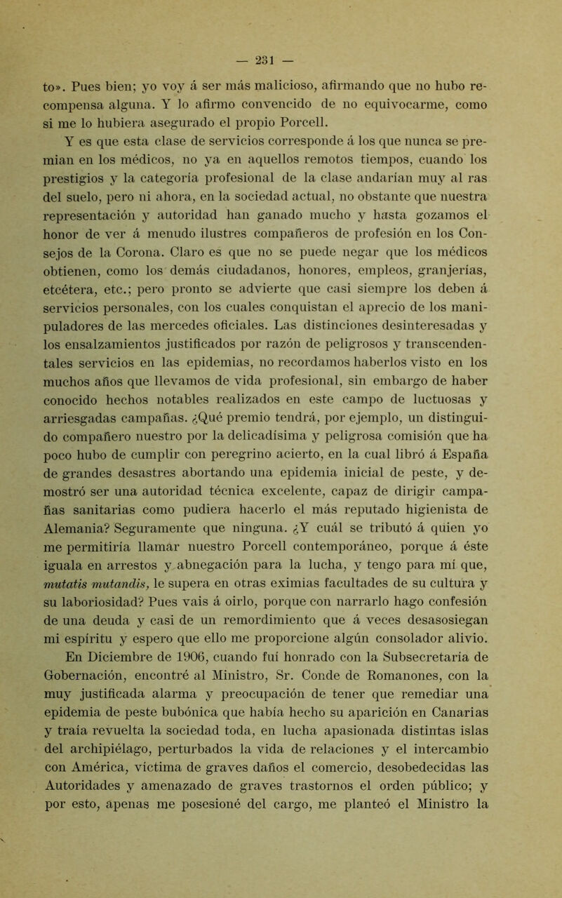 to». Pues bien; yo voy a ser mas malicioso, afirmando que no bubo re- compensa alguiia. Y lo afirmo convencido de no equivocarme, coino si me lo hubiera asegurado el propio Porcell. Y es que esta clase de servicios corresponde a los que nunca se pre- mian en los medicos, no ya en aquellos remotos tiempos, cuando los prestigios y la categoria profesional de la clase andarlan muy al ras del suelo, pero ni ahora, en la sociedad actual, no obstante que nuestra representacion y autoridad ban ganado mucbo y basta gozamos el honor de ver a menudo ilustres compafieros de profesion en los Con- sejos de la Corona. Claro es que no se puede negar que los medicos obtienen, como los demas ciudadanos, bonores, empleos, granjerias, etcetera, etc.; pero pronto se advierte que casi siempre los deben a servicios personales, con los cuales conquistan el aprecio de los mani- puladores de las mercedes oficiales. Las distinciones desinteresadas y los ensalzamientos justificados por razon de peligrosos y transcenden- tales servicios en las epidemias, no recordamos baberlos visto en los mucbos afios que llevamos de vida profesional, sin embargo de baber conocido becbos notables realizados en este campo de luctuosas y arriesgadas campauas. (iQue premio tendra, por ejemplo, un distingui- do compailero nuestro por la delicadisima y peligrosa comision que ba poco bubo de cumplir con peregrino acierto, en la cual libro a Espafia de grandes desastres abortando una epidemia inicial de peste, y de- mostro ser una autoridad tecnica excelente, capaz de dirigir campa- fias sanitarias como pudiera bacerlo el mas reputado bigienista de Alemania? Seguramente que ninguna. cual se tributo a qiiien yo me permitiria llamar nuestro Porcell contemporaneo, porque a este iguala en arrestos y abnegacion para la lucba, y tengo para mi que, mutatis mutandis, le supera en otras eximias facultades de su cultura y su laboriosidad? Pues vais a oirlo, porque con narrarlo bago confesion de una deuda y casi de un remordimiento que a veces desasosiegan mi espiritu y espero que ello me proporcione algun consolador alivio. En Diciembre de 1906, cuando fui bonrado con la Subsecretaria de Gobernacion, encontre al Ministro, Sr. Conde de Romanones, con la muy justiflcada alarma y preocupacion de tener que remediar una epidemia de peste bubonica que babia becbo su aparicidn en Canarias y traia revuelta la sociedad toda, en lucba apasionada distintas islas del arcbipielago, perturbados la vida de relaciones y el intercambio con America, victima de graves dafios el comercio, desobedecidas las Autoridades y amenazado de graves trastornos el orden publico; y por esto, apenas me posesione del cargo, me planted el Ministro la