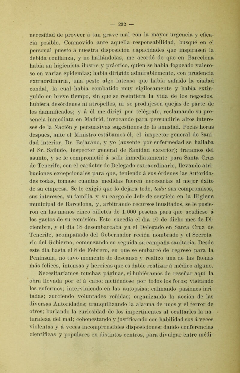 necesidad de proveer a tan grave mal con la mayor urgencia y eflca- cia posible. Conmovido ante aquella responsabilidad, buscpie en el personal puesto a nuestra disposicion capacidades que inspiraseil la debida confianza, y no hallandolas, me acorde de que en Barcelona habla un higienista ilustre y practico, quien se habia fogueado valero- so en varias epidemias; liabla dirigido admirablemente, con prudencia extraordinaria, ima peste algo intensa que habla sufrido la ciudad condal, la cual habla combatldo muy slgilosamente y habla extin- guido en breve tlempo, sin que se resintiera la vida de los negocios, hubiera desordenes ni atropellos, ni se produjesen quejas de parte de los damnificados; y a el me dirigi por telegrafo, reclamando su pre- sencia inmediata en Madrid, invocando para persuadirle altos intere- ses de la Nacion y persuasivas sugestiones de la amistad. Pocas horas despues, ante el Ministro estabamos el, el inspector general de Sani- dad interior. Dr. Bejarano, y yo (ausente por enfermedad se hallaba el Sr. Sahudo, inspector general de Sanidad exterior); tratamos del asunto, y se le comprometio a salir inmediatamente para Santa Cruz de Tenerife, con el caracter de Delegado extraordinario, llevando atri- buciones excepcionales para que, teniendo a sus ordenes las Autorida- des todas, tomase cuantas medidas fueren necesai'ias al mejor exito de su empresa. Se le exigio que lo dejai'a todo, todo: sus compromisos, sus intereses, su familia y su cargo de Jel'e de servicio en la Higiene municipal de Barcelona, y, arbitrando recursos inusitados, se le pusie- ron en las manos cinco billetes de 1.000 pesetas para que acudiese a los gastos de su comision, Esto sucedia el dia 10 de dicho mes de Di- ciembre, y el dia 18 desembarcaba ya el Delegado en Santa Cruz de Tenerife, acompafiado del Gobernador recien nombrado y el Secreta- rio del Gobierno, comenzando en seguida su campana sanitaria. Desde este dia hasta el 8 de Febrero, en que se embarco de regreso para la Peninsula, no tuvo momento de desca n so y realizo una de las faenas mas felices, intensas y heroicas que es dable realizar a medico alguno. Necesitariamos muchas paginas, si hubieramos de resenar aqui la obra llevada por el a cabo; metiendose por todos los focos; visitando los enfermos; interviniendo en las autopsias; calmando pasiones irri- tadas; zurciendo voluntades renidas; organizando la accion de las diversas Antoridades; tranquilizando la alarma de unos y el terror de otros; burlando la curiosidad de los impertinentes al ocultarles la na- turaleza del mal; cohonestando y justificando con habilidad sus a veces violentas y a veces incomprensibles disposiciones; dando conferencias cientificas y populares en distintos centros, para divulgar entre medi-