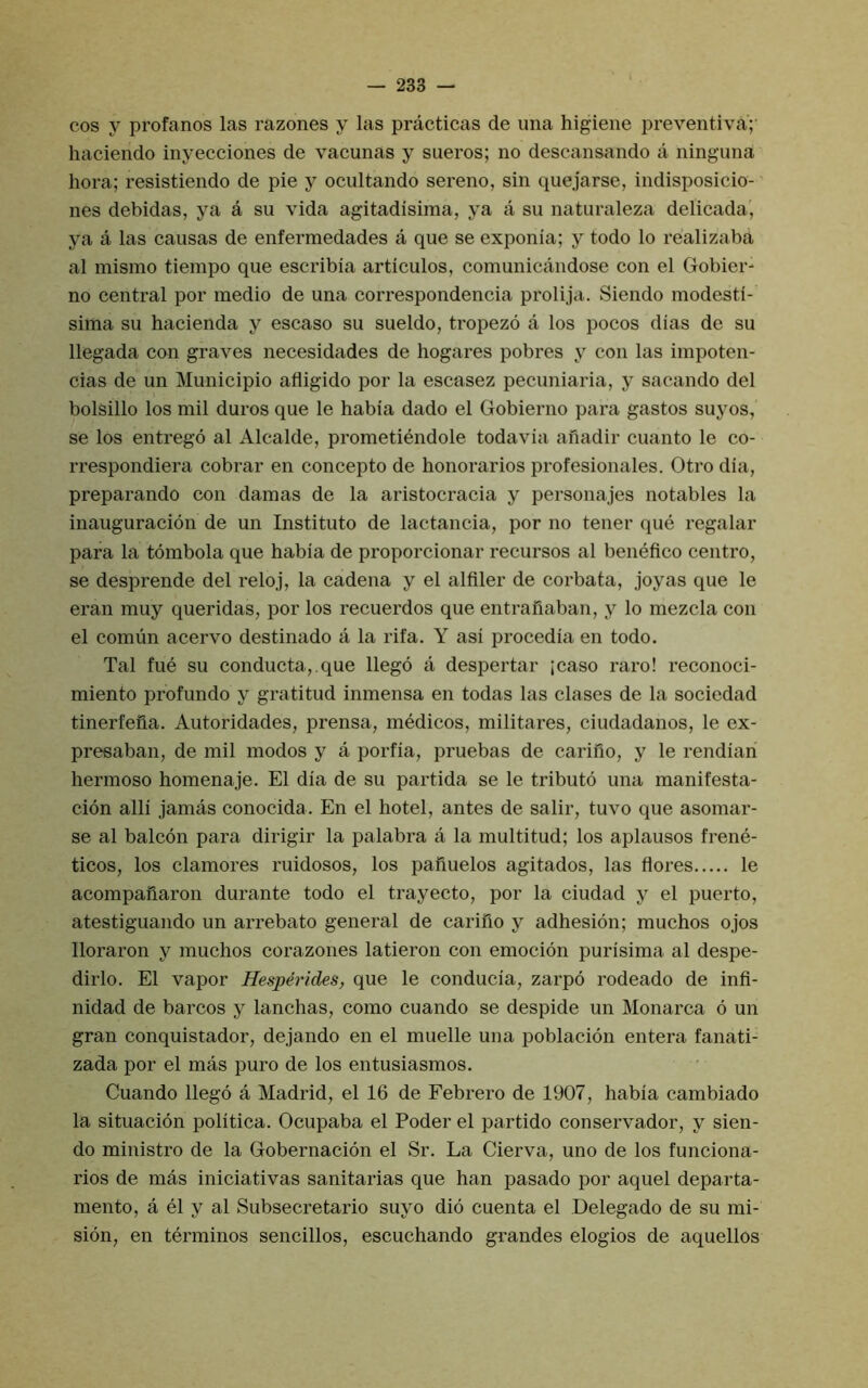cos y profanes las razones y las practicas de una higiene preventiva;' haciendo inyecciones de vacunas y sueros; no descansando a ninguna hora; resistiendo de pie y ocultando sereno, sin quejarse, indisposicio- nes debidas, ya a su vida agitadisima, ya a su natiiraleza delicada, ya a las causas de enfermedades a que se exponia; y todo lo realizaba al mismo tiempo que escribia articulos, comunicandose con el Gobier' no central por medio de una correspondencia prolija. Siendo modesti- sima su hacienda y escaso su sueldo, tropezo a los pocos dias de su llegada con graves necesidades de hogares pobres y con las impoten- cias de un Municipio afligido por la escasez pecuniaria, y sacando del bolsillo los mil duros que le habia dado el Gobierno para gastos suyos, se los entrego al Alcalde, prometiendole todavia anadir cuanto le co- rrespondiera cobrar en concepto de honorarios profesionales. Otro dia, preparando con damas de la aristocracia y personajes notables la inauguracion de un Institute de lactancia, por no tener que regular para la tombola que habia de proporcionar recursos al benefice centre, se desprende del reloj, la cadena y el alfiler de corbata, joyas que le eran muy queridas, por los recuerdos que entrafiaban, y lo mezcla con el comun acervo destinado a la rifa. Y asi procedia en todo. Tal fue su conducta,.que llego a despertar ;caso rare! reconoci- miento profundo y gratitud inmensa en todas las clases de la sociedad tinerfefia. Autoridades, prensa, inMicos, militares, ciudadanos, le ex- preeaban, de mil modes y a porfia, pruebas de carifio, y le rendian hermoso homenaje. El dia de su partida se le tribute una manifesta- cion alii jamas conocida. En el hotel, antes de salir, tuvo que asomar- se al balcon para dirigir la palabra a la multitud; los aplausos frene- ticos, los clamores ruidosos, los pafiuelos agitados, las flores le acompaflaron durante todo el trayecto, por la ciudad y el puerto, atestiguando un arrebato general de carino y adhesion; muchos ojos lloraron y muchos corazones latieron con emocion purisima al despe- dirlo. El vapor Hesperides, que le conducia, zarpo rodeado de infi- nidad de barcos y lanchas, como cuando se despide un Monarca 6 un gran conquistador, dejando en el muelle una poblacion entera fanati- zada por el mas pure de los entusiasmos. Cuando llego a Madrid, el 16 de Febrero de 1907, habia cambiado la situacion politica. Ocupaba el Poder el partido conservador, y sien- do ministro de la Gobernacion el Sr. La Cierva, uno de los funciona- rios de mas iniciativas sanitarias que han pasado por aquel departa- mento, a el y al Subsecretario suyo did cuenta el Delegado de su mi- sion, en terminos sencillos, escuchando grandes elogios de aquellos