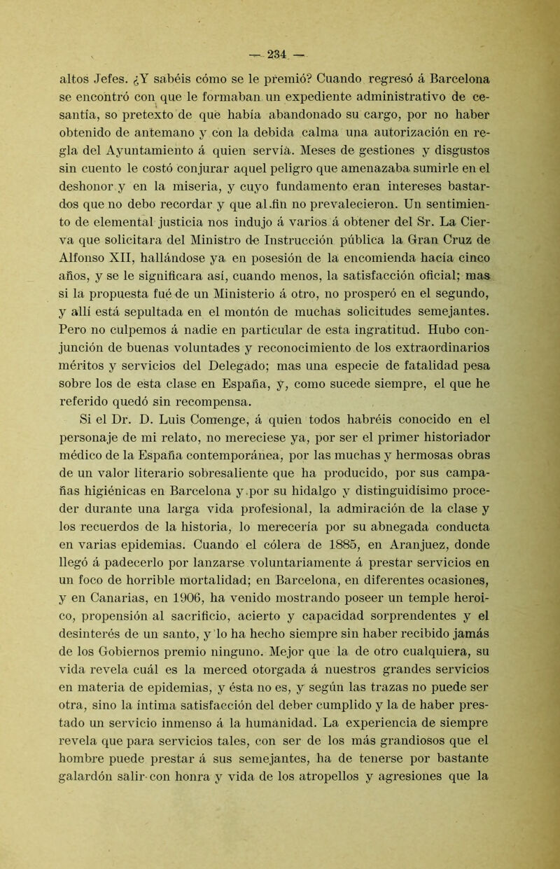 — 234.— altos Jefes. lY sabeis como se le premio? Cuando regreso a Barcelona se encontro con que le formaban un expediente administrative de ce- santia, so pretexto de que habia abandonado su cargo, por no haber obtenido de antemano y con la debida calma uua autorizacion en re- gia del Ayuntamiento a quien servia. Meses de gestiones y disgustos sin cuento le costo conjurar aquel peligro que amenazaba sumirle en el deshonor y en la miseria, y cuyo fundamento eran intereses bastar- dns que no debo recordar y que al.fin no prevalecieron. Un sentimien- to de elemental justicia nos indujo a varies a obtener del Sr. La Cier- va que solicitara del Ministro d-e Instruccion publica la Gran Cruz de Alfonso XII, hallandose ya en posesion de la encomienda hacia cinco afios, y se le signiflcara asi, cuando menos, la satisfaccion oflcial; mas si la propuesta fue de un Ministerio a otro, no prospero en el segundo, y alii esta sepultada en el monton de muchaS solicitudes semejantes. Pero no culpemos a nadie en particular de esta ingratitud. Hubo con- juncion de buenas voluntades y reconocimiento de los extraordinarios meritos y servicios del Delegado; mas una especie de fatalidad pesa sobre los de esta clase en Espana, y, como sucede siempre, el que he refer!do quedo sin recompensa. Si el Dr. D. Luis Comenge, a quien todos habreis conocido en el personaje de mi relate, no mereciese ya, por ser el primer historiador medico de la Espafia contemporanea, por las muchas y hermosas obras de un valor literario sobresaliente que ha producido, por sus campa- fias higienicas en Barcelona y.por su hidalgo y distinguidisimo proce- der durante una larga vida profesional, la admiracion de la clase y los recuerdos de la historia, lo mereceria por su abnegada conducta en varias epidemias. Cuando el colera de 1885, en Aranjuez, donde llegd a padecerlo por lanzarse voluntariamente a prestar servicios en un foco de horrible mortalidad; en Barcelona, en diferentes ocasiones, y en Canarias, en 1906, ha venido mostrando poseer un temple heroi- co, propension al sacrificio, acierto y capacidad sorprendentes y el desinteres de un santo, y lo ha hecho siempre sin haber recibido jamas de los Gobiernos premio ninguno. Mejor que la de otro cualquiera, su vida revela cual es la merced otorgada a nuestros grandes servicios en materia de epidemias, y esta no es, y segiin las trazas no puede ser otra, sino la intima satisfaccion del deber cumplido y la de haber pres- tado un servicio inmenso a la humanidad. La experiencia de siempre revela que para servicios tales, con ser de los mas grandiosos que el hombre puede prestar a sus semejantes, ha de tenerse por bastante galardon salir-con honra y vida de los atropellos y agresiones que la