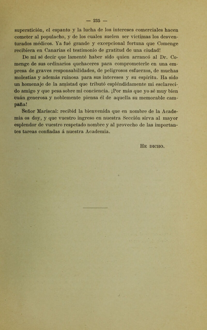 supersticion, el espanto y la lucha de los intereses comerciales hacen cometer al populacho, y de los cuales suelen ser victimas los desven- turados medicos. Ya fue grande y excepcional fortuna que Comenge recibiera en Canarias el testimonio de gratitud de una ciudad! De mi se decir que lamente haber sido quien arranco al Dr. Co- menge de sus ordinaries quehaceres para comprometerle en una em- presa de graves responsabilidades, de peligrosos esfuerzos, de muchas molestias y ademas ruinosa para sus intereses y su espiritu. Ha sido un homenaje de la amistad que tribute esplendidamente mi esclareci- do amigo y que pesa sobre mi conciencia. jPor mas que yo se muy bien cuan generosa y noblemente piensa el de aquella su memorable cam- pafia! Sefior Mariscal: recibid la bienvenida que en nombre de la Acade- mia os doy, y que vuestro ingreso en nuestra Seccion sirva al mayor esplendor de vuestro respetado nombre y al provecho de las importan- tes tareas confladas a nuestra Academia. He dicho. /