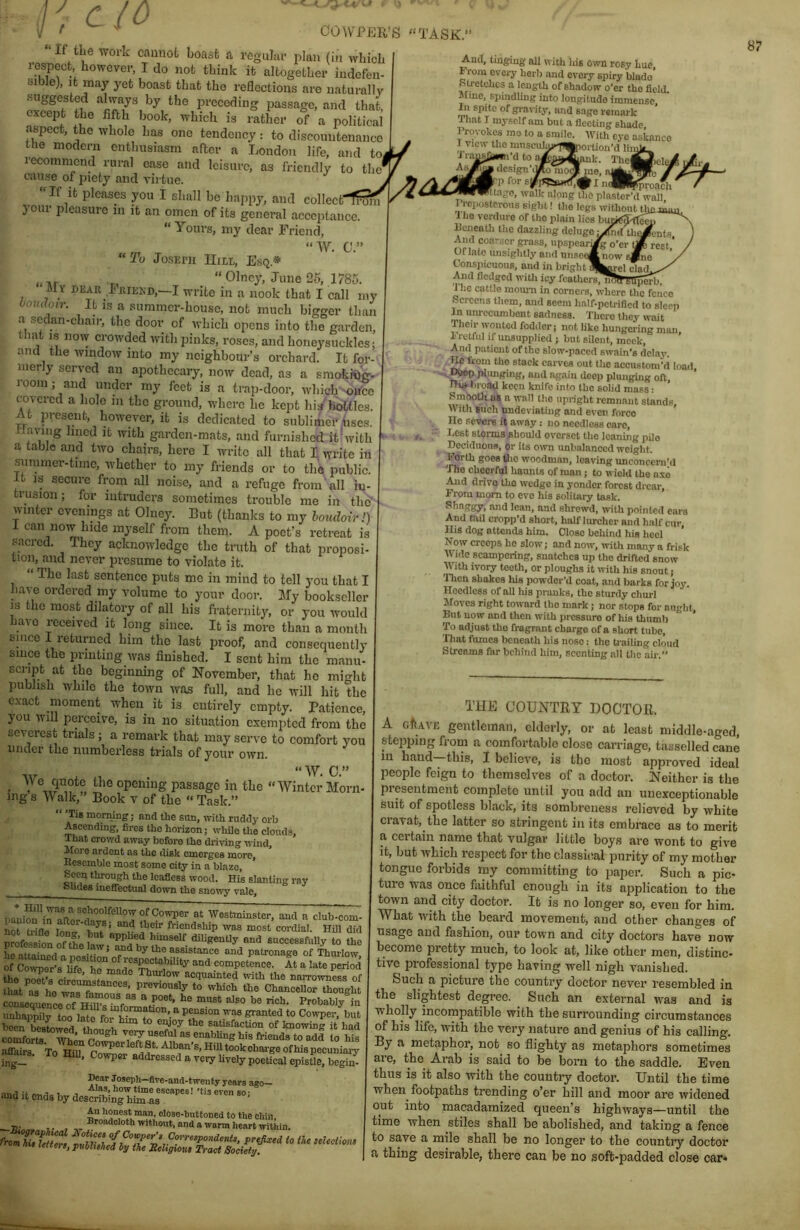 CO COWPER’S “TASK.” “If the work caunofc boasfc a regular plan (in which respect however, I do not think it altogether indefen- sible), it may yet boast that the reflections are naturally suggested alwa,ys by the preceding passage, and that, except the fifth book, which is rather of a political aspect, the whole has one tendency: to discountenance the modern enthusiasm after a London life, and to, recommend rural ease and leisure, as friendly to the cause of piety and virtue. If it pleases you I shall be happy, and colIectTrUhi jour pleasure in it an oincn of its general acccjitaiicc. “ yours, my dear Friend, “W. C.” “To Joseph IIili,, Esq.* ,, “ Olncj*, June 25, 1785. M Y BEAR I'JUEKB,—I write in a nook that I call my boudoir. It IS a summer-house, not much bigger than a sedan-chair, the door of which opens into the garden, that IS now crowded with pinks, roses, and honeysuckles; and the window into my neighbour’s orchard. It for- merly served an apothecary, now dead, as a smoknjg. room; and under my feet is a trap-door, which voifcc tovered a hole in the ground, where he kept his bottles. At present, however, it is dedicated to sublimer iises. i-lavmg lined it with garden-mats, and furnished it'with a table aiul two chairs, here I write all that 1 write in summer-time, whether to my friends or to the public. It IS secure from all noise, and a refuge from all in- trusion ; for intruders sometimes trouble me in the winter evenings at Oluey. But (thanks to my lomloirl) I can now hide myself from them. A poet’s retreat is sacred. They acknowledge the truth of that proposi- tion. and never presume to violate it. “ The last sentence puts me in mind to tell j-ou that I ha\x ordered my volume to your door. My bookseller is the most dilatory of all his fraternity, or you ivould have received it long since. It is more than a month since I returned him the last proof, and consequently since the printing was finished. I sent him the manu- script at the beginning of November, that he might publish while the town was full, and he will hit the e.vact moment when it is entirely empty. Patience, you will perceive, is in no situation cxemjitcd from the severest trials ; a remark that may serve to comfort you under the numberless trials of your own. “W. C.’’ • passage in the “Winter Morn- ing s Walk, Book v of the “ Task. 'A Tib mornmg; and the snn, with ruddy orb Ascending, fires the horizon; wliilo the clouds. That crowd away boforo the driving wind. More ardent as the disk emerges more. Resemble most some city in a blaze. Seen though the leafless wood. His slanting ray Shdes ineflectual down the snowy vale. ''Westminster, and a club-com- nrSfle innt w ’ “v was most cordial. Hill did profession of the In himself diligently and successfully to the he attainpfl n nn«v ’ assistance and patronage of Thurlow, of Co^rl competence. At a late perird the poet’s cireumntn ° hurlow acquainted with the narrowness of ttat as he wnT to which the ChanceUor thought been besLwnVfor him to enjoy the saUsfacUon of knowing it had Sort!, yo'T useful as enabUng his friends to add to his affairs To Hflf qo^ct ingf ’ addressed a very Uvely poetical epistle, begin- Bear Joseph—Hve-and-tweuty years ago— and it ends by desS‘SL®“' An honest man, olose-bnttoned to the chin, ~-V T. ^thont, and a warm heart within. frmZtuf, n\t lettei t, pxibhihed bp the Jtehgioue Tract Society. And, tinging all with ins own rosy hue From eveiy herb and every spiry blade’ Stretches a length of shadow o’er the field Mine, spindling into longitude immense. In spite of grarity, and sage remark Tliat I myself am but a fle'etmg shade. Provokes mo to a smile. With eye askance 1 View tho miisciilai»’’’f^jfcjoilion*d lin; Traj^i’dto.T^^^anh. The^ielei AsJTc^ dcsign’iyio mo^ me f p for I nd^i^roach I Ungo, walk along the plaster’d wall Preposterous sight 1 the legs without th Ihe verdure of tho plain lies 1 Rcneatli tho dazzling deluge • And coa-scr grass, upspearL Of late imsightly and un.ioeAnow i Conspicuous, and in brightH Mul fledged witli icy featliers, nd» KUperb. The cattle mown in corners, where the fence Screens them, and seem half.pctrified to sleep In unrccumbent sadness. There they wait Their wonted fodder; not like hungering man Fretful if unsupplied ; but silent, mock. And patient of the slow-paced swain’s delay. ■ eaives out the accustom’d load, plimging, and again deep plunging oft, Hi» broad keen knife into the solid mass: Pmoolh us a wall the upright remn.mt stands. With such nndeviating and even force He severs it away: no needless care. Lest storms should overset the loaning pile Deciduous, or its o^vn unbalanced weight. Forth goes tlio woodman, leaving unconcem’d ‘The cheerful haunts of man; to wield the axe And drivq tho wedge in yonder forest drear. From mom to eve his solitary task. Shuilgy, and lean, and shrewd, with pointed ears And tail cropp’d short, haftlwcher and half cur His dog ottends him. Close behind his heel ’ Now creeps ho slow; and now, with many a frisk Wide scampering, snatches up tho drifted snow With ivory teeth, or ploughs it with his snout; 'flicn shakes his powder’d coat, and barks for joy. Heedless of all his pranks, tho stwdy chwl Moves right toward tho mark; nor stops for aught. But now and then with pressure of his thumb ’ To adjust tho fragrant chai-go of a short tube. That fumes beneath his nose: the trailing cloud Streams far behind him, scenting all the air. 87 TUE COUNTRY DOCTOR. A cftA^'E gentleman, elderly, or at least middle-aged, stepping from a comfortable close carriage, tasselled cane lu hand this, I believe, is tho most approved ideal people feign to themselves of a doctor. Neither is the presentment complete until you add an unexceptionable suit of spotless black, its sombreuess relieved by white cravat, the latter so stringent in its embrace as to merit a certain name that vulgar little hoys are wont to give it, but which respect for the classical purity of my mother tongue forbids my committing to paper. Such a pic- ture was once faithful enough in its application to the town and city doctor. It is no longer so, even for him. What with the beard movement, and other changes of usage and fashion, our town and city doctors have now become pretty much, to look at, like other men, distinc- tive professional type having well nigh vanished. Such a picture the country doctor never resembled in the slightest degree. Such an external was and is wholly incompatible with the surrounding circumstances of his life, with the very nature and genius of his calling. By a metaphor, not so flighty as metaphors sometimes are, the Arab is said to be bom to the saddle. Even thus is it also with the countiy doctor. Until the time when footpaths trending o’er hill and moor are widened out into macadamized queen’s highways—until the time when stiles shall he abolished, and taking a fence to save a mile shall be no longer to the counti’y doctor a thing desirable, there can be no soft-padded close car*