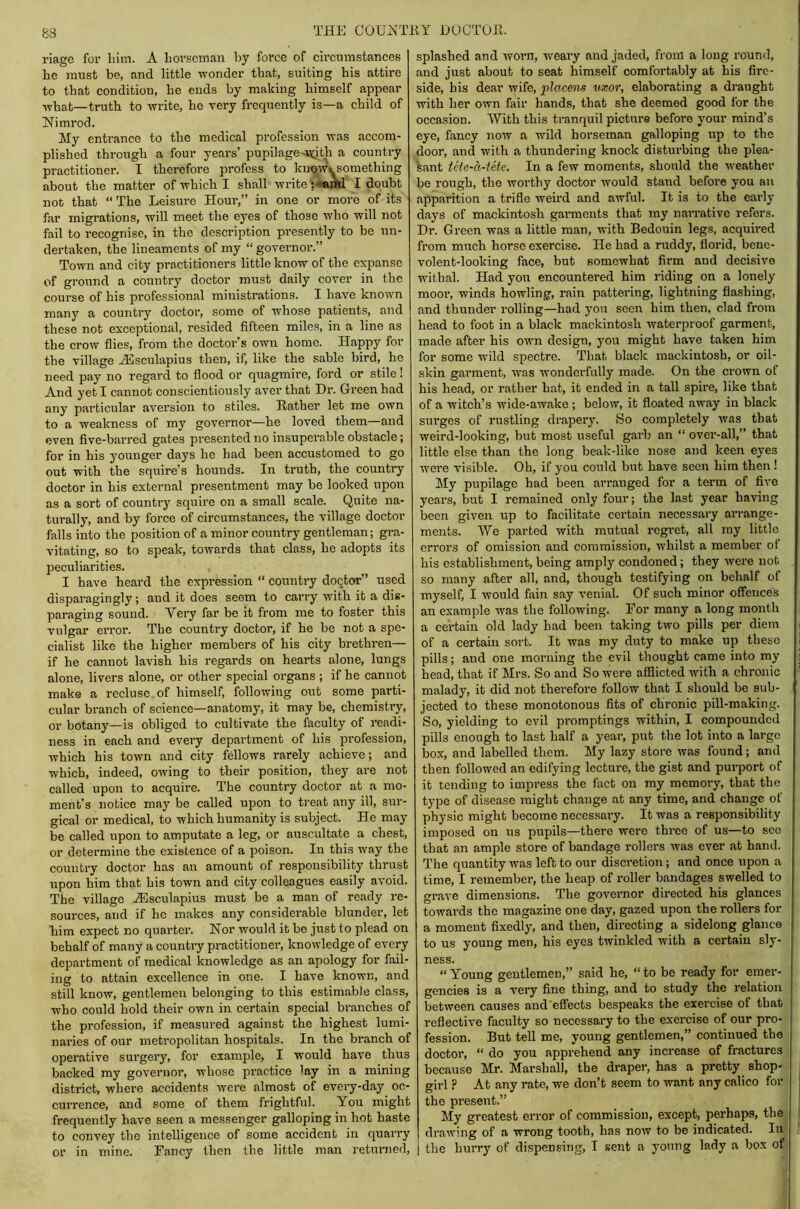 riagG for Lim. A horseman Ijy force of circumstances he must be, and little wonder that, suiting his attire to that condition, he ends by making himself appear what—truth to write, he very frequently is—a child of Nimrod. My entrance to the medical profession was accom- plished through a four years’ pupilage-syth a country practitioner. I therefore profess to kuow'ysomething about the matter of which I shall write I doubt not that “ The Leisure Hour,” in one or more of its far migrations, will meet the eyes of those who will not fail to recognise, in the description presently to be un- dertaken, the lineaments of my “ governoi’.” Town and city practitioners little know of the expanse of ground a country doctor must daily cover in the course of his professional ministrations. I have known many a country doctor, some of whose patients, and these not exceptional, resided fifteen miles, in a line as the crow flies, from the doctor’s own homo. Happy for the village ALsculapius then, if, like the sable bird, he need pay no regard to flood or quagmire, ford or stile! And yet I cannot conscientiously aver that Dr. Green had any particular aversion to stiles. Rather let me own to a weakness of my governor—he loved them—and even five-barred gates presented no insuperable obstacle; for in his younger days he had been accustomed to go out with the squire’s hounds. In truth, the country doctor in his external presentment may be looked upon as a sort of country squire on a small scale. Quite na- turally, and by force of circumstances, the village doctor falls into the position of a minor country gentleman; gra- vitating, so to speak, towards that class, he adopts its peculiarities. I have heard the expi-esslon “ country doctor” used disparagingly; and it does seem to carry with it a dis- paraging sound. Aery far be it from me to foster this vulgar eiTor. The country doctor, if he be not a spe- cialist like the higher members of his city brethren— if he cannot lavish his regards on hearts alone, lungs alone, livers alone, or other special organs ; if he cannot make a recluse of himself, following out some parti- cular branch of science—anatomy, it may be, chemistry, or botany—is obliged to cultivate the faculty of readi- ness in each and every department of his profession, which his town and city fellows rarely achieve; and which, indeed, owing to their position, they are not called upon to acquire. The country doctor at a mo- ment’s notice may be called upon to treat any ill, sur- gical or medical, to which humanity is subject. He may be called upon to amputate a leg, or auscultate a chest, or determine the existence of a poison. In this way the country doctor has an amount of responsibility thrust upon him that bis town and city colleagues easily avoid. The village JEsculapius must be a man of ready re- sources, and if he makes any considerable blunder, let him expect no quarter. Nor would it bo just to plead on behalf of many a country practitioner, knowledge of every department of medical knowledge as an apology for fail- ing to attain excellence in one. I have known, and still know, gentlemen belonging to this estimable class, who could hold their own in certain special branches of the profession, if measured against the highest lumi- naries of our metropolitan hospitals. In the branch of operative surgery, for example, I would have thus backed my governor, whose practice lay in a mining district, where accidents were almost of every-day oc- cuiTence, and some of them frightful. You might frequently have seen a messenger galloping in hot haste to convey the intelligence of some accident in quarry or in mine. Fancy then the little man retunied. splashed and worn, weary and jaded, from a long round, and just about to seat himself comfortably at his fire- side, bis dear wife, placem uxor, elaborating a draught with her own fair hands, that she deemed good for the occasion. AVith this tranquil picture before your mind’s eye, fancy now a wild horseman galloping up to the door, and with a thundering knock disturbing the plea- sant tefe-a-tete. In a few moments, should the weather be rough, the worthy doctor would stand before you an apparition a trifle weird and awful. It is to the early days of mackintosh garments that my narrative refers. Dr. Green was a little man, with Bedouin legs, acquired from much horse exercise. He had a ruddy, florid, bene- volent-looking face, but somewhat firm and decisive withal. Had yoir encountered him riding on a lonely moor, winds howling, rain pattering, lightning flashing, and thunder rolling—had you seen him then, clad from head to foot in a black mackintosh waterproof garment, made after his own design, you might have taken him for some Avild spectre. That black mackintosh, or oil- skin garment, was Avonderfully made. On the crown of his head, or rather bat, it ended in a tall spire, like that of a witch’s wide-aAvake ; below, it floated away in black sui’ges of rustling drapery. So completely Avas that Aveird-looking, but most useful gaih an “ over-all,” that little else than the long beak-like nose and keen eyes were visible. Oh, if you could but have seen him then! My pupilage had been arranged for a term of five years, but I remained only four; the last year having been given up to facilitate certain necessary arrange- ments. AVe parted Avith mutual regret, all my little errors of omission and commission, Avhilst a member ot his establishment, being amply condoned; they Avere not so many after all, and, though testifying on behalf of myself, I would fain say venial. Of such minor offences an example was the following. For many a long month a certain old lady had been taking tAvo pills per diem of a certain sort. It was my duty to make up these pills; and one morning the evil thought came into my head, that if Mrs. So and So were afflicted Avith a chronic malady, it did not therefore follow that I should be sub- jected to these monotonous fits of chronic pill-making. So, yielding to evil promptings within, I compounded pills enough to last half a year, put the lot into a large box, and labelled them. My lazy store Avas found; and then followed an edifying lecture, the gist and purport of it tending to impress the fact on my memory, that the type of disease might change at any time, and change of physic might become necessary. It was a responsibility imposed on us pupils—there wei’C three of us—to see that an ample store of bandage rollers Avas ever at hand. The quantity was left to our discretion; and once upon a time, I remember, the heap of roller bandages swelled to grave dimensions. The governor directed his glances towards the magazine one day, gazed upon the rollers for a moment fixedly, and then, directing a sidelong glance to us young men, his eyes twinkled with a certain sly- ness. “ Young gentlemen,” said he, “ to be ready for emer- gencies is a veiy fine thing, and to study the relation between causes and'effects bespeaks the exercise of that reflective faculty so necessary to the exercise of our pro- fession. But tell me, young gentlemen,” continued the doctor, “ do you apprehend any increase of fractures because Mr. Marshall, the draper, has a pretty shop- girl ? At any rate, we don’t seem to want any calico for the present.” My greatest error of commission, except, perhaps, the draAving of a wrong tooth, has now to be indicated. In the hurry of dispensing, I sent a young lady a box of