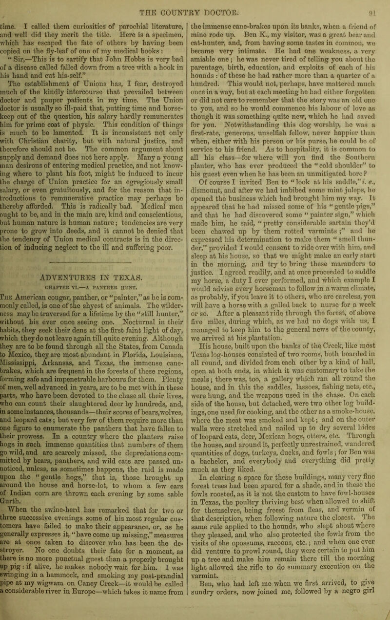 time. I called tliom curiosities of parochial literature, and well did they merit the title. Here is a specimen, which has escaped the fate of others by having been copied on the fly-leaf of one of my medical books : “ Sir,—This is to sartify that John Hobbs is very bad of a disease called failed down from a tree with a hook in his hand and cut his-self.” The establishment of Unions has, I feai’, destroyed ranch of the kindly intercourse that prevailed between doctor and pauper patients in my time. The Union doctor is usually so ill-paid that, putting time and horse- keep out of the question, his salary hardly remunerates him for prime coot of physic. This condition of things is much to be lamented. It -is inconsistent not only with Christian charity, but with natural justice, and therefore should not be. The common argument about supply and demand does not here apply. Many a young man desirous of entering medical practice, and not Icnow- ing where to plant his foot, might be induced to incur the charge of Union practice for an cgregiously small salary, or even gi’atuitously, and for the reason that in- troductions to remunerative practice may perhaps be thereby afforded. This is radically bad. Medical men ought to be, and in the main are, kind and conscientious, but human nature is human nature; tendencies are very prone to grow into deeds, and it cannot be denied that the tendency of Union medical contracts is in the dh’ce- tion of inducing neglect to the ill and suffering poor. ADVENTUEES IN TEXAS. CHAPTER VI.—A PAHTHER HUNT, Ihe American cougai’, panther, or “painter,” as ho is com- monly called, is one of the shyest of animals. The wilder- ness may be traversed for a lifetime by the “still hunter,” without his ever once seeing one. Nocturnal in their habits, they seek their dens at the first faint light of day, which they do not leave again till quite evening. Although they are to be found through all the States, from Canada to Mexico, they are most abundant in Florida, Louisiana, Mississippi, Arkansas, and Texas, the immense cane- brakes, which are frequent in the forests of these regions, forming safe and impenetrable harbours for them. Plenty of men, well advanced in years, are to be met with in these parts, who have been devoted to the chase all their lives, who can count their slaughtered deer by hundreds, and, in some instances, thousands—their scoi’es of bears, wolves, and leopai’d cats; but very few of them require more than one figure to enumerate the panthers that have fallen to their prowess. In a country where the planters raise hogs in such immense quantities that numbers of them go wild, and are scarcely missed, the depredations com- mitted by bears, panthers, and wild cats are passed un- noticed, unless, as sometimes happens, the raid is made upon the “gentle hogs,” that is, those brought up ai’ound the house and horse-lot, to whom a few ears of Indian com are thrown each evening by some sable Gurth. When the swine-herd has remarked that for two or three successive evenings some of his most regular cus- tomers have failed to make their appearance, or, as he generally expresses it, “have come up missing,”measures are at once taken to discover who has been the de- stroyer. No one doubts their fate for a moment, as there is no more punctujil guest than a properly brought P’o = if alive, he makes nobody wait for him. I was swinging in a hammock, and smoking my post-prandial pipe at my wigwam on Ganey Creek—it would be called a considerable river in Europe—which takes it name from the immense cane-brakes upon its banks, when a friend of mine rode up. Ben K., my visitor, was a great bear and cat-hunter, and, from having some tastes in common, wo became very intimate. He had one weakness, a very amiable one ; he was never tired of telling you about the pai’entage, birth, education, and exploits of each of his hounds : of these ho had rather more than a quarter of a hundred. This would not, perhaps, have mattered much once in a way, but at each meeting he had cither forgotten or did not care to remember that the story was an old one to you, and so he would commence his labour of love as though it was something quite new, which he had saved for you. Notwithstanding this dog worship, ho was a first-rate, gcnei’ous, unselfish fellow, never happier than when, either with his person or his purse, he could be of service to his friend. As to hospitality, it is common to all his class—for where will you find the Southern planter, who has ever produced the “ cold shoulder” to his guest oven when he has been an unmitigated bore P Of course I invited Ben to “ look at his saddle,” i. c., dismount, and after we had imbibed some mint juleps, ho opened the business which had brought him my way. It appeared that he had missed some of his “ gentle i)igs,” and that he had discovered some “ painter sign,” which made him, he said, “ pretty considerable sartain they’d been chawed up by them rotted varmints and he expressed his determination to make them “ smell thun- der,” provided I would consent to ride over with him, and sleep at his house, so that we might make an early start in the morning, and try to bring these marauders to justice. I agreed readily, and at once proceeded to saddle my horse, a duty I ever performed, and which example I would advise every horseman to follow in a warm climate, as probably, if you leave it to others, who are careless, you will have a horse with a galled back to nurse for a week or so. After a pleasant ride through the forest, of above five miles, during which, as we had no dogs with ns, I managed to keep him to the genei’al news of the county, ive arrived at his plantation. His house, built upon the banks of the Creek, like most Texas log-houses consisted of two rooms, both boarded in all round, and divided from each other by a kind of hall, open at both ends, in which it was customary to take the meals; there was, too, a gallery which ran all round the house, and in this the saddles, lassoes, fishing nets, etc., were hung, and the weapons used in the chase. On each side of the house, but detached, were two other log build- ings, one used for cooking, and the other as a smoke-house, where the meat was smoked and kept; and on the outer walls were stretched and nailed up to dry several bides of leopard cats, deer, Mexican hogs, otters, etc. Through the house, and around it, perfectly unrestrained, wandered quantities of dogs, turkeys, ducks, and fowls; for Ben was a bachelor, and everybody and everything did pretty much as they liked. In clearing a space for these buildings, many very fine forest trees had been spared for a shade, and in these the fowls roosted, as it is not the custom to have fowl-houses in Texas, the poulti’y thriving best when allowed to shift for themselves, being freest from fleas, and vermin of that description, when following nature the closest. The same rule applied to the hounds, who slept about where they pleased, and who also protected the fowls from the visits of the opossums, racoons, etc.; and when one ever did venture to prowl round, they were certain to put him up a tree and make him remain there till the morning light allowed the rifle to do summary execution on the varmint. Ben, who had left me when we first arrived, to give sundry orders, now joined me, followed by a negro girl