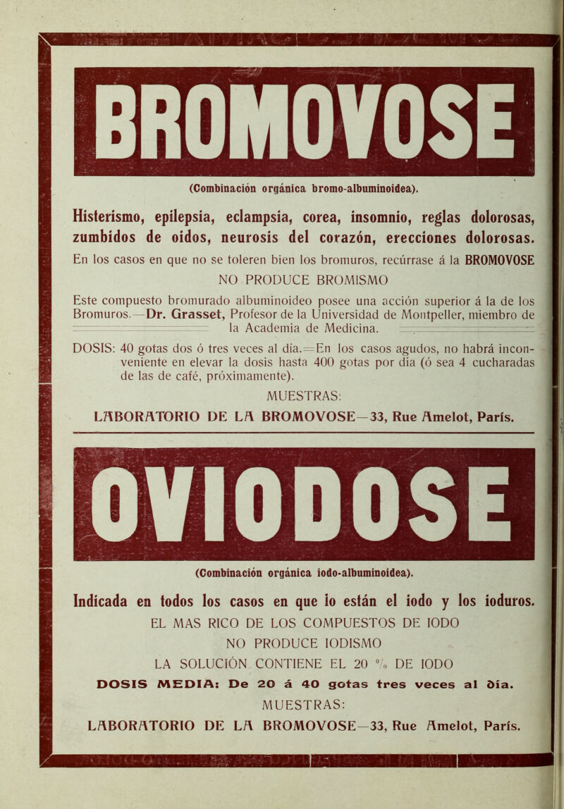 (Combinación orgánica bromo-albuminoidea). Histerismo, epilepsia, eclampsia, corea, insomnio, reglas dolorosas, zumbidos de oidos, neurosis del corazón, erecciones dolorosas. En los casos en que no se toleren bien los bromuros, recúrrase á la BROMOVOSE NO PRODUCE BROMISMO Este compuesto bromurado albuminoideo posee una acción superior á la de los Bromuros.—Dr. Grasset, Profesor de la Universidad de Montpeller, miembro de la Academia de Medicina. —7- : ^ DOSIS: 40 gotas dos ó tres veces al día.=En los casos agudos, no habrá incon- veniente en elevar la dosis hasta 400 gotas por dia (ó sea 4 cucharadas de las de café, próximamente). MUESTRAS: LñBORñTORlO DE L/\ BROMOVOSE 33, Ruc Ámelot, París. (Combinación orgánica iodo-albuminoidea). Indicada en todos los casos en que lo están el iodo y los ioduros. EL MAS RICO DE LOS COMPUESTOS DE IODO NO PRODUCE lODISMO LA SOLUCIÓN CONTIENE EL 20 % DE IODO DOSIS MEDIA: De 20 á 40 gotas tres veces al día. MUESTRAS: LñBORñTORlO DE L/\ BROMOVOSE—33, Rué ñmelot, París.