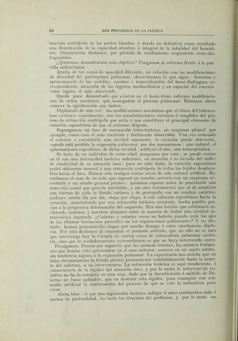 tracción centrípeta de las i>artes l)laiidas, y dando en definitiva como resultado una disminución de la capacidad absoluta ó integral de la totalidad del beinitó- rax. Disminución dinámica, por pérdida de rendimiento respiratorio costo-dia- t'ragmático. ¿Queremos demostración más objetiva? Pongamos al enfermo frente á la pan talla radioscópica. Aparte de las zoiiias de opacidad diferente, en relación con las modificaciones de densidad del parénquima pulmonar, observaremos lo que sigue : descenso v apioximación de las costillas, ascenso ó inmovilización del hemi-diafragma co- i-respondiente, atracción de los órganos medias!ínicos y en especial del corazón como órgano el más observable. Queda pues demostrado que existen en el liemi-tórax enfermo modificacio- nes de orden mecánico, que acompañan al proceso pulmonar. Réstanos ahora conocer la significación que tienen. Digámoslo de una vez ; las modificaciones mecánicas que el tórax del tubercu- loso cavitario exiierimenta, son las manifestaciones externas ó tangibles del pro- ceso de retracción centrípeta que sufr’e y que constituye el principal elemento de curación espontánea ide que el enfermo disiione. Supongamos un foco de su])uracióñ intra-torácico, un empiema i-ileura] por ejemplo, como caso el más corriente y fácilmente observable. Una vez evacuado al exterior y constituida una cavidad supurante, la curación puede obtenerse, cuando está perdida la expansión pulmonar, por dos mecanismos : uno natural, el aplastamiento espontáneo de dicha cavidad ; artificial el otro, una toracoplástica. Se trata de un individuo de corta edad, pongamos por caso ; se puede contar en él con una deformidad torácica suficiente, en atención á lo elevado del índice de elasticidad de su armazón óseo ; pues no cabe duda, la curación espontánea podrá obtenerse merced á una retracción centrípeta de todos los tejidos desplaza- bles hacia el foco. ITemos sido testigos varias veces de este natural artificio. Re- cordamos el caso de un niño que ingresó en nuestro servicio con un empiema ne- cesitatis y un estado general pésimO'; (pusimos esperar antes de practicarle una resección costal (pie parecía inevitable, y sin otro tratamiento que el de aseiitizar con tintura de yodo la fístula cutánea y de protegerla con un vendaje aséptico, pudimo.? asistir día por día, etapa por etapa, á este esfuerzo espontáneo hacia la curación, caracterizado por una retracción torácica creciente, hecha posible gra- cias á la progresiva deformación del esqueleto. Era una lección que estábamos re- cibiendo nosotros y nuestros alumnos sobre la manera de tratar una cavidad in- tratorácica supurada. ¿Cuántas y cuántas veces no habrán ])asado ante los ojos de los clínicos fenómenos parecidos en las supuraciones ])uhnonares? ó no obs- tante, hemos permanecido ciegos ]ior mucho tienqio á estas enseñanzas objeti- vas. Por esto decíamos al comenzar el presente artículo, que no solo' no es rai'o (pie intervenga hoy la Cirugía en ciertos casos de tuberculosis jiiilmonai cavita- ria, sino que lo verdaderamente extraordinario es (pie no haya intervenido antes. Prosigamos. Demos por supuesto que las mismas lesiones, los mismos fenóme- nos que hemos visto presentarse en el caso’ anterior, ocurren en un sujeto adulto, sin tendencia alguna á la expansión pulmonar. Ea experiencia nos enseña que en tales circunstancias la fístula pleural permanecerá indefinidamente^ hasta la miiei- te del enfermo, si no intervenimos. La retracción torácica es aquí insuficiente, á consecuencia de la rigidez del armazón óseo, y por lo tanto la intervencmn cu- rativa no ha de consistir en otra cosa, dadO' cpie la decorticación ó método de De- lorme no fuese aplicable, que en destruir esta rigidez, para conseguir con este medio artificial la continuación del proceso de que se vale la naturaleza para Ahora bien ; el que una supuración torácica radique a unos centímetros mas o menos de profundidad, no varía los términos del problema, y por lo tanto un