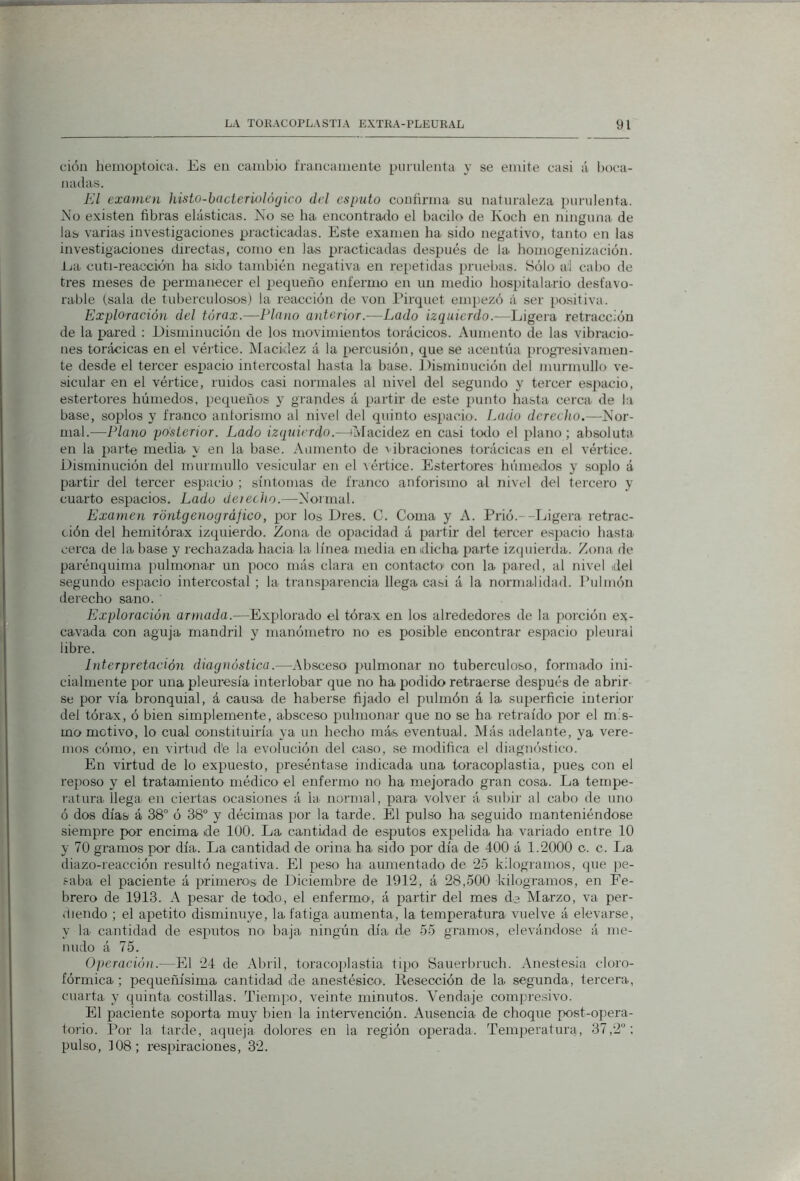 cióu hemoptoica. Es eu cambio francamente purulenta y se emite casi á boca- nadas. El examen kisto-hade rio] ó (jico del esputo confirma su naturaleza purulenta. >io existen fibras elásticas. Xo se ha encontrado el bacilo de Kocb en ninguna de las varias investigaciones practicadas. Este examen ha sido negativo, tanto eii las investigaciones directas, como en las practicadas después de la homogenizacion. ija cuti-reaccióu ha sido también negativa en repetidas pniebas. Sólo ai cabo de tres meses de permanecer el i>equeño enfermo en un medio hospitalario desfavo- rable (sala de tuberculosos) la reacción de von Pirquet empezó á ser positiva. Exploración del tórax.—Plano anterior.—Lado izquierdo.—Ligera retracción de la pared : Disminución de los movimientos torácicos. Aumento de las vibracio- nes torácicas en el vértice. Macidez á la [>ercusión, que se acentúa progresivamen- te desde el tercer espacio intercostal hasta la base. Disminución del murmullo ve- sicular en el vértice, ruidos casi normales al nivel del segundo y tercer espacio, estertores húmedos, pequeños y grandes á partir de este punto hasta cerca de la base, soplos y fra.nco antorismo al nivel del quinto espacíio. í.ado derecho.—Nor- mal.—Plano posterior. Lado izquierdo.—iMacidez en casi torio el plano ; absoluta en la parte media y en la base. Aumento de vibraciones torácicas en el vértice. Disminución del murmullo vesicular en el vértice. Estertores húmedos y soplo á partü- del tercer espacio ; síntomas de franco anforismo al nivel del tercero y cuarto espacios. Lado detecho.—Normal. Examen rdntgenorjráfico, por los Dres. C. Coma y A. Prió.--Ijigera retrac- ción del hemitórax izquierdo. Zona de oivacidad á partir del tercer espacio hasta cerca de la hase y rechazada hacia la línea media en idicha parte izquierda. Zona de parénquima ])ulmonar un poco más clara en contacto con la pared, al nivel del segundo espacio intercostal ; la transparencia llega casi á la normalidad. Pulmón derecho sano. Exploración armada.—Explorado el tórax en los alrededores de la porción ex- cavada con aguja mandril y manómetro no es posible encontrar espacio pleural libre. Interpretación diagnóstica.—Absceso pulmonar no tubercvdoso, formado ini- cialmente por una pleuresía interlobar que no ha podido retraerse después de abrir- se por vía bronquial, á causa de haberse fijado el pulmón á la superficie interior del tórax, ó bien simplemente, absceso pulmonar que no se ha retraído por el m s- mo motivo, lo cual constituiría ya un hecho más eventual. Más adelante, ya vere- mos cómo, en virtud d'e la evolución del caso, se modifica el diagnóstico. En virtud de lo expuesto, preséntase indicada una toracoplastia, pues con el reposo y el tratamiento médico el enfermo no ha mejorado gran cosa. La tempe- ratura. llega en ciertas ocasiones á la normal, para volver á subir al cabo de uno ó dos días á 38° ó 38° y décimas por la tarde. El pulso ha seguido manteniéndose siempre por encima de lUO. La cantidad de esputos expelida ha variado entre 10 y 70 gramos por día. La cantidad de orina ha sido por día de 400 á 1.2000 c. c. La diazo-reacción resultó negativa. El peso ha aumentado de 25 kilogramos, que ]ve- saba el paciente á primeros de Diciembre de 1912, á 28,500 kilogramos, en Fe- brero de 1913. A pesar de todo, el enfermo, á partir del mes de Marzo, va per- Uiendo ; el apetito disminuye, la fatiga aumenta, la temperatura vuelve á elevarse, y la cantidad de esputos noi baja ningún día de 55 gramos, elevándose á me- nudo á 75. Operación.—El 24 de Abril, toracoplastia tipo Sauerbruch. Anestesia cloro- fórmica ; pequeñísima cantidad ide anestésico. Resección de la. segunda, tercera., cuarta y quinta costillas. Tiempo, veinte minutos. Vendaje compresivo. El paciente soporta muy bien la intervención. Ausencia de choque post-ojiera- torio. Por la tarde, aqueja dolores en la región operada. Temperatura, 37,2°; pulso, f08; respiraciones, 32.