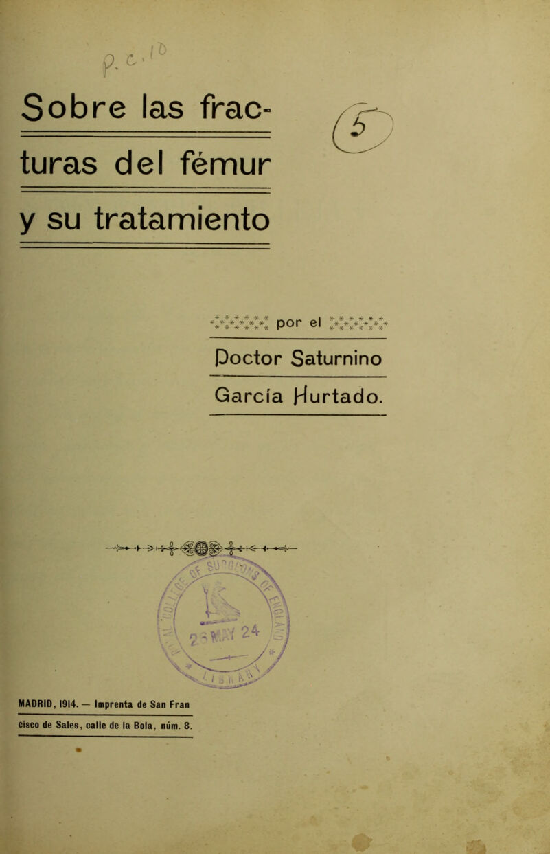 Sobre las frac- turas del fémur y su tratamiento *,.*■ * * jt- * Dor ©I ■»***** Poctor Saturnino García Hurtado. MADRID, 1914. — Imprenta de San Fran cisco de Sales, calle de la Bola, núm. 8.