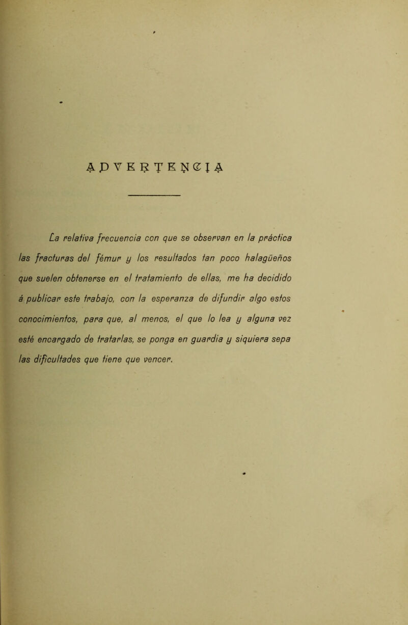 La relativa frecuencia con que se observan en la práctica las fracturas del fémur y los resultados tan poco halagüeños que suelen obtenerse en el tratamiento de ellas, me ha decidido á publicar este trabajo, con la esperanza de difundir algo estos conocimientos, para que, a! menos, el que lo lea y alguna vez esté encargado de tratarlas, se ponga en guardia y siquiera sepa las dificultades que tiene que vencer.