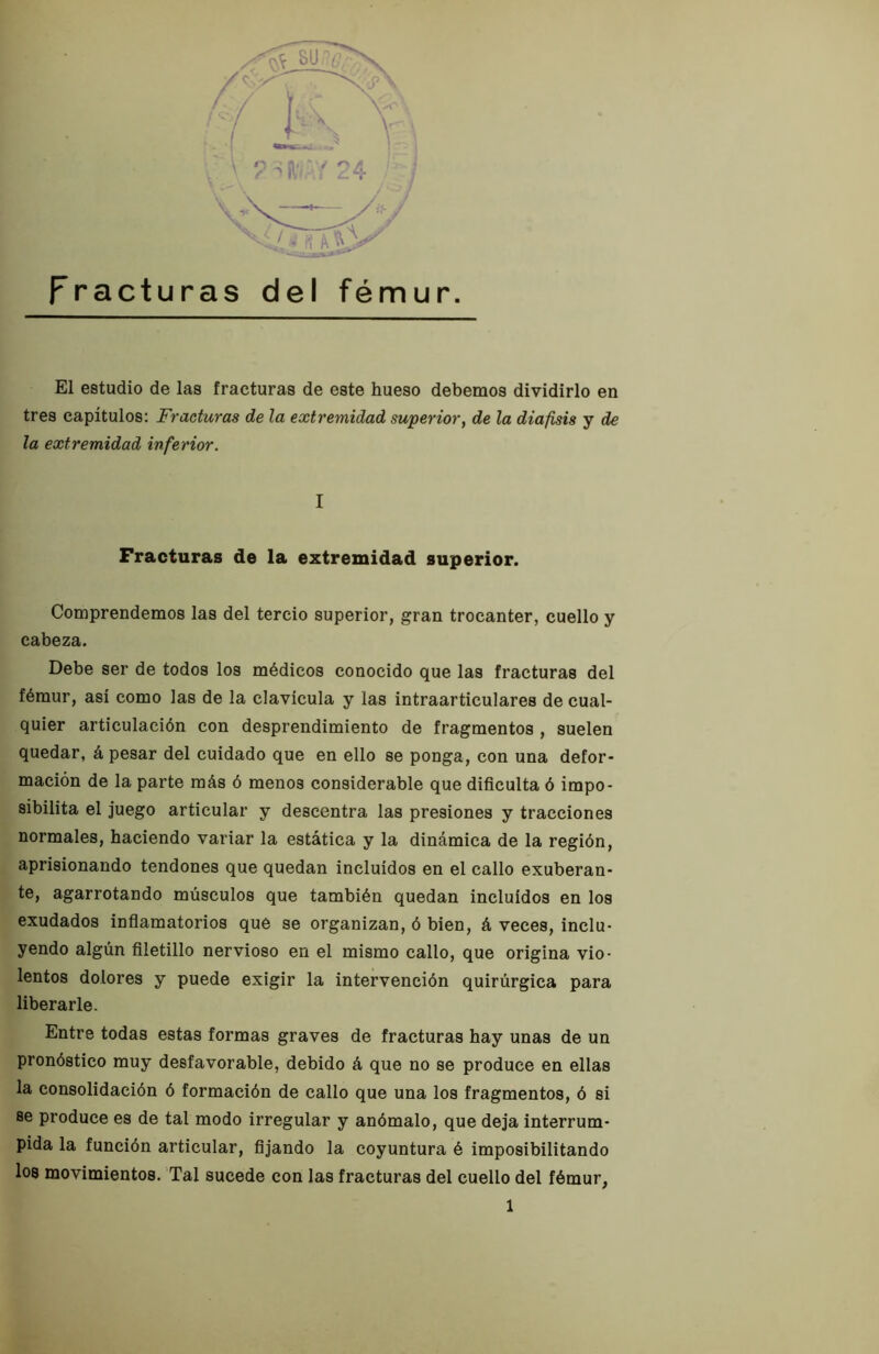 Fracturas del fémur. El estudio de las fracturas de este hueso debemos dividirlo en tres capítulos: Fracturas de la extremidad superior^ de la diafisis y de la extremidad inferior. I Fracturas de la extremidad superior. Comprendemos las del tercio superior, gran trocánter, cuello y cabeza. Debe ser de todos los médicos conocido que las fracturas del fémur, asi como las de la clavicula y las intraarticulares de cual- quier articulación con desprendimiento de fragmentos , suelen quedar, á pesar del cuidado que en ello se ponga, con una defor- mación de la parte más ó menos considerable que dificulta ó impo- sibilita el juego articular y descentra las presiones y tracciones normales, haciendo variar la estática y la dinámica de la región, aprisionando tendones que quedan incluidos en el callo exuberan- te, agarrotando músculos que también quedan incluidos en los exudados infiamatorios qué se organizan, ó bien, á veces, inclu- yendo algún filetillo nervioso en el mismo callo, que origina vio- lentos dolores y puede exigir la intervención quirúrgica para liberarle. Entre todas estas formas graves de fracturas hay unas de un pronóstico muy desfavorable, debido á que no se produce en ellas la consolidación ó formación de callo que una los fragmentos, ó si se produce es de tal modo irregular y anómalo, que deja interrum- pida la función articular, fijando la coyuntura é imposibilitando los movimientos. Tal sucede con las fracturas del cuello del fémur,