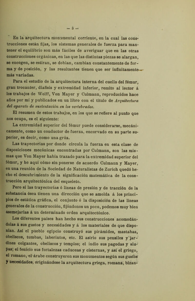 trucciones están fijas, los sistemas generales de fuerza para man- tener el equilibrio son más fáciles de averiguar que en las otras construcciones orgánicas, en las que las distintas piezas se alargan, se encogen, se estiran, se doblan, cambian constantemente de for- ma y de posición, y las resultantes tienen que ser infinitamente-^ más variadas. Para el estudio de la arquitectura interna del cuello del fémur, gran trocánter, diafisis y extremidad inferior, remito al lector á los trabajos de Wolff, Von Mayer y Culmann, reproducidos hace años por mi y publicados en un libro con el titulo de Arquitectura del aparato de sustentación en los vertebrados. El resumen de estos trabajos, en los que se refiere al punto que nos ocupa, es el siguiente: La extremidad superior del fémur puede considerarse, mecáni- camente, como un conductor de fuerza, encorvado en su parte su- perior, es decir, como una grúa. Las trayectorias por donde circula la fuerza en esta clase de disposiciones mecánicas encontradas por Culmann, son las mis- mas que Von Mayer habia trazado para la extremidad superior del fémur, y he aqui cómo sin ponerse de acuerdo Culmann y Mayer, en una reunión de la Sociedad de Naturalistas de Zurich quedó he- cho el descubrimiento de la significación matemática de la cons- trucción arquitectónica del esqueleto. Pero si las trayectorias ó lineas de presión y de tracción de la substancia ósea tienen una dirección que se amolda á los princi- pios de estática gráfica, el conjunto ó la disposición de las lineas generales de la construcción, fijándonos un poco, podemos muy bien asemejarlas á un determinado orden arquitectónico. Los diferentes paises han hecho sus construcciones acomodán- dolas á sus gustos y necesidades y á los materiales de que dispo- nían. Así el pueblo egipcio construyó sus pirámides, mastabas, obeliscos, tumbas, laberintos, etc. El asirio sus pensiles y^jar- dines colgantes, obeliscos y templos; el indio sus pagodas y slu- í>as; el fenicio sus fortalezas caduceas y cisternas, y así el griego, el romanoj el'árabe construyeron sus monumentos según sus gus6)S t necesidades, originándose la arquitectura griega, romana; bízan-