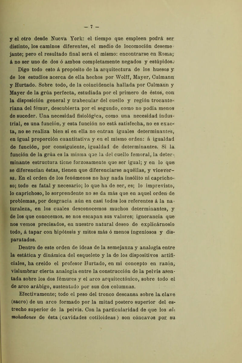 y el otro desde Nueva York: el tiempo que empleen podrá ser distinto, los caminos diferentes, el medio de locomoción deseme- jante; pero el resultado final será el mismo: encontrarse en Roma; á no ser uno de dos ó ambos completamente negados y estúpidos.’ Digo todo esto á propósito de la arquitectura de los huesos y de los estudios acerca de ella hechos por Wolff, Mayer, Culmann y Hurtado. Sobre todo, de la coincidencia hallada por Culmann y Mayer de la grúa perfecta, estudiada por el primero de éstos, con la disposición general y trabecular del cuello y región trocante- riana del fémur, descubierta por el segundo, como no podia menos de suceder. Una necesidad fisiológica, como una necesidad indus- trial, es una función, y esta función no está satisfecha, no es exac- ta, no se realiza bien si en ella no entran iguales determinantes, en igual proporción cuantitativa y en el mismo orden: á igualdad de función, por consiguiente, igualdad de determinantes. Si la. función de la grúa es la misma que la del cuello femoral, la deter- minante estructura tiene forzosamente que ser igual; y en lo que se diferencian éstas, tienen que diferenciarse aquéllas, y vicever- sa. En el orden de los fenómenos no hay nada insólito ni capricho- so; todo es fatal y necesario; lo que ha de ser, es; lo imprevisto, lo caprichoso, lo sorprendente no se da más que en aquel orden de problemas, por desgracia aún en casi todos los referentes á la na- turaleza, en los cuales desconocemos muchos determinantes, y de los que conocemos, se nos escapan sus valores; ignorancia que nos vemos precisados, en nuestro natural deseo de explicárnoslo todo, á tapar con hipótesis y mitos más ó menos ingeniosos y dis- paratados. Dentro de este orden de ideas de la semejanza y analogía entre la estática y dinámica del esqueleto y la de los dispositivos artifi- ciales, ha creído el profesor Hurtado, en mi concepto en razón, vislumbrar cierta analogía entre la construcción de la pelvis asen- tada sobre los dos fémures y el arco arquitectónico, sobre todo el de arco arábigo, sustentado por sus dos columnas. Efectivamente; todo el peso del tronco descansa sobre la clave (sacro) de un arco formado por la mitad póstero superior del es- trecho superior de la pelvis. Con la particularidad de que los al-, mohadones de ésta (cavidades cotiloideas) son cóncavos por. su