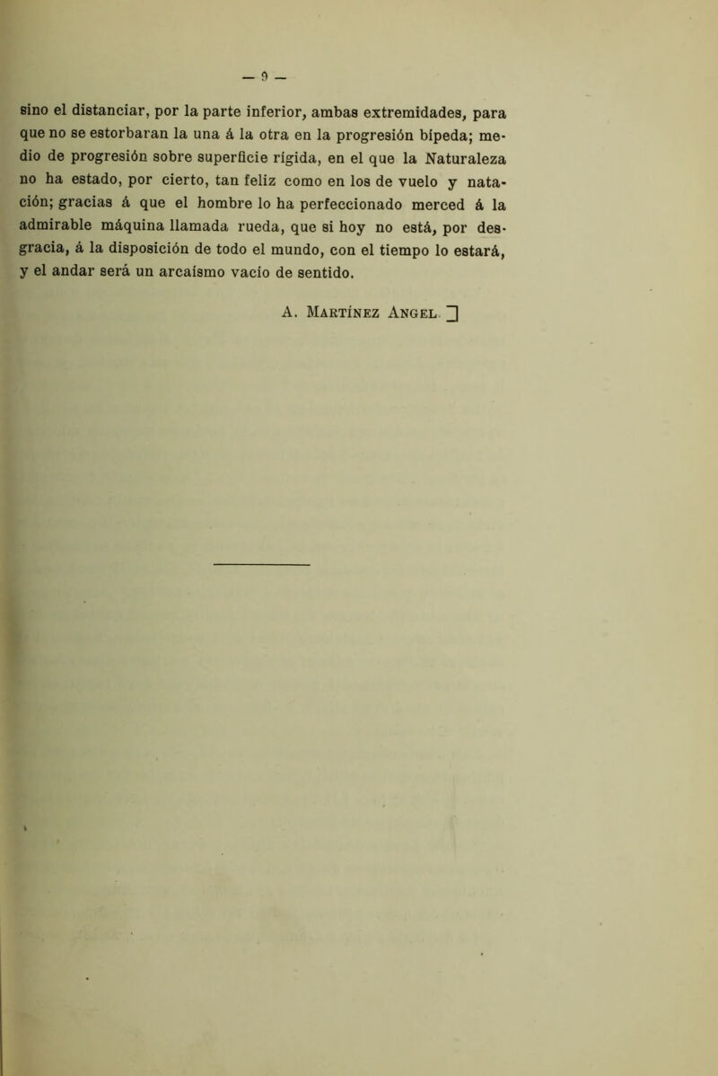 sino el distanciar, por la parte inferior, ambas extremidades, para que no se estorbaran la una á la otra en la progresión bípeda; me- dio de progresión sobre superficie rígida, en el que la Naturaleza no ha estado, por cierto, tan feliz como en los de vuelo y nata- ción; gracias á que el hombre lo ha perfeccionado merced á la admirable máquina llamada rueda, que si hoy no está, por des- gracia, á la disposición de todo el mundo, con el tiempo lo estará, y el andar será un arcaísmo vacío de sentido. A. Martínez Angel. ^ k