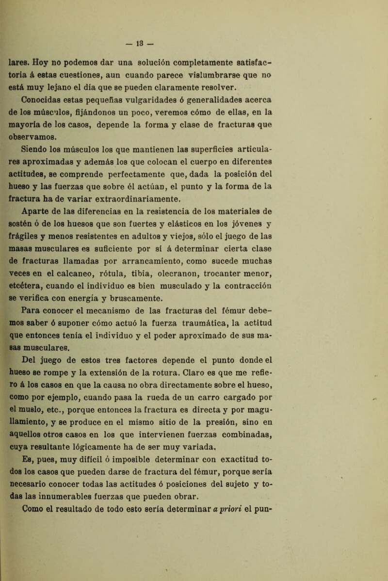 lares. Hoy no podemos dar una solución completamente satisfac- toria á estas cuestiones, aun cuando parece vislumbrarse que no está muy lejano el día que se pueden claramente resolver. Conocidas estas pequeñas vulgaridades ó generalidades acerca de los músculos, fijándonos un poco, veremos cómo de ellas, en la mayoría de los casos, depende la forma y clase de fracturas que observamos. Siendo los músculos los que mantienen las superficies articula- res aproximadas y además los que colocan el cuerpo en diferentes actitudes, se comprende perfectamente que, dada la posición del hueso y las fuerzas que sobre él actúan, el punto y la forma de la fractura ha de variar extraordinariamente. Aparte de las diferencias en la resistencia de los materiales de sostén ó de los huesos que son fuertes y elásticos en los jóvenes y frágiles y menos resistentes en adultos y viejos, sólo el juego de las masas musculares es suficiente por sí á determinar cierta clase de fracturas llamadas por arrancamiento, como sucede muchas veces en el calcáneo, rótula, tibia, olecranon, trocánter menor, etcétera, cuando el individuo es bien musculado y la contracción se verifica con energía y bruscamente. Para conocer el mecanismo de las fracturas del fémur debe- mos saber ó suponer cómo actuó la fuerza traumática, la actitud que entonces tenía el individuo y el poder aproximado de sus ma- sas musculares. Del juego de estos tres factores depende el punto donde el hueso se rompe y la extensión de la rotura. Claro es que me refie- ro á los casos en que la causa no obra directamente sobre el hueso, como por ejemplo, cuando pasa la rueda de un carro cargado por el muslo, etc., porque entonces la fractura es directa y por magu- llamiento, y se produce en el mismo sitio de la presión, sino en aquellos otros casos en los que intervienen fuerzas combinadas, cuya resultante lógicamente ha de ser muy variada. Es, pues, muy difícil ó imposible determinar con exactitud to- dos los casos que pueden darse de fractura del fémur, porque sería necesario conocer todas las actitudes ó posiciones del sujeto y to- das las innumerables fuerzas que pueden obrar. Como el resultado de todo esto sería determinar a priori el pun-