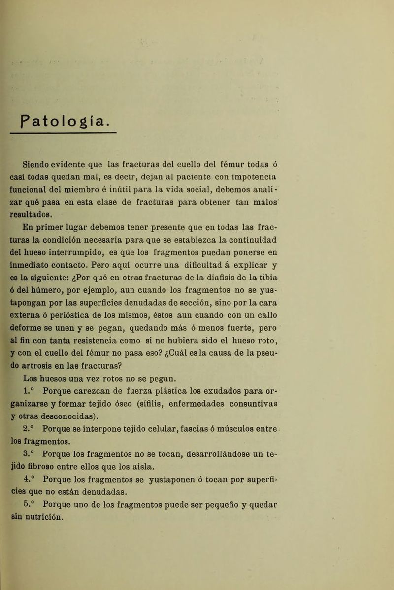 Patología. Siendo evidente que las fracturas del cuello del fémur todas ó casi todas quedan mal, es decir, dejan al paciente con impotencia funcional del miembro é inútil para la vida social, debemos anali- zar qué pasa en esta clase de fracturas para obtener tan malos' resultados. En primer lugar debemos tener presente que en todas las frac- turas la condición necesaria para que se establezca la continuidad del hueso interrumpido, es que los fragmentos puedan ponerse en inmediato contacto. Pero aqui ocurre una dificultad á explicar y es la siguiente: ¿Por qué en otras fracturas de la diafisis de la tibia ó del húmero, por ejemplo, aun cuando los fragmentos no se yus- tapongan por las superficies denudadas de sección, sino por la cara externa ó perióstica de los mismos, éstos aun cuando con un callo deforme se unen y se pegan, quedando más ó menos fuerte, pero al fin con tanta resistencia como si no hubiera sido el hueso roto, y con el cuello del fémur no pasa eso? ¿Cuál es la causa de la pseu- do artrosis en las fracturas? Los huesos una vez rotos no se pegan. 1. ° Porque carezcan de fuerza plástica los exudados para or- ganizarse y formar tejido óseo (sifilis, enfermedades consuntivas y otras desconocidas). 2. ° Porque se interpone tejido celular, fascias ó músculos entre los fragmentos. 3. ° Porque los fragmentos no se tocan, desarrollándose un te- jido fibroso entre ellos que los aisla. 4. ® Porque los fragmentos se yustaponen ó tocan por superfi- cies que no están denudadas. 5. ® Porque uno de los fragmentos puede ser pequeño y quedar sin nutrición.