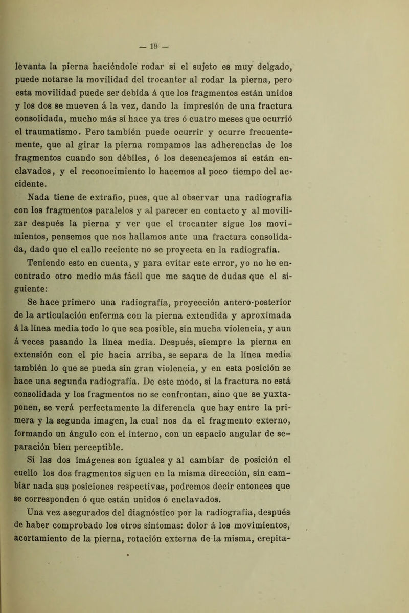 lévanta la pierna haciéndole rodar si el sujeto es muy delgado, puede notarse la movilidad del trocánter al rodar la pierna, pero esta movilidad puede ser debida á que los fragmentos están unidos y los dos se mueven á la vez, dando la impresión de una fractura consolidada, mucho más si hace ya tres ó cuatro meses que ocurrió el traumatismo. Pero también puede ocurrir y ocurre frecuente- mente, que al girar la pierna rompamos las adherencias de los fragmentos cuando son débiles, ó los desencajemos si están en- clavados , y el reconocimiento lo hacemos al poco tiempo del ac- cidente. Nada tiene de extraño, pues, que al observar una radiografía con los fragmentos paralelos y al parecer en contacto y al movili- zar después la pierna y ver que el trocánter sigue los movi- mientos, pensemos que nos hallamos ante una fractura consolida- da, dado que el callo reciente no se proyecta en la radiografía. Teniendo esto en cuenta, y para evitar este error, yo no he en- contrado otro medio más fácil que me saque de dudas que el si- guiente: Se hace primero una radiografía, proyección antero-posterior de la articulación enferma con la pierna extendida y aproximada á la línea media todo lo que sea posible, sin mucha violencia, y aun á veces pasando la línea media. Después, siempre la pierna en extensión con el pie hacia arriba, se separa de la línea media también lo que se pueda sin gran violencia, y en esta posición se hace una segunda radiografía. De este modo, si la fractura no está consolidada y los fragmentos no se confrontan, sino que se yuxta- ponen, se verá perfectamente la diferencia que hay entre la pri- mera y la segunda imagen, la cual nos da el fragmento externo, formando un ángulo con el interno, con un espacio angular de se- paración bien perceptible. Si las dos imágenes son iguales y al cambiar de posición el cuello los dos fragmentos siguen en la misma dirección, sin cam- biar nada sus posiciones respectivas, podremos decir entonces que se corresponden ó que están unidos ó enclavados. Una vez asegurados del diagnóstico por la radiografía, después de haber comprobado los otros síntomas: dolor á los movimientos, acortamiento de la pierna, rotación externa de la misma, crepita-