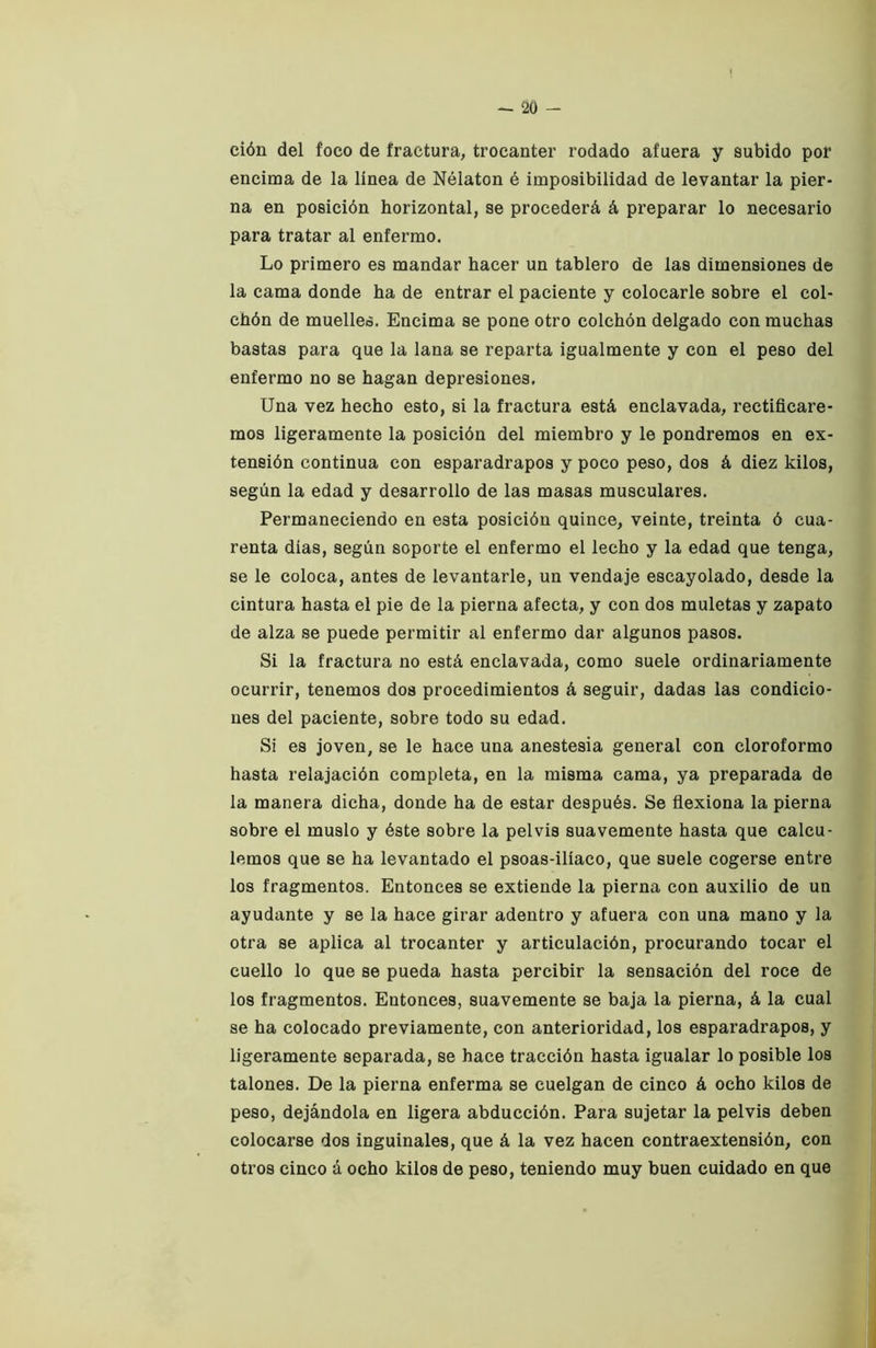 ción del foco de fractura, trocánter rodado afuera y subido por encima de la línea de Nélaton é imposibilidad de levantar la pier- na en posición horizontal, se procederá á preparar lo necesario para tratar al enfermo. Lo primero es mandar hacer un tablero de las dimensiones de la cama donde ha de entrar el paciente y colocarle sobre el col- chón de muelles. Encima se pone otro colchón delgado con muchas bastas para que la lana se reparta igualmente y con el peso del enfermo no se hagan depresiones. Una vez hecho esto, si la fractura está enclavada, rectificare- mos ligeramente la posición del miembro y le pondremos en ex- tensión continua con esparadrapos y poco peso, dos á diez kilos, según la edad y desarrollo de las masas musculares. Permaneciendo en esta posición quince, veinte, treinta ó cua- renta días, según soporte el enfermo el lecho y la edad que tenga, se le coloca, antes de levantarle, un vendaje escayolado, desde la cintura hasta el pie de la pierna afecta, y con dos muletas y zapato de alza se puede permitir al enfermo dar algunos pasos. Si la fractura no está enclavada, como suele ordinariamente ocurrir, tenemos dos procedimientos á seguir, dadas las condicio- nes del paciente, sobre todo su edad. Si es joven, se le hace una anestesia general con cloroformo hasta relajación completa, en la misma cama, ya preparada de la manera dicha, donde ha de estar después. Se fiexiona la pierna sobre el muslo y éste sobre la pelvis suavemente hasta que calcu- lemos que se ha levantado el psoas-ilíaco, que suele cogerse entre los fragmentos. Entonces se extiende la pierna con auxilio de un ayudante y se la hace girar adentro y afuera con una mano y la otra se aplica al trocánter y articulación, procurando tocar el cuello lo que se pueda hasta percibir la sensación del roce de los fragmentos. Entonces, suavemente se baja la pierna, á la cual se ha colocado previamente, con anterioridad, los esparadrapos, y ligeramente separada, se hace tracción hasta igualar lo posible los talones. De la pierna enferma se cuelgan de cinco á ocho kilos de peso, dejándola en ligera abducción. Para sujetar la pelvis deben colocarse dos inguinales, que á la vez hacen contraextensión, con otros cinco á ocho kilos de peso, teniendo muy buen cuidado en que