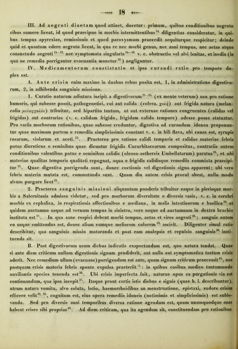 III. Ad aegroti diaetam quod attinet, docetur: primum, quibus conditionibus aegroto cibos sumere liceat, id quod praecipue in morbis intermittentibus14, diligentius consideratur, in qui- bus tempus apyrexiae, remissionis et quod paroxysmum praecedit sequiturque respicitur; deinde quid et quantum edere aegroto liceat, in qua re nec morbi genus, nec anni tempus, nec aetas atque consuetudo aegroti15-19, nec symptomata singularia16-20’ v. c. obstructio vel alvi lenitas, et inedia (in qua ne remedia porrigantur evacuantia monetur20’) negliguntur. IV. Medicamentorum constistutio et ipsa curandi ratio pro tempore du- plex est. A. Ante crisin enim maxime in duabus rebus posita est, 1, in administratione digestivo- rum, 2, in adhibenda sanguinis missione. 1. Curatio naturam adiutura incipit a digestivorum21-23’ (ex mente veterum) usu pro ratione humoris, qui subesse possit, pathogenetici, cui aut calida (colera, j^o/?}) aut frigida natura (melan- colia (lekayxoMu) tribuitur, sed bipartito tantum, ut aut externae rationes congruentes (calidas vel frigidas) aut contrarias (v. c. calidam frigido, frigidam calido tempore) adesse posse statuatur. Pro variis morborum rationibus, quae subesse creduntur, digestiva ad curandum idonea proponun- tur quae maximam partem e remediis simplicissimis constant v. c. in bili flava, ubi causa est, syrupis rosarum, violarum et aceti.22?. Praeterea pro ratione calidi temporis et calidae materiae febris potus diureticus e seminibus quae dicuntur frigidis Cucurbitacearum compositus, contrariis autem conditionibus valentibus potus e seminibus calidis (oleoso-aethereis Umbellatarum) paratus24’, et ubi materiae qualitas temporis qualitati repugnat, aqua e frigidis calidisque remediis commixta praecipi- tur 23. Quae digestiva porrigenda sunt, donec coctionis vel digestionis signa apparent; ubi vero febris materia mutata est, commutanda sunt. Quam diu autem crisis procul abest, nullo modo alvum purgare licet 25\ 2. Praeterea sanguinis missioni aliquantum ponderis tribuitur eaque in plerisque mor- bis a Salernitanis admissa videtur, sed pro morborum diversitate e diversis vasis, v. c. in cerebri morbis ex cephalica, in respirationis affectionibus e mediana, in malis intestinorum e basilica28- et quidem auctumno usque ad vernum tempus in sinistro, vere usque ad auctumnum in dextro brachio instituta est 27-. In qua sane respici debent morbi tempus, aetas et vires aegroti26’; sanguis autem eo usque emittendus est, donec alium eumque meliorem colorem29’ ascivit. Diligenter simul ratio describitur, qua sanguinis missio maturanda et post eam analepsis et repulsio sanguinis30, insti- tuenda sit. B. • Post digestivorum usum diebus indicatis exspectandum est, quo natura tendat. Quae si ante diem criticum nullum digestionis signum prodiderit, aut nulla aut symptomatica tantum crisis aderit. Nec remedium ullum (evacuans) porrigendum est ante, quam signum criticum praecessit43’, nec postquam crisis materia febris sponte expulsa praeteriit 5’: in quibus casibus medico tantummodo auxiliantis species tenenda est36’. Ubi crisis imperfecta fuit, naturae opus ea purgationis via est continuandum, qua ipsa incepit37’. Itaque prout certis istis diebus e signis (quae h. 1. describuntur), utrum natura vomitu, alvo soluta, lotio, haemorrhoidibus an menstruatione, epistaxi, sudore crisim efficere velit38, 39’, cognitum est, eius opera remediis idoneis (notissimis et simplicissimis) est suble- vanda. Sed pro diversis anni temporibus diversa ratione agendum est, quum unumquodque suas habeat crises sibi proprias40’. Ad diem criticam, qua ita agendum sit, constituendam pro rationibus