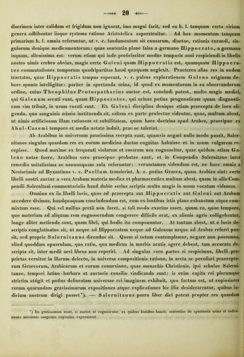 discrimen inter calidum et frigidum non ignorat, imo magni facit, sed ea h. 1. tanquam certa virium genera adhibentur iisque systema ratione Aristotelica superstruitur. Ad hoc momentum tanquam primarium h. 1. omnia referuntur, ut v. c. fundamentum sit causarum, diaetae, rationis curandi, sin- gulorum denique medicamentorum: quae sententia plane falsa a germano Hippocrate, a germano inquam, alienissima est: verum etiam qui inde proficiscitur modus temporis anni respiciendi in libello nostro nimis crebro obvius, magis certe Galeni quam Hippocratis est, quamquam Hippocra- tes commutationes temporum quadripartitas haud quaquam neglexit. Praeterea alias res in eodem tractatas, quae Hippocratis tempus superant, v. c. pulsus explorationem Galeno originem de- bere sponte intelligitur: pariter in spectanda urina, id quod ex momentorum in ea observandorum ordine, cuius TheophilusProtospatharius auctor est, concludi potest, multo magis medici, qui Galenum secuti sunt, quam Hippocrates, qui urinae potius prognosticam quam diagnosti- cam vim tribuit, in usum vocati sunt. Ex Galeni disciplina denique etiam praecepta de loco eli- gendo, quo sanguinis missio instituenda sit, saltem ex parte profectae videntur, quae, multum abest, ut nimis artificiosam illam rationem et subtilitatem, quam haec doctrina apud Arabes, praecipue ex Abul-Casemi tempore et media aetate induit, prae se tulerint. Ab Arabibus in universum paucissima recepta sunt, quamvis negari nullo modo possit, Saler- nitanos singulas quasdam res ex eorum medicina ductas cognitas habuisse et in usum vulgarem re- cepisse. Quod maxime ex frequenti violarum et rosarum usu cognoscitur, quae quidem etiam Ga- leno notae fuere, Arabibus vero praecipue probatae sunt, et in Compendio Salernitano inter remedia usitatissima ac nonnunquam sola referuntur: verum tamen videndum est, ne haec omnia a Nestorianis ad Byzantinos v. c. Psellum transierint, h. e. potius Graeca, quam Arabica sint: certe libelli nostri auctor a vera Arabum materia medica et pharmaceutica multum abest, quam in aliis Com- pendii Salernitani commentariolis haud dubie serius scriptis multo magis in usum vocatam videmus. Omnino ex iis libelli locis, quos ad praecepta aut Hippocratis aut Galeni aut Arabum accedere diximus, haudquaquam concludendum est, eum ex fontibus istis plane exhaustum atque com- mixtum esse. Qui vel nullius pretii non foret, si tali modo exortus esset, quum ea, quae tempore, quo materiam ad aliquam rem cognoscendam congerere difficile erat, ex alienis agris colligebantur, longe aliter metienda sunt, quam libri, qui hodie ita componuntur. At tantum abest, ut e locis de- scriptis conglutinatus sit, ut neque ad Hippocratem neque ad Galenum neque ad Arabes referri pos- sit, sed proprie Salernitanus dicendus sit. Quem si totum contemplamur, negare non possumus, aliud quoddam opusculum, quo ratio, qua medicus in morbis acutis agere debeat, tam accurate de- scripta sit, inter medii aevi libros non reperiri. Ad singulas vero partes si respicimus, libelli pro- prietas cernitur in illarum delectu, in universa compositionis ratione, in arcta ac peculiari praecepto- rum Graecorum, Arabicorum et eorum connexione, quae monachis Christianis, ipsi scholae Salerni- tanae, tempori latino-barbaro et auctoris consilio vindicanda sunt: is enim capita rei plerumque strictim attigit et potius delineatam universae rei imaginem exhibuit, quo factum est, ut copiosiores rerum quarundam gravissimarum expositiones atque explicationes hic illic desiderarentur, quibus iu- dicium nostrum dirigi posset*). — Salernitanus porro liber dici potest propter res quasdam ') Ita gratissimum esset, si auctor, ut cognoscatur, ex quibus fontibus hausit, sententias de spectanda urina et indica- tiones missionis sanguinis copiosius exposuisset.