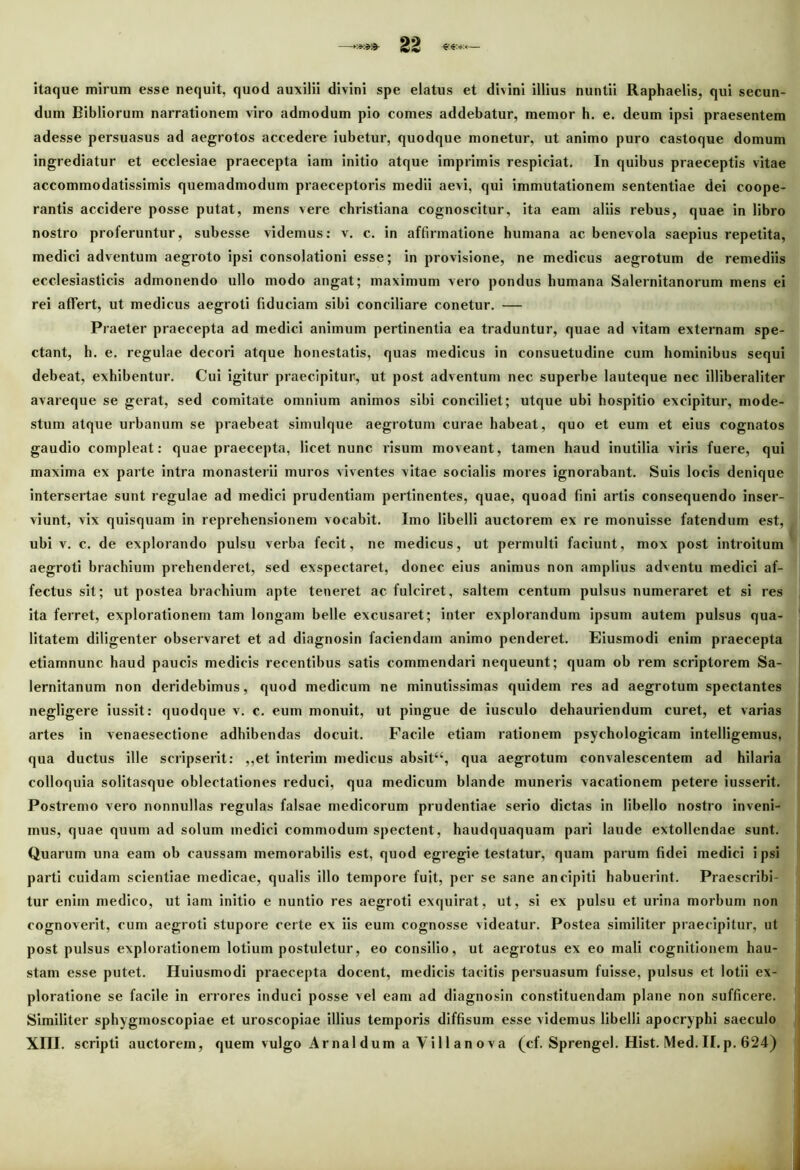 itaque mirum esse nequit, quod auxilii divini spe elatus et divini illius nuntii Raphaelis, qui secun- dum Bibliorum narrationem viro admodum pio comes addebatur, memor h. e. deum ipsi praesentem adesse persuasus ad aegrotos accedere iubetur, quodque monetur, ut animo puro castoque domum ingrediatur et ecclesiae praecepta iam initio atque imprimis respiciat. In quibus praeceptis vitae accommodatissimis quemadmodum praeceptoris medii aevi, qui immutationem sententiae dei coope- rantis accidere posse putat, mens vere christiana cognoscitur, ita eam aliis rebus, quae in libro nostro proferuntur, subesse videmus: v. c. in affirmatione humana ac benevola saepius repetita, medici adventum aegroto ipsi consolationi esse; in provisione, ne medicus aegrotum de remediis ecclesiasticis admonendo ullo modo angat; maximum vero pondus humana Salernitanorum mens ei rei affert, ut medicus aegroti fiduciam sibi conciliare conetur. — Praeter praecepta ad medici animum pertinentia ea traduntur, quae ad vitam externam spe- ctant, h. e. regulae decori atque honestatis, quas medicus in consuetudine cum hominibus sequi debeat, exhibentur. Cui igitur praecipitur, ut post adventum nec superbe lauteque nec illiberaliter avareque se gerat, sed comitate omnium animos sibi conciliet; utque ubi hospitio excipitur, mode- stum atque urbanum se praebeat simulque aegrotum curae habeat, quo et eum et eius cognatos gaudio compleat: quae praecepta, licet nunc risum moveant, tamen haud inutilia viris fuere, qui maxima ex parte intra monasterii muros viventes vitae socialis mores ignorabant. Suis locis denique intersertae sunt regulae ad medici prudentiam pertinentes, quae, quoad fini artis consequendo inser- viunt, vix quisquam in reprehensionem vocabit. Imo libelli auctorem ex re monuisse fatendum est, ubi v. c. de explorando pulsu verba fecit, ne medicus, ut permulti faciunt, mox post introitum aegroti brachium prehenderet, sed exspectaret, donec eius animus non amplius adventu medici af- fectus sit; ut postea brachium apte teneret ac fulciret, saltem centum pulsus numeraret et si res ita ferret, explorationem tam longam belle excusaret; inter explorandum ipsum autem pulsus qua- litatem diligenter observaret et ad diagnosin faciendam animo penderet. Eiusmodi enim praecepta etiamnune haud paucis medicis recentibus satis commendari nequeunt; quam ob rem scriptorem Sa- lernitanum non deridebimus, quod medicum ne minutissimas quidem res ad aegrotum spectantes negligere iussit: quodque v. c. eum monuit, ut pingue de iusculo dehauriendum curet, et varias artes in venaesectione adhibendas docuit. Facile etiam rationem psychologicam intelligemus, qua ductus ille scripserit: ,,et interim medicus absit“, qua aegrotum convalescentem ad hilaria colloquia solitasque oblectationes reduci, qua medicum blande muneris vacationem petere iusserit. Postremo vero nonnullas regulas falsae medicorum prudentiae serio dictas in libello nostro inveni- mus, quae quum ad solum medici commodum spectent, haudquaquam pari laude extollendae sunt. Quarum una eam ob caussam memorabilis est, quod egregie testatur, quam parum fidei medici ipsi parti cuidam scientiae medicae, qualis illo tempore fuit, per se sane ancipiti habuerint. Praescribi- tur enim medico, ut iam initio e nuntio res aegroti exquirat, ut, si ex pulsu et urina morbum non cognoverit, cum aegroti stupore certe ex iis eum cognosse videatur. Postea similiter praecipitur, ut post pulsus explorationem lotium postuletur, eo consilio, ut aegrotus ex eo mali cognitionem hau- stam esse putet. Huiusmodi praecepta docent, medicis tacitis persuasum fuisse, pulsus et lotii ex- ploratione se facile in errores induci posse vel eam ad diagnosin constituendam plane non sufficere. Similiter sphygmoscopiae et uroscopiae illius temporis diffisum esse videmus libelli apocryphi saeculo XIII. scripti auctorem, quem vulgo Arnaldum a Vili an ova (cf. Sprengel. Hist. Med. II. p. 624)