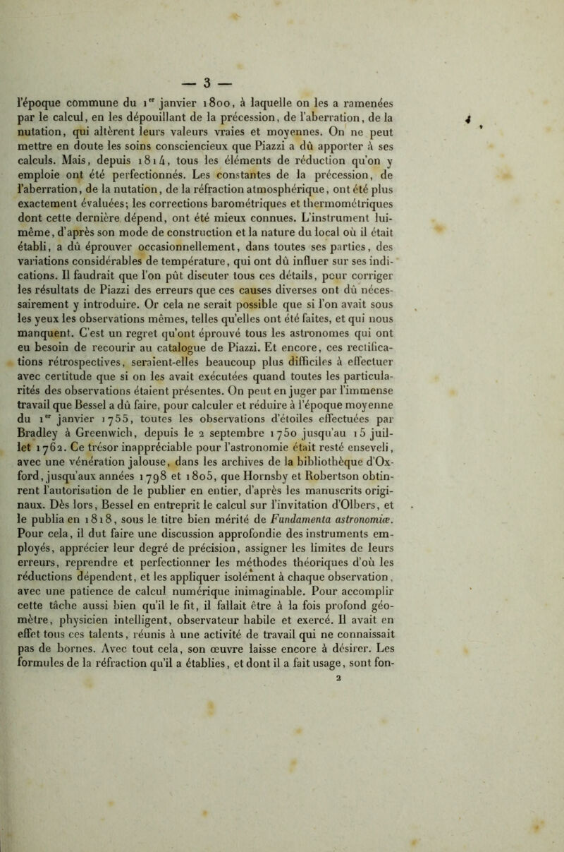 l’époque commune du 1 janvier 1800, à laquelle on les a ramenées par le calcul, en les dépouillant de la précession, de l’aberration, de la nutation, qui altèrent leurs valeurs vraies et moyennes. On ne peut mettre en doute les soins consciencieux que Piazzi a dû apporter û ses calculs. Mais, depuis i8i/i, tous les éléments de réduction qu’on y emploie ont été perfectionnés. Les constantes de la précession, de l’aberration, de la nutation, de la réfraction atmosphérique, ont été plus exactement évaluées; les corrections barométriques et thermométriques dont cette dernière dépend, ont été mieux connues. L’instrument lui- même, d’après son mode de construction et la nature du local où il était établi, a dû éprouver occasionnellement, dans toutes ses parties, des variations considérables de température, qui ont dû influer sur ses indi- cations. Il faudrait que l’on pût discuter tous ces détails, peur corriger les résultats de Piazzi des erreurs que ces causes diverses ont dû néces- sairement y introduire. Or cela ne serait possible que si l’on avait sous les yeux les observations mêmes, telles quelles ont été faites, et qui nous manquent. C’est un regret qu’ont éprouvé tous les astronomes qui ont eu besoin de recourir au catalogue de Piazzi. Et encore, ces rectifica- tions rétrospectives, seraient-elles beaucoup plus difficiles à effectuer avec certitude que si on les avait exécutées quand toutes les particula- rités des observations étaient présentes. On peut en juger par l’immense travail que Bessel a dû faire, pour calculer et réduire à l’époque moyenne du 1er janvier 1755, toutes les observations d’étoiles effectuées par Bradley à Greenwich, depuis le 2 septembre 1760 jusqu’au 1 5 juil- let 1762. Ce trésor inappréciable pour l’astronomie était resté enseveli, avec une vénération jalouse, dans les archives de la bibliothèque d’Ox- ford, jusqu’aux années 1 798 et i8o5, que Hornsby et Robertson obtin- rent l’autorisation de le publier en entier, d’après les manuscrits origi- naux. Dès lors, Bessel en entreprit le calcul sur l’invitation d’Olbers, et le publia en 1818, sous le titre bien mérité de Fundamenta astronomiœ. Pour cela, il dut faire une discussion approfondie des instruments em- ployés, apprécier leur degré de précision, assigner les limites de leurs erreurs, reprendre et perfectionner les méthodes théoriques d’où les réductions dépendent, et les appliquer isolément à chaque observation , avec une patience de calcul numérique inimaginable. Pour accomplir cette tâche aussi bien qu’il le fit, il fallait être à la fois profond géo- mètre, physicien intelligent, observateur habile et exercé. Il avait en effet tous ces talents, réunis à une activité de travail qui ne connaissait pas de bornes. Avec tout cela, son œuvre laisse encore à désirer. Les formules de la réfraction qu’il a établies, et dont il a fait usage, sont fon-