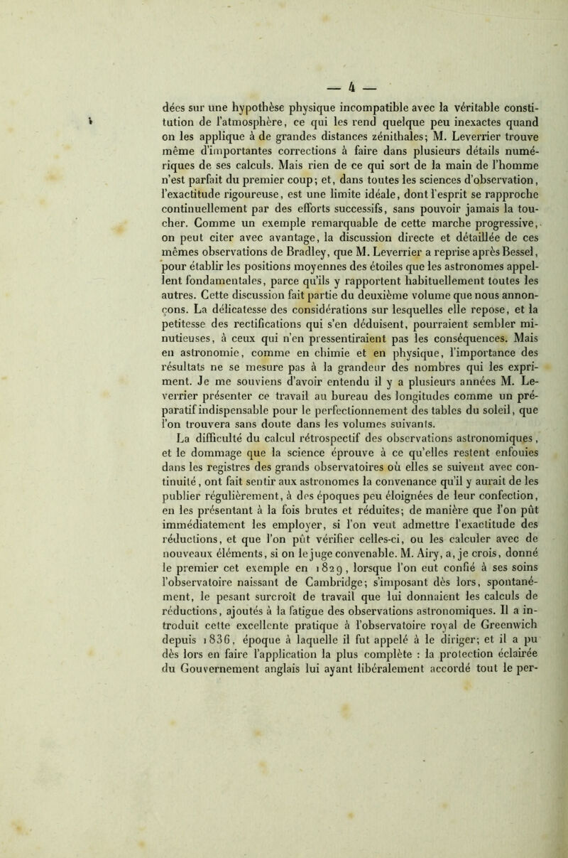 décs sur une hypothèse physique incompatible avec la véritable consti- tution de l’atmosphère, ce qui les rend quelque peu inexactes quand on les applique à de grandes distances zénithales; M. Leverrier trouve même d’importantes corrections à faire dans plusieurs détails numé- riques de ses calculs. Mais rien de ce qui sort de la main de l’homme n’est parfait du premier coup; et, dans toutes les sciences d’observation, l’exactitude rigoureuse, est une limite idéale, dont l’esprit se rapproche continuellement par des efforts successifs, sans pouvoir jamais la tou- cher. Comme un exemple remarquable de cette marche progressive, on peut citer avec avantage, la discussion directe et détaillée de ces mêmes observations de Bradley, que M. Leverrier a reprise après Bessel, pour établir les positions moyennes des étoiles que les astronomes appel- lent fondamentales, parce qu’ils y rapportent habituellement toutes les autres. Cette discussion fait partie du deuxième volume que nous annon- çons. La délicatesse des considérations sur lesquelles elle repose, et la petitesse des rectifications qui s’en déduisent, poui'raient sembler mi- nutieuses, à ceux qui n’en pressentiraient pas les conséquences. Mais en astronomie, comme en chimie et en physique, l’importance des résultats ne se mesure pas à la grandeur des nombres qui les expri- ment. Je me souviens d’avoir entendu il y a plusieurs années M. Le- verrier présenter ce travail au bureau des longitudes comme un pré- paratif indispensable pour le perfectionnement des tables du soleil, que l’on trouvera sans doute dans les volumes suivants. La difficulté du calcul rétrospectif des observations astronomiques, et le dommage que la science éprouve à ce quelles restent enfouies dans les registres des grands observatoires où elles se suivent avec con- tinuité , ont fait sentir aux astronomes la convenance qu’il y aurait de les publier régulièrement, à des époques peu éloignées de leur confection, en les présentant à la fois brutes et réduites; de manière que l’on pût immédiatement les employer, si l’on veut admettre l’exactitude des réductions, et que l’on pût vérifier celles-ci, ou les calculer avec de nouveaux éléments, si on le juge convenable. M. Airy, a, je crois, donné le premier cet exemple en 1829, lorsque l’on eut confié à ses soins l’observatoire naissant de Cambridge; s’imposant dès lors, spontané- ment, le pesant surcroît de travail que lui donnaient les calculs de réductions, ajoutés à la fatigue des observations astronomiques. Il a in- troduit cette excellente pratique à l’observatoire royal de Greenwich depuis 1806, époque à laquelle il fut appelé à le diriger; et il a pu dès lors en faire l’application la plus complète : la protection éclairée du Gouvernement anglais lui ayant libéralement accordé tout le per-