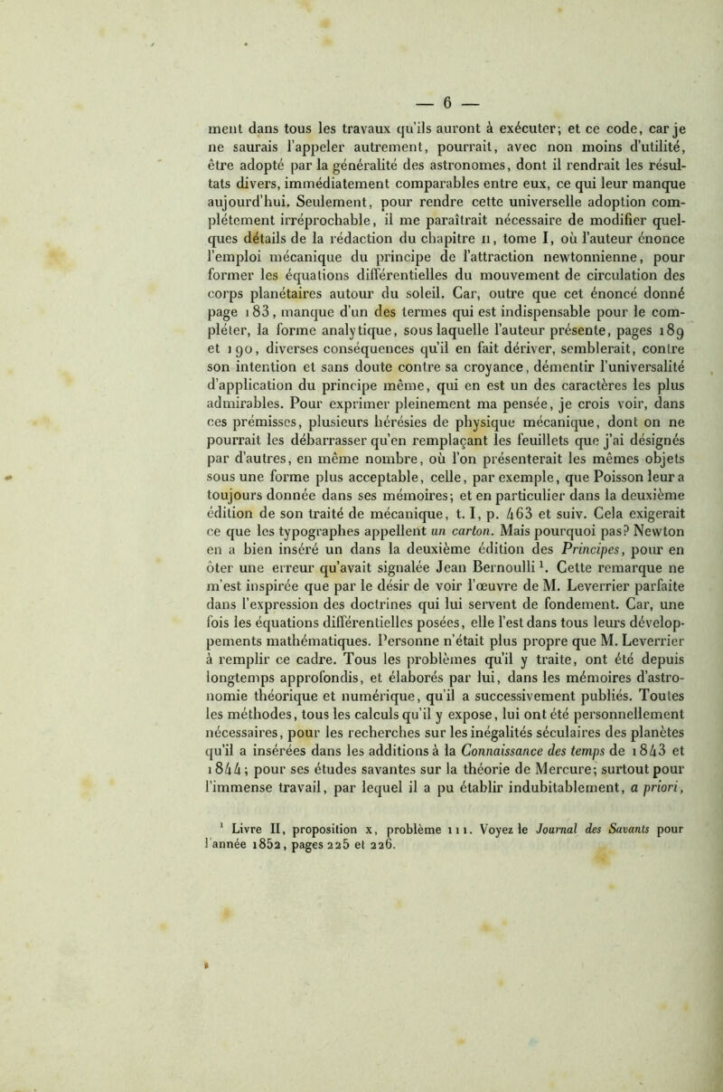 ment dans tous les travaux qu’ils auront à exécuter; et ce code, car je ne saurais l’appeler autrement, pourrait, avec non moins d’utilité, être adopté par la généralité des astronomes, dont il rendrait les résul- tats divers, immédiatement comparables entre eux, ce qui leur manque aujourd’hui. Seulement, pour rendre cette universelle adoption com- plètement irréprochable, il me paraîtrait nécessaire de modifier quel- ques détails de la rédaction du chapitre n, tome I, où l’auteur énonce l’emploi mécanique du principe de l’attraction newtonnienne, pour former les équations différentielles du mouvement de circulation des corps planétaires autour du soleil. Car, outre que cet énoncé donné page 1 83, manque d’un des termes qui est indispensable pour le com- pléter, la forme analytique, sous laquelle l’auteur présente, pages 189 et 190, diverses conséquences qu’il en fait dériver, semblerait, contre son intention et sans doute contre sa croyance, démentir l’universalité d’application du principe même, qui en est un des caractères les plus admirables. Pour exprimer pleinement ma pensée, je crois voir, dans ces prémisses, plusieurs hérésies de physique mécanique, dont on ne pourrait les débarrasser qu’en remplaçant les feuillets que j’ai désignés par d’autres, en même nombre, où l’on présenterait les mêmes objets sous une forme plus acceptable, celle, par exemple, que Poisson leur a toujours donnée dans ses mémoires; et en particulier dans la deuxième édition de son traité de mécanique, 1.1, p. 463 et suiv. Cela exigerait ce que les typographes appellent un carton. Mais pourquoi pas? Newton en a bien inséré un dans la deuxième édition des Principes, pour en ôter une erreur qu’avait signalée Jean Bernoulli1. Cette remarque ne m’est inspirée que par le désir de voir l’œuvre de M. Leverrier parfaite dans l’expression des doctrines qui lui servent de fondement. Car, une fois les équations différentielles posées, elle l’est dans tous leurs dévelop- pements mathématiques. Personne n’était plus propre que M. Leverrier à remplir ce cadre. Tous les problèmes qu’il y traite, ont été depuis longtemps approfondis, et élaborés par lui, dans les mémoires d’astro- nomie théorique et numérique, qu’il a successivement publiés. Toutes les méthodes, tous les calculs qu’il y expose, lui ont été personnellement nécessaires, pour les recherches sur les inégalités séculaires des planètes qu’il a insérées dans les additions à la Connaissance des temps de i843 et i844; pour ses études savantes sur la théorie de Mercure; surtout pour l’immense travail, par lequel il a pu établir indubitablement, a priori, 1 Livre II, proposition x, problème 111. Voyez le Journal des Savants pour ! année i85a, pages 225 et 226. »