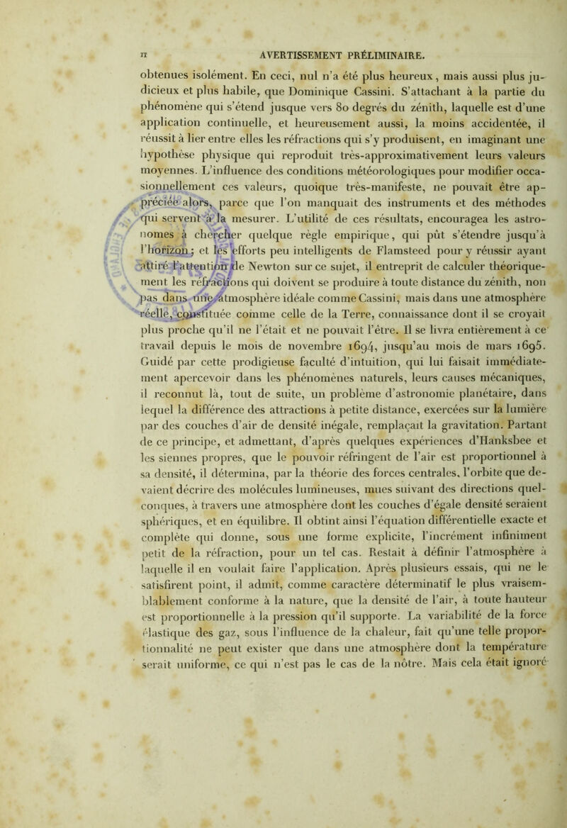 obtenues isolément. En ceci, nul n’a été plus heureux, mais aussi plus ju- dicieux et plus habile, que Dominique Cassini. S’attachant à la partie du phénomène qui s’étend jusque vers 80 degrés du zénith, laquelle est d’une application continuelle, et heureusement aussi, la moins accidentée, il réussit à lier entre elles les réfractions qui s’y produisent, en imaginant une hypothèse physique qui reproduit très-approximativement leurs valeurs moyennes. L’influence des conditions météorologiques pour modifier occa- sionnellement ces valeurs, quoique très-manifeste, ne pouvait être ap- préciée alors, parce que l’on manquait des instruments et des méthodes qui servent à la mesurer. L’utilité de ces résultats, encouragea les astro- nomes à chercher quelque règle empirique, qui pût s’étendre jusqu’à l'horizon ; et les'efforts peu intelligents de Flamsteed pour y réussir ayant attiré l’attention tle Newton sur ce sujet, il entreprit de calculer théorique- ment les réfractions qui doivent se produire à toute distance du zénith, non pas dans une Atmosphère idéale comme Cassini, mais dans une atmosphère réelle, constituée comme celle de la Terre, connaissance dont il se croyait plus proche qu’il ne l’était et ne pouvait l’être. Il se livra entièrement à ce travail depuis le mois de novembre 1694, jusqu’au mois de mars i6g5. Guidé par cette prodigieuse faculté d’intuition, qui lui faisait immédiate- ment apercevoir dans les phénomènes naturels, leurs causes mécaniques, il reconnut là, tout de suite, un problème d’astronomie planétaire, dans iequel la différence des attractions à petite distance, exercées sur la lumière par des couches d’air de densité inégale, remplaçait la gravitation. Partant de ce principe, et admettant, d’après quelques expériences d’Hanksbee et les siennes propres, que le pouvoir réfringent de l’air est proportionnel à sa densité, il détermina, par la théorie des forces centrales, l’orbite que de- vaient décrire des molécules lumineuses, mues suivant des directions quel- conques, à travers une atmosphère dont les couches d’égale densité seraient sphériques, et en équilibre. Il obtint ainsi l’équation différentielle exacte et complète qui donne, sous une forme explicite, l’incrément infiniment petit de la réfraction, pour un tel cas. Restait à définir l’atmosphère a laquelle il en voulait faire l’application. Après plusieurs essais, qui ne le satisfirent point, il admit, comme caractère déterminatif le plus vraisem- blablement conforme à la nature, que la densité de l’air, à toute hauteur est proportionnelle à la pression qu’il supporte. La variabilité de la force élastique des gaz, sous l’influence de la chaleur, fait qu’une telle propor- tionnalité ne peut exister que dans une atmosphère dont la température serait uniforme, ce qui n’est pas le cas de la nôtre. Mais cela était ignoré