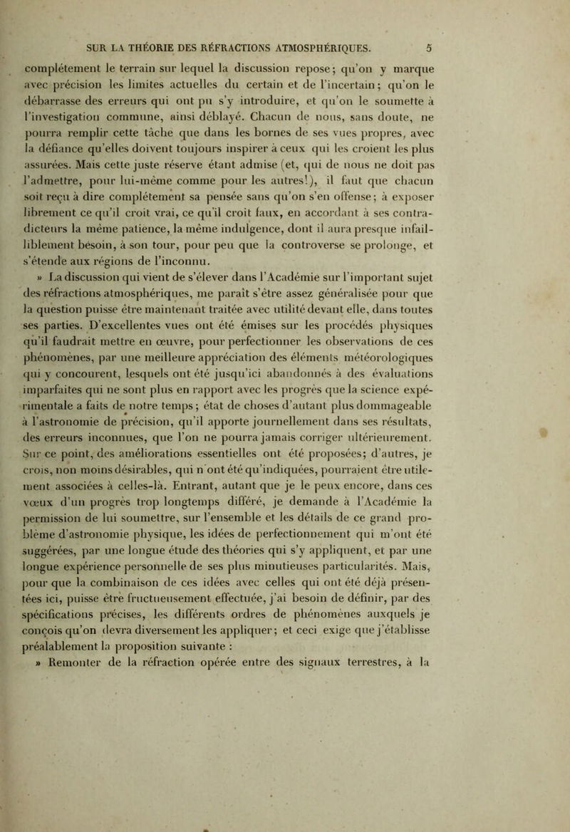 complètement le terrain sur lequel la discussion repose ; qu’on y marque avec précision les limites actuelles du certain et de l’incertain ; qu’on le débarrasse des erreurs qui ont pu s’y introduire, et qu’on le soumette à l’investigation commune, ainsi déblayé. Chacun de nous, sans doute, ne pourra remplir cette tâche que dans les bornes de ses vues propres, avec la défiance qu’elles doivent toujours inspirer à ceux qui les croient les plus assurées. Mais cette juste réserve étant admise (et, qui de nous ne doit pas l’admettre, pour lui-même comme pour les autres!), il faut que chacun soit reçu à dire complètement sa pensée sans qu’on s’en offense; à exposer librement ce qu’il croit vrai, ce qu’il croit faux, en accordant à ses contra- dicteurs la même patience, la même indulgence, dont il aura presque infail- liblement besoin, à son tour, pour peu que la controverse se prolonge, et s’étende aux régions de l’inconnu. » La discussion qui vient de s’élever dans l’Académie sur l’important sujet des réfractions atmosphériques, me paraît s’ètre assez généralisée pour que la question puisse être maintenant traitée avec utilité devant elle, dans toutes ses parties. D’excellentes vues ont été émises sur les procédés physiques qu’il faudrait mettre en œuvre, pour perfectionner les observations de ces phénomènes, par une meilleure appréciation des éléments météorologiques qui y concourent, lesquels ont été jusqu’ici abandonnés à des évaluations imparfaites qui ne sont plus en rapport avec les progrès que la science expé- rimentale a faits de notre temps ; état de choses d’autant plus dommageable à l’astronomie de précision, qu’il apporte journellement dans ses résultats, des erreurs inconnues, que l’on ne pourra jamais corriger ultérieurement. Sur ce point, des améliorations essentielles ont été proposées; d’autres, je crois, non moins désirables, qui n ont été qu’indiquées, pourraient être utile- ment associées à celles-là. Entrant, autant que je le peux encore, dans ces vœux d’un progrès trop longtemps différé, je demande à l’Académie la permission de lui soumettre, sur l’ensemble et les détails de ce grand pro- blème d’astronomie physique, les idées de perfectionnement qui m’ont été suggérées, par une longue étude des théories qui s’y appliquent, et par une longue expérience personnelle de ses plus minutieuses particularités. Mais, pour que la combinaison de ces idées avec celles qui ont été déjà présen- tées ici, puisse être fructueusement effectuée, j’ai besoin de définir, par des spécifications précises, les différents ordres de phénomènes auxquels je conçois qu’on devra diversement les appliquer ; et ceci exige que j’établisse préalablement la proposition suivante : » Remonter de la réfraction opérée entre des signaux terrestres, à la