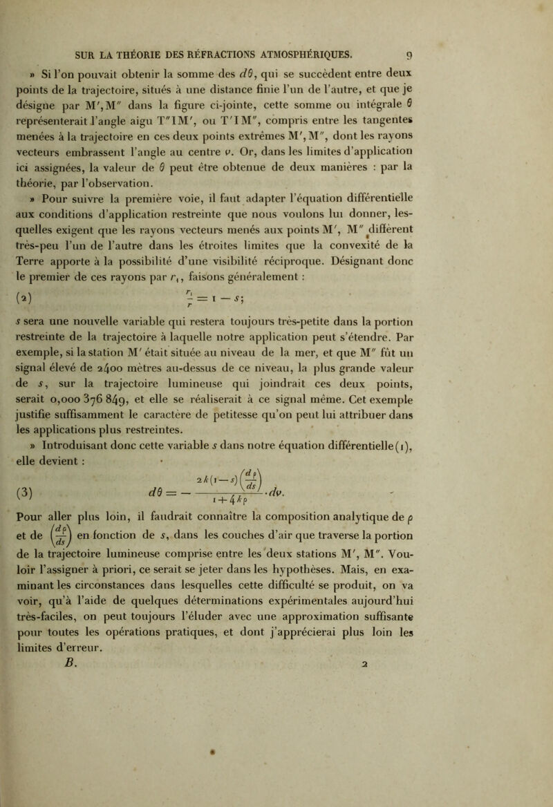 » Si l’on pouvait obtenir la somme des dd, qui se succèdent entre deux points de la trajectoire, situés à une distance finie l’un de l’autre, et que je désigne par M',M dans la figure ci-jointe, cette somme ou intégrale 6 représenterait l’angle aigu TIM', ou T'IM, compris entre les tangentes menées à la trajectoire en ces deux points extrêmes M', M, dont les rayons vecteurs embrassent l’angle au centre v. Or, dans les limites d’application ici assignées, la valeur de 0 peut être obtenue de deux manières : par la théorie, par l’observation. » Pour suivre la première voie, il faut adapter l’équation différentielle aux conditions d’application restreinte que nous voulons lui donner, les- quelles exigent que les rayons vecteurs menés aux points M', M ^diffèrent très-peu l’un de l’autre dans les étroites limites que la convexité de la Terre apporte à la possibilité d’une visibilité réciproque. Désignant donc le premier de ces rayons par r{, faisons généralement : s sera une nouvelle variable qui restera toujours très-petite dans la portion restreinte de la trajectoire à laquelle notre application peut s’étendre. Par exemple, si la station M' était située au niveau de la mer, et que M fût un signal élevé de 2400 mètres au-dessus de ce niveau, la plus grande valeur de s, sur la trajectoire lumineuse qui joindrait ces deux points, serait 0,000 376 849, et elle se réaliserait à ce signal même. Cet exemple justifie suffisamment le caractère de petitesse qu’on peut lui attribuer dans les applications plus restreintes. » Introduisant donc cette variable s dans notre équation différentielle(1), elle devient : (3) Pour aller plus loin, il faudrait connaître la composition analytique de p et de en fonction de s, dans les couches d’air que traverse la portion de la trajectoire lumineuse comprise entre les deux stations M', M. Vou- loir l’assigner à priori, ce serait se jeter dans les hypothèses. Mais, en exa- minant les circonstances dans lesquelles cette difficulté se produit, on va voir, qu’à l’aide de quelques déterminations expérimentales aujourd’hui très-faciles, on peut toujours l’éluder avec une approximation suffisante pour toutes les opérations pratiques, et dont j’apprécierai plus loin les limites d’erreur. B. 2