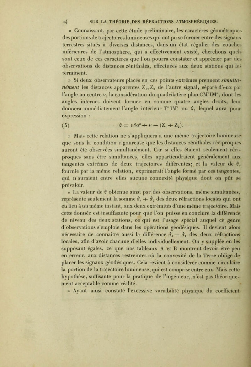 » Connaissant, par cette étude préliminaire, les caractères géométriques des portions de trajectoires lumineuses qui ont pu se former entre des signaux terrestres situés à diverses distances, dans un état régulier des couches inférieures de l’atmosphère, qui a effectivement existé^ cherchons quels sont ceux de ces caractères que l’on pourra constater et apprécier par des observations de distances zénithales, effectuées aux deux stations qui les terminent. » Si deux observateurs placés en ces points extrêmes prennent simulla- nément les distances apparentes Z,,Z2 de l’autre signal, séparé d’eux par l’angle au centre e, la considération du quadrilatère plan CM'IM, dont les angles internes doivent former en somme quatre angles droits, leur donnera immédiatement l’angle intérieur TIM' ou 0, lequel aura pour expression : (5) 0 — i8o°-+- p — (Z, + Z2). » Mais cette relation ne s’appliquera à une même trajectoire lumineuse que sous la condition rigoureuse que les distances zénithales réciproques auront été observées simultanément. Car si elles étaient seulement réci- proques sans être simultanées, elles appartiendraient généralement aux tangentes extrêmes de deux trajectoires différentes; et la valeur de 0, fournie par la même relation, exprimerait l’angle formé par ces tangentes, qui n’auraient entre elles aucune connexité physique dont on pût se prévaloir. » La valeur de 0 obtenue ainsi par des observations, même simultanées, représente seulement la somme -h des deux réfractions locales qui ont eu lieu à un même instant, aux deux extrémités d’une même trajectoire. Mais cette donnée est insuffisante pour que l’on puisse en conclure la différence de niveau des deux stations, ce qui est l’usage spécial auquel ce genre d’observations s’emploie dans les opérations géodésiques. Il devient alors nécessaire de connaître aussi la différence c?, — â3 des deux réfractions locales, afin d’avoir chacune d’elles individuellement. On y supplée en les supposant égales, ce que nos tableaux A et B montrent devoir être peu en erreur, aux distances restreintes où la convexité de la Terre oblige de placer les signaux géodésiques. Cela revient à considérer comme circulaire la portion de la trajectoire lumineuse, qui est comprise entre eux. Mais cette hypothèse, suffisante pour la pratique de l’ingénieur, n’est pas théorique- ment acceptable comme réalité. Ayant ainsi constaté l’excessive variabilité physique du coefficient »