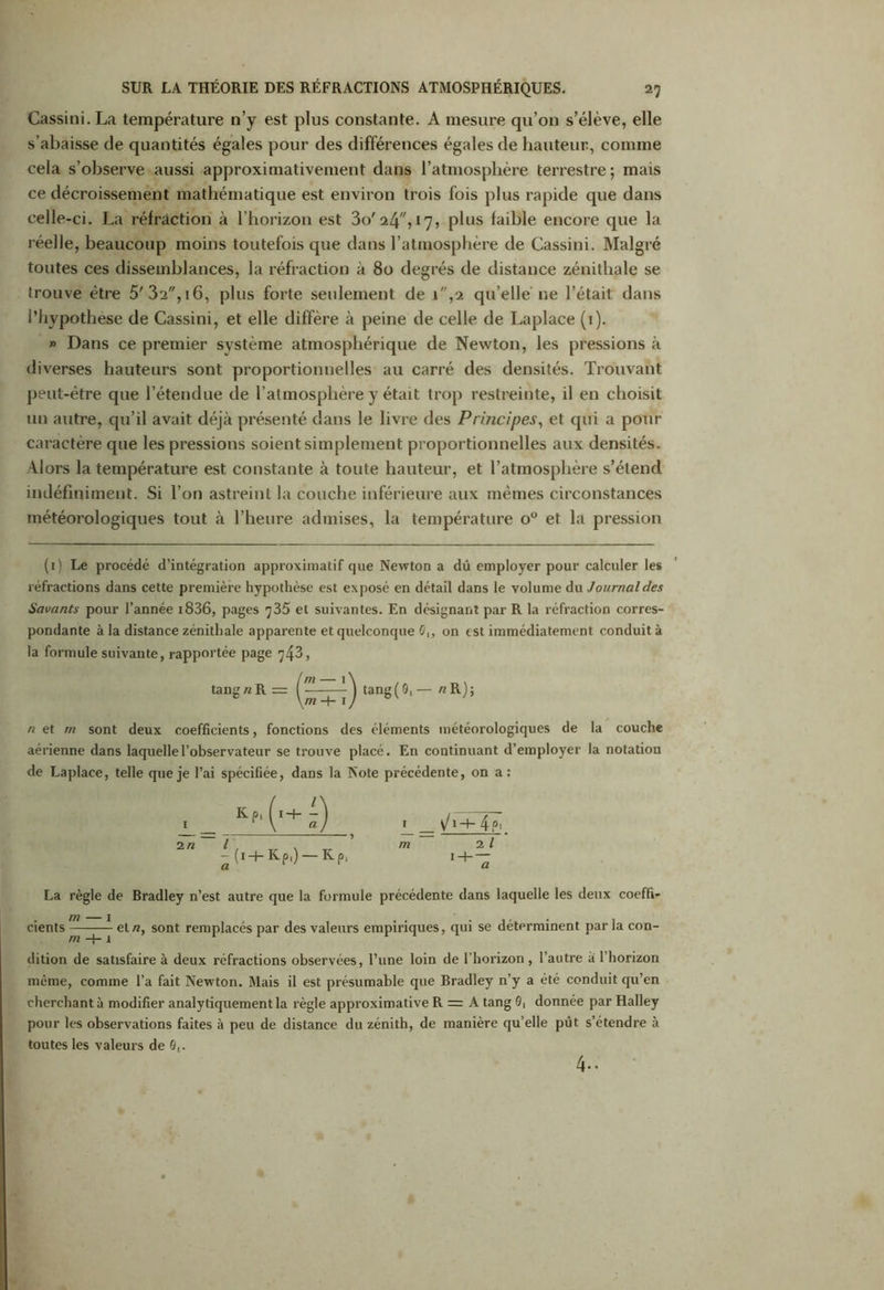 Gassini. La température n’y est plus constante. A mesure qu’on s’élève, elle s’abaisse de quantités égales pour des différences égales de hauteur., comme cela s’observe aussi approximativement dans l’atmosphère terrestre; mais ce décroissement mathématique est environ trois fois plus rapide que dans celle-ci. La réfraction à l’horizon est 3o' 24”, 17, plus faible encore que la réelle, beaucoup moins toutefois que dans l’atmosphère de Gassini. Malgré toutes ces dissemblances, la réfraction à 80 degrés de distance zénithale se trouve être 5'32,16, plus forte seulement de i,2 qu’elle ne l’était dans l’hypothèse de Cassini, et elle diffère à peine de celle de Laplace (1). » Dans ce premier système atmosphérique de Newton, les pressions à diverses hauteurs sont proportionnelles au carré des densités. Trouvant peut-être que l’étendue de l’atmosphère y était trop restreinte, il en choisit un autre, qu’il avait déjà présenté dans le livre des Principes, et qui a pour caractère que les pressions soient simplement proportionnelles aux densités. Alors la température est constante à toute hauteur, et l’atmosphère s’étend indéfiniment. Si l’on astreint la couche inférieure aux mêmes circonstances météorologiques tout à l’heure admises, la température o° et la pression (1) Le procédé d’intégration approximatif que Newton a dû employer pour calculer les réfractions dans cette première hypothèse est exposé en détail dans le volume du Journal des Savants pour l’année i836, pages ^35 et suivantes. En désignant par R la réfraction corres- pondante à la distance zénithale apparente et quelconque û„ on est immédiatement conduit à la formule suivante, rapportée page 743, n et rn sont deux coefficients, fonctions des éléments météorologiques de la couche aérienne dans laquelle l’observateur se trouve placé. En continuant d’employer la notation de Laplace, telle que je l’ai spécifiée, dans la Note précédente, on a: 2” ^(i+K-p.) —KP< La règle de Bradley n’est autre que la formule précédente dans laquelle les deux coeffi- dition de satisfaire à deux réfractions observées, l’une loin de l’horizon, l’autre a l’horizon même, comme l’a fait Newton. Mais il est présumable que Bradley n’y a été conduit qu’en cherchant à modifier analytiquement la règle approximative R = A tang 0, donnée par Halley pour les observations faites à peu de distance du zénith, de manière qu’elle pût s’étendre à toutes les valeurs de 0,. 4-.