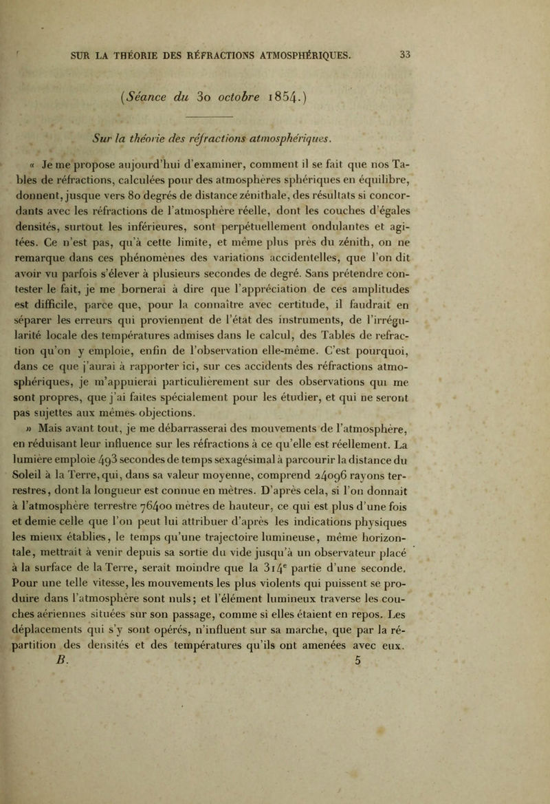 (Séance du 3o octobre 1854-- ) Sur la théorie des réjractions atmosphériques. « Je me propose aujourd’hui d’examiner, comment il se fait que nos Ta- bles de réfractions, calculées pour des atmosphères sphériques en équilibre, donnent, jusque vers 80 degrés de distance zénithale, des résultats si concor- dants avec les réfractions de l’atmosphère réelle, dont les couches d’égales densités, surtout les inférieures, sont perpétuellement ondulantes et agi- tées. Ce n’est pas, qu’à cette limite, et même plus près du zénith, on ne remarque dans ces phénomènes des variations accidentelles, que l’on dit avoir vu parfois s’élever à plusieurs secondes de degré. Sans prétendre con- tester le fait, je me bornerai à dire que l’appréciation de ces amplitudes est difficile, parce que, pour la connaître avec certitude, il faudrait en séparer les erreurs qui proviennent de l’état des instruments, de l’irrégu- larité locale des températures admises dans le calcul, des Tables de refrac- tion qu’on y emploie, enfin de l’observation elle-même. C’est pourquoi, dans ce que j’aurai à rapporter ici, sur ces accidents des réfractions atmo- sphériques, je m’appuierai particulièrement sur des observations qui me sont propres, que j’ai faites spécialement pour les étudier, et qui ne seront pas sujettes aux mêmes objections. » Mais avant tout, je me débarrasserai des mouvements de l’atmosphère, en réduisant leur influence sur les réfractions à ce qu’elle est réellement. La lumière emploie 49^ secondes de temps sexagésimal à parcourir la distance du Soleil à la Terre, qui, dans sa valeur moyenne, comprend 24096 rayons ter- restres, dont la longueur est connue en mètres. D’après cela, si l’on donnait à l’atmosphère terrestre 76400 mètres de hauteur, ce qui est plus d’une fois et demie celle que l’on peut lui attribuer d’après les indications physiques les mieux établies, le temps qu’une trajectoire lumineuse, même horizon- tale, mettrait à venir depuis sa sortie du vide jusqu’à un observateur placé à la surface de la Terre, serait moindre que la 314e partie d’une seconde. Pour une telle vitesse, les mouvements les plus violents qui puissent se pro- duire dans l’atmosphère sont nuis; et l’élément lumineux traverse les cou- ches aériennes situées sur son passage, comme si elles étaient en repos. Les déplacements qui s’y sont opérés, n’influent sur sa marche, que par la ré- partition des densités et des températures qu’ils ont amenées avec eux. B. 5