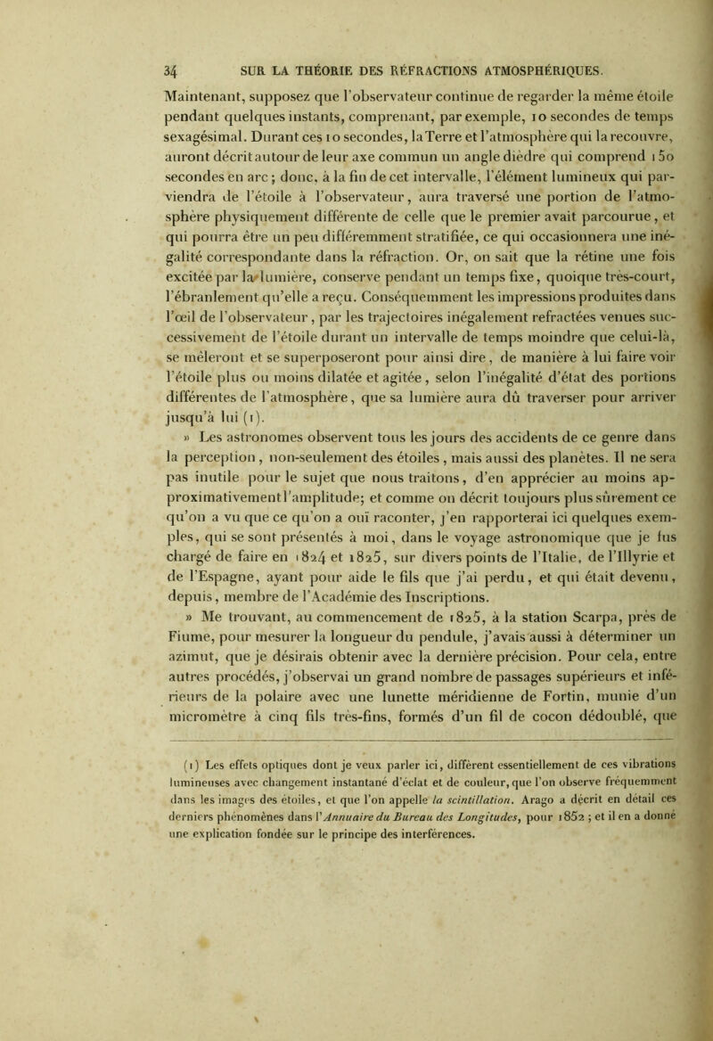 Maintenant, supposez que l’observateur continue de regarder la même étoile pendant quelques instants, comprenant, par exemple, 10 secondes de temps sexagésimal. Durant ces io secondes, laTerre et l’atmosphère qui la recouvre, auront décrit autour de leur axe commun un angle dièdre qui comprend i 5o secondes en arc ; donc, à la fin de cet intervalle, l’élément lumineux qui par- viendra de l’étoile à l’observateur, aura traversé une portion de l’atmo- sphère physiquement différente de celle que le premier avait parcourue, et qui pourra être un peu différemment stratifiée, ce qui occasionnera une iné- galité correspondante dans la réfraction. Or, on sait que la rétine une fois excitée par la-lumière, conserve pendant un temps fixe, quoique très-court, l’ébranlement qu’elle a reçu. Conséquemment les impressions produites dans l’œil de l’observateur, par les trajectoires inégalement réfractées venues suc- cessivement de l’étoile durant un intervalle de temps moindre que celui-là, se mêleront et se superposeront pour ainsi dire , de manière à lui faire voir l’étoile plus ou moins dilatée et agitée , selon l’inégalité d’état des portions différentes de l’atmosphère, que sa lumière aura dû traverser pour arriver jusqu’à lui (i). » Les astronomes observent tous les jours des accidents de ce genre dans la perception , non-seulement des étoiles , mais aussi des planètes. 11 ne sera pas inutile pour le sujet que nous traitons, d’en apprécier au moins ap- proximativementl'amplitude; et comme on décrit toujours plus sûrement ce qu’on a vu que ce qu’on a ouï raconter, j’en rapporterai ici quelques exem- ples, qui se sont présentés à moi, dans le voyage astronomique que je fus chargé de faire en 1824 et i8a5, sur divers points de l’Italie, de l’Illyrie et de l’Espagne, ayant pour aide le fils que j’ai perdu, et qui était devenu, depuis, membre de l’Académie des Inscriptions. » Me trouvant, au commencement de 1825, à la station Scarpa, près de Fiume, pour mesurer la longueur du pendule, j’avais aussi à déterminer un azimut, que je désirais obtenir avec la dernière précision. Pour cela, entre autres procédés, j’observai un grand nombre de passages supérieurs et infé- rieurs de la polaire avec une lunette méridienne de Fortin, munie d’un micromètre à cinq fils très-fins, formés d’un fil de cocon dédoublé, que (1) Les effets optiques dont je veux parler ici, diffèrent essentiellement de ces vibrations lumineuses avec changement instantané d’éclat et de couleur, que l’on observe fréquemment dans les images des étoiles, et que l’on appelle la scintillation. Arago a décrit en détail ces derniers phénomènes dans l’Annuaire du Bureau des Longitudes, pour i852 ; et il en a donne une explication fondée sur le principe des interférences.