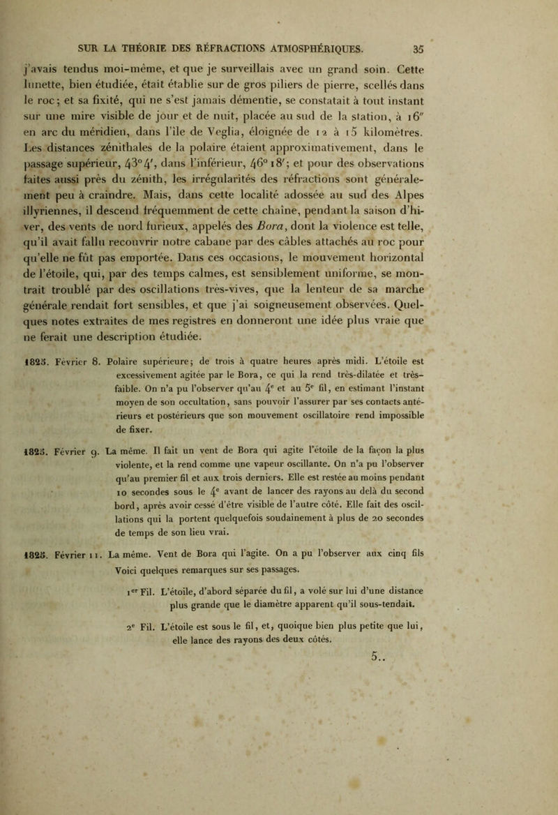 j’avais tendus moi-même, et que je surveillais avec un grand soin. Cette lunette, bien étudiée, était établie sur de gros piliers de pierre, scellés dans le roc; et sa fixité, qui ne s’est jamais démentie, se constatait à tout instant sur une mire visible de jour et de nuit, placée au sud de la station, à 16 en arc du méridien, dans l’ile de Veglia, éloignée de 12 à i5 kilomètres. Les distances zénithales de la polaire étaient approximativement, dans le passage supérieur, 43°4b dans l’inférieur, 46° 1 B' ; et pour des observations faites aussi près du zénith, les irrégularités des réfractions sont générale- ment peu à craindre. Mais, dans cette localité adossée au sud des Alpes illyriennes, il descend fréquemment de cette chaîne, pendant la saison d’hi- ver, des vents de nord furieux, appelés des Bora, dont la violence est telle, qu’il avait fallu recouvrir notre cabane par des câbles attachés au roc pour qu’elle ne fût pas emportée. Dans ces occasions, le mouvement horizontal de l’étoile, qui, par des temps calmes, est sensiblement uniforme, se mon- trait troublé par des oscillations très-vives, que la lenteur de sa marche générale rendait fort sensibles, et que j’ai soigneusement observées. Quel- ques notes extraites de mes registres en donneront une idée plus vraie que ne ferait une description étudiée. 1825. Février 8. Polaire supérieure; de trois à quatre heures après midi. L’étoile est exeessivement agitée par le Bora, ce qui la rend très-dilatée et très- faible. On n’a pu l’observer qu’au 4e et au 5e fd, en estimant l’instant moyen de son occultation, sans pouvoir l’assurer par ses contacts anté- rieurs et postérieurs que son mouvement oscillatoire rend impossible de fixer. 1823. Février 9. La même. Il fait un vent de Bora qui agite l’étoile de la façon la plus violente, et la rend comme une vapeur oscillante. On n’a pu l’observer qu’au premier fil et aux trois derniers. Elle est restée au moins pendant jo secondes sous le 4e avant de lancer des rayons au delà du second bord, après avoir cessé d’être visible de l’autre côté. Elle fait des oscil- lations qui la portent quelquefois soudainement à plus de 20 secondes de temps de son lieu vrai. 4825. Février 11. La même. Vent de Bora qui l’agite. On a pu l’observer aux cinq fils Voici quelques remarques sur ses passages. ier Fil. L’étoile, d’abord séparée du fil, a volé sur lui d’une distance plus grande que le diamètre apparent qu’il sous-tendait. 2e Fil. L’étoile est sous le fil, et, quoique bien plus petite que lui, elle lance des rayons des deux côtés. 5..