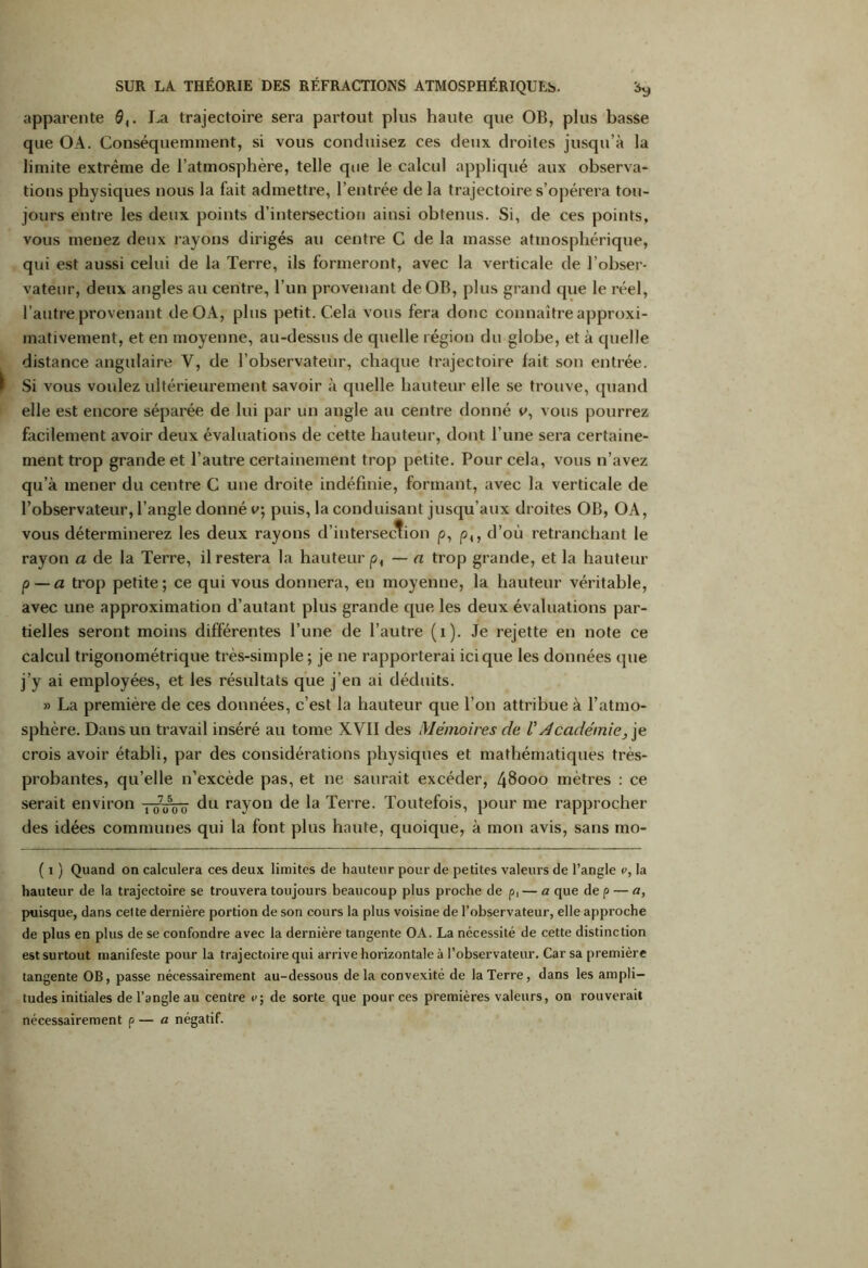 apparente QLa trajectoire sera partout plus haute que OB, plus basse que OA. Conséquemment, si vous conduisez ces deux droites jusqu’à la limite extrême de l’atmosphère, telle que le calcul appliqué aux observa- tions physiques nous la fait admettre, l’entrée de la trajectoire s’opérera tou- jours entre les deux points d’intersection ainsi obtenus. Si, de ces points, vous menez deux rayons dirigés au centre C de la masse atmosphérique, qui est aussi celui de la Terre, ils formeront, avec la verticale de l’obser- vateur, deux angles au centre, l’un provenant deOB, plus grand que le réel, l’autre provenant de OA, plus petit. Cela vous fera donc connaître approxi- mativement, et en moyenne, au-dessus de quelle région du globe, et à quelle distance angulaire Y, de l’observateur, chaque trajectoire fait son entrée. Si vous voulez ultérieurement savoir à quelle hauteur elle se trouve, quand elle est encore séparée de lui par un angle au centre donné e, vous pourrez facilement avoir deux évaluations de cette hauteur, dont l’une sera certaine- ment trop grande et l’autre certainement trop petite. Pour cela, vous n’avez qu’à mener du centre C une droite indéfinie, formant, avec la verticale de l’observateur, l’angle donné v\ puis, la conduisant jusqu’aux droites OB, OA, vous déterminerez les deux rayons d’intersection p, p,, d’où retranchant le rayon a de la Terre, il restera la hauteur p, — a trop grande, et la hauteur p — a trop petite; ce qui vous donnera, en moyenne, la hauteur véritable, avec une approximation d’autant plus grande que les deux évaluations par- tielles seront moins différentes l’une de l’autre (1). Je rejette en note ce calcul trigonométrique très-simple ; je ne rapporterai ici que les données que j’y ai employées, et les résultats que j’en ai déduits. >5 La première de ces données, c’est la hauteur que l’on attribue à l’atmo- sphère. Dans un travail inséré au tome XVII des Mémoires de V Académie, je crois avoir établi, par des considérations physiques et mathématiques très- probantes, qu’elle n’excède pas, et ne saurait excéder, 48000 mètres : ce serait environ 1 07050— du rayon de la Terre. Toutefois, pour me rapprocher des idées communes qui la font plus haute, quoique, à mon avis, sans mo- ( 1 ) Quand on calculera ces deux limites de hauteur pour de petites valeurs de l’angle v, la hauteur de la trajectoire se trouvera toujours beaucoup plus proche de p, — a que de p — a, puisque, dans cette dernière portion de son cours la plus voisine de l’observateur, elle approche de plus en plus de se confondre avec la dernière tangente OA. La nécessité de cette distinction est surtout manifeste pour la trajectoire qui arrive horizontale à l’observateur. Car sa première tangente OB, passe nécessairement au-dessous delà convexité de la Terre, dans les ampli- tudes initiales de l’angle au centre e; de sorte que pour ces premières valeurs, on rouverail nécessairement p — a négatif.