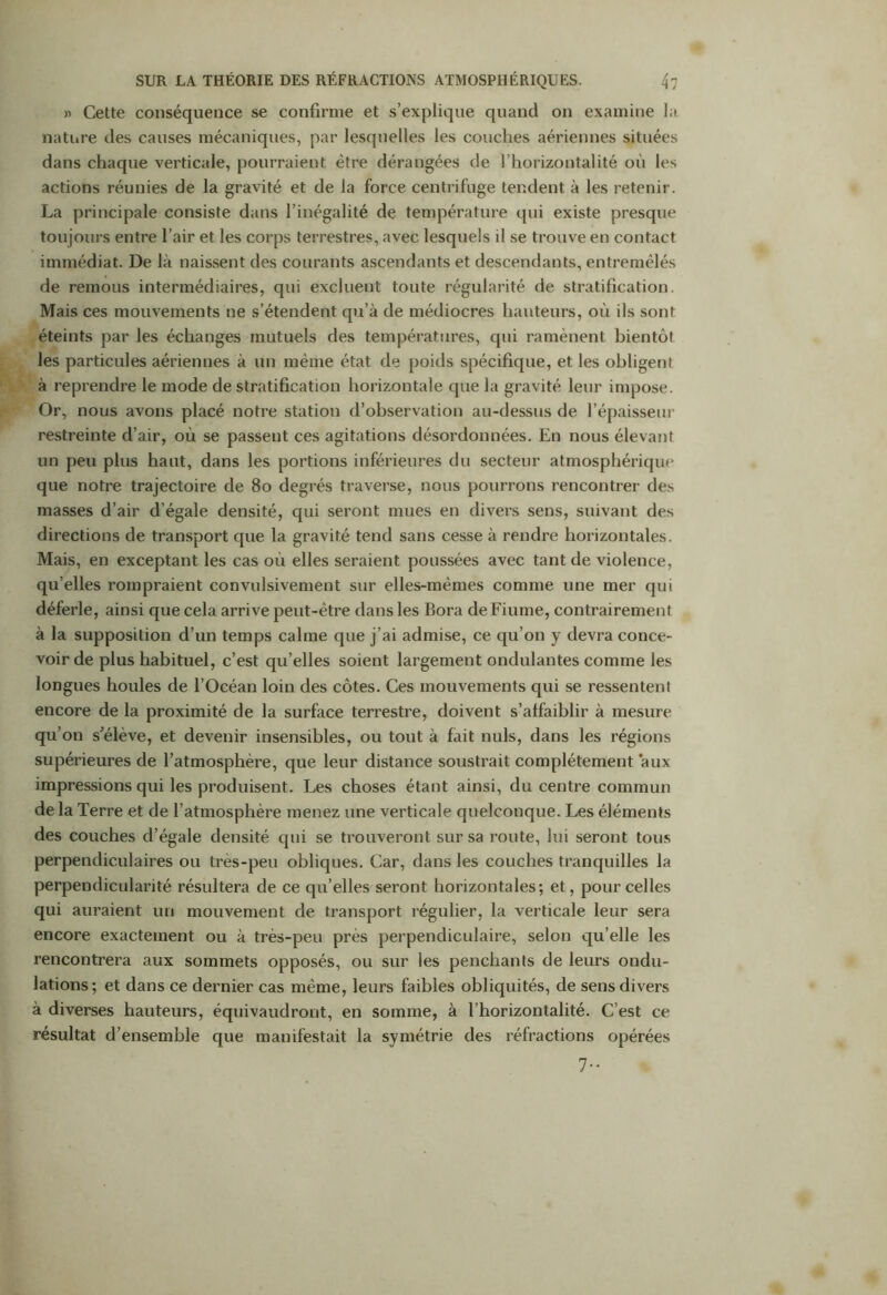 » Cette conséquence se confirme et s’explique quand on examine la nature des causes mécaniques, par lesquelles les couches aériennes situées dans chaque verticale, pourraient être dérangées de l’horizontalité où les actions réunies de la gravité et de la force centrifuge tendent à les retenir. La principale consiste dans l’inégalité de température qui existe presque toujours entre l’air et les corps terrestres, avec lesquels il se trouve en contact immédiat. De là naissent des courants ascendants et descendants, entremêlés de remous intermédiaires, qui excluent toute régularité de stratification. Mais ces mouvements ne s’étendent qu’à de médiocres hauteurs, où ils sont éteints par les échanges mutuels des températures, qui ramènent bientôt les particules aériennes à un même état de poids spécifique, et les obligent à reprendre le mode de stratification horizontale que la gravité leur impose. Or, nous avons placé notre station d’observation au-dessus de l’épaisseur restreinte d’air, où se passent ces agitations désordonnées. En nous élevant un peu plus haut, dans les portions inférieures du secteur atmosphérique que notre trajectoire de 80 degrés traverse, nous pourrons rencontrer des masses d’air d’égale densité, qui seront mues en divers sens, suivant des directions de transport que la gravité tend sans cesse à rendre horizontales. Mais, en exceptant les cas où elles seraient poussées avec tant de violence, qu’elles rompraient convulsivement sur elles-mêmes comme une mer qui déferle, ainsi que cela arrive peut-être dans les Bora deFiume, contrairement à la supposition d’un temps calme que j’ai admise, ce qu’on y devra conce- voir de plus habituel, c’est qu’elles soient largement ondulantes comme les longues houles de l’Océan loin des côtes. Ces mouvements qui se ressentent encore de la proximité de la surface terrestre, doivent s’affaiblir à mesure qu’on s’élève, et devenir insensibles, ou tout à fait nuis, dans les régions supérieures de l’atmosphère, que leur distance soustrait complètement aux impressions qui les produisent. Les choses étant ainsi, du centre commun delà Terre et de l’atmosphère menez une verticale quelconque. Les éléments des couches d’égale densité qui se trouveront sur sa route, lui seront tous perpendiculaires ou très-peu obliques. Car, dans les couches tranquilles la perpendicularité résultera de ce qu’elles seront horizontales; et, pour celles qui auraient un mouvement de transport régulier, la verticale leur sera encore exactement ou à très-peu près perpendiculaire, selon qu’elle les rencontrera aux sommets opposés, ou sur les penchants de leurs ondu- lations; et dans ce dernier cas même, leurs faibles obliquités, de sens divers à diverses hauteurs, équivaudront, en somme, à l’horizontalité. C’est ce résultat d’ensemble que manifestait la symétrie des réfractions opérées 7-